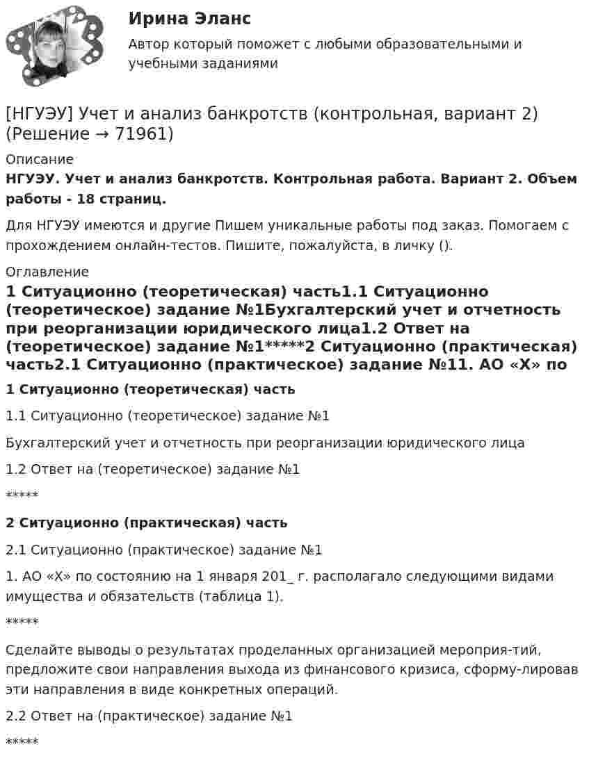     
            Описание
            НГУЭУ. Учет и анализ банкротств. Контрольная работа. Вариант 2. Объем работы - 18 страниц.Для НГУЭУ имеются и другие  Пишем уникальные работы под заказ. Помогаем с прохождением онлайн-тестов. Пишите, пожалуйста, в личку (). 
            Оглавление
            1 Ситуационно (теоретическая) часть1.1 Ситуационно (теоретическое) задание №1Бухгалтерский учет и отчетность при реорганизации юридического лица1.2 Ответ на (теоретическое) задание №1*****2 Ситуационно (практическая) часть2.1 Ситуационно (практическое) задание №11. АО «X» по состоянию на 1 января 201_ г. располагало следующими видами имущества и обязательств (таблица 1). *****Сделайте выводы о результатах проделанных организацией мероприя-тий, предложите свои направления выхода из финансового кризиса, сформу-лировав эти направления в виде конкретных операций.2.2 Ответ на (практическое) задание №1 *****  
            
            
            [ НГУЭУ ] Устойчивое развитие организации 8 вариант (2023 год)[НГУЭУ] Учет и анализ банкротств (контрольная, вариант 2)[НГУЭУ] Учет и анализ банкротств (контрольная, вариант 8)[НГУЭУ] Учет и анализ банкротств (контрольная, вариант 9)[ НГУЭУ ] УЧЕТ И АНАЛИЗ (ФИНАНСОВЫЙ УЧЕТ, УПРАВЛЕНЧЕСКИЙ УЧЕТ, ФИНАНСОВЫЙ АНАЛИЗ) 1 вариант[ НГУЭУ ] Философия 10 вариант[ НГУЭУ ] Философия 6 вариант[ НГУЭУ ] Управление человеческими ресурсами 6 вариант[ НГУЭУ ] Управленческий анализ 10 вариант[ НГУЭУ ] Устойчивое развитие 1 вариант (первая контрольная (часть)) 2022[ НГУЭУ ] Устойчивое развитие организации 10 вариант[ НГУЭУ ] Устойчивое развитие организации 3 вариант[ НГУЭУ ] Устойчивое развитие организации 4 вариант ( первая контрольная (часть)) 2022[ НГУЭУ ] Устойчивое развитие организации 5 вариант