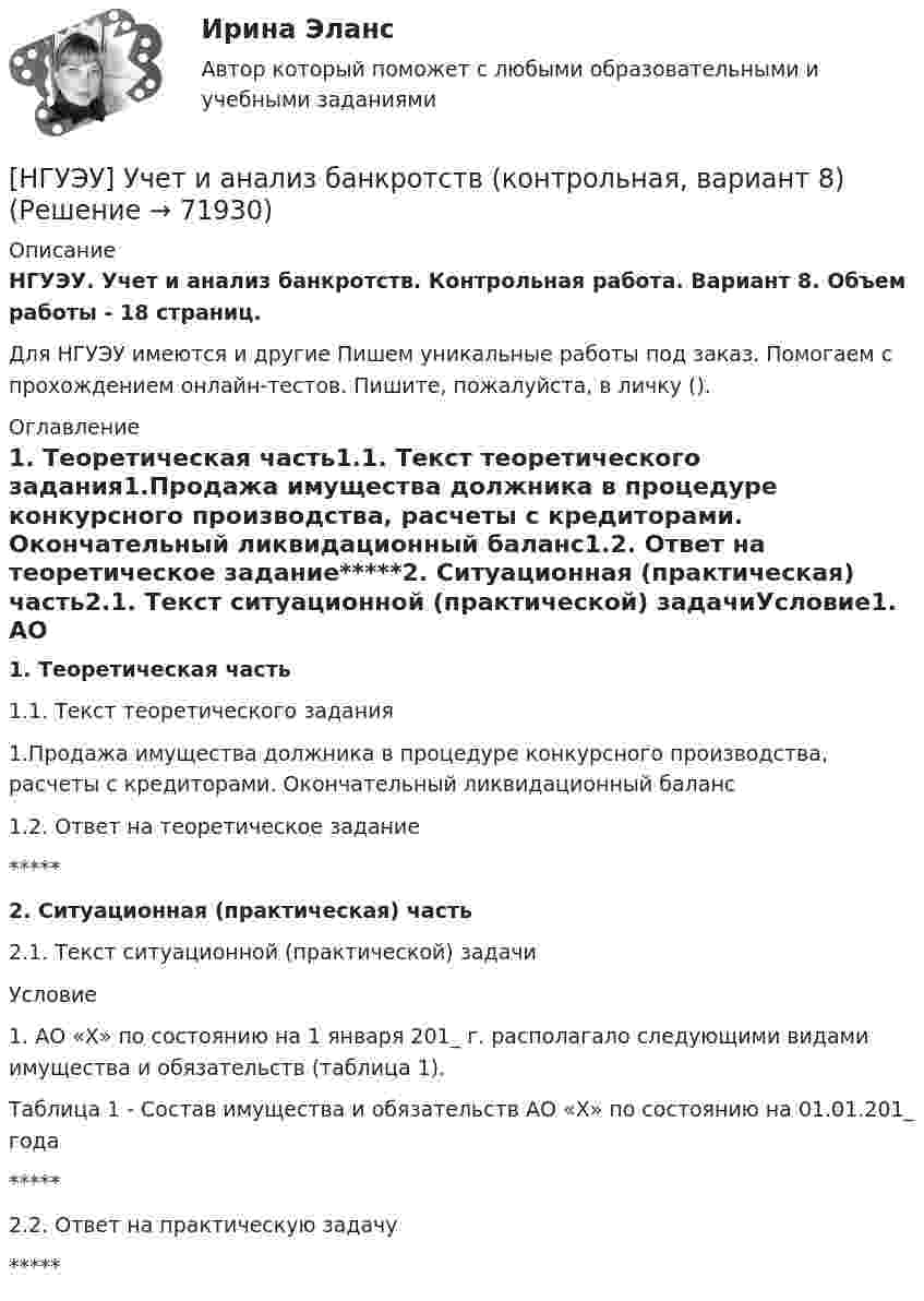      
            Описание
            НГУЭУ. Учет и анализ банкротств. Контрольная работа. Вариант 8. Объем работы - 18 страниц.Для НГУЭУ имеются и другие  Пишем уникальные работы под заказ. Помогаем с прохождением онлайн-тестов. Пишите, пожалуйста, в личку (). 
            Оглавление
            1. Теоретическая часть1.1. Текст теоретического задания1.Продажа имущества должника в процедуре конкурсного производства, расчеты с кредиторами. Окончательный ликвидационный баланс1.2. Ответ на теоретическое задание*****2. Ситуационная (практическая) часть2.1. Текст ситуационной (практической) задачиУсловие1. АО «X» по состоянию на 1 января 201_ г. располагало следующими видами имущества и обязательств (таблица 1).Таблица 1 - Состав имущества и обязательств АО «Х» по состоянию на 01.01.201_ года*****2.2. Ответ на практическую задачу*****  
            
            
            [НГУЭУ] Учет и анализ банкротств (контрольная, вариант 2)[НГУЭУ] Учет и анализ банкротств (контрольная, вариант 8)[НГУЭУ] Учет и анализ банкротств (контрольная, вариант 9)[ НГУЭУ ] УЧЕТ И АНАЛИЗ (ФИНАНСОВЫЙ УЧЕТ, УПРАВЛЕНЧЕСКИЙ УЧЕТ, ФИНАНСОВЫЙ АНАЛИЗ) 1 вариант[ НГУЭУ ] Философия 10 вариант[ НГУЭУ ] Философия 6 вариант[НГУЭУ] Философия (контрольная, вариант 1)[ НГУЭУ ] Управленческий анализ 10 вариант[ НГУЭУ ] Устойчивое развитие 1 вариант (первая контрольная (часть)) 2022[ НГУЭУ ] Устойчивое развитие организации 10 вариант[ НГУЭУ ] Устойчивое развитие организации 3 вариант[ НГУЭУ ] Устойчивое развитие организации 4 вариант ( первая контрольная (часть)) 2022[ НГУЭУ ] Устойчивое развитие организации 5 вариант[ НГУЭУ ] Устойчивое развитие организации 6 вариант