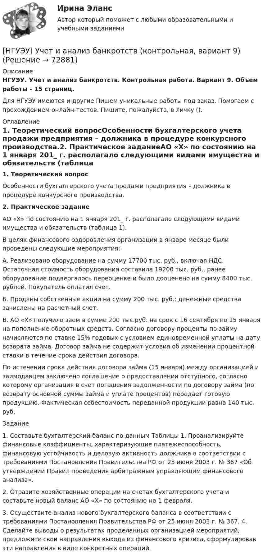      
            Описание
            НГУЭУ. Учет и анализ банкротств. Контрольная работа. Вариант 9. Объем работы - 15 страниц.Для НГУЭУ имеются и другие  Пишем уникальные работы под заказ. Помогаем с прохождением онлайн-тестов. Пишите, пожалуйста, в личку (). 
            Оглавление
            1. Теоретический вопросОсобенности бухгалтерского учета продажи предприятия – должника в процедуре конкурсного производства.2. Практическое заданиеАО «X» по состоянию на 1 января 201_ г. располагало следующими видами имущества и обязательств (таблица 1). В целях финансового оздоровления организации в январе месяце были проведены следующие мероприятия: А. Реализовано оборудование на сумму 17700 тыс. руб., включая НДС. Остаточная стоимость оборудования составила 19200 тыс. руб., ранее оборудование подвергалось переоценке и было дооценено на сумму 8400 тыс. рублей. Покупатель оплатил счет.  Б. Проданы собственные акции на сумму 200 тыс. руб.; денежные средства зачислены на расчетный счет. В. АО «Х» получило заем в сумме 200 тыс.руб. на срок с 16 сентября по 15 января на пополнение оборотных средств. Согласно договору проценты по займу начисляются по ставке 15% годовых с условием единовременной уплаты на дату возврата займа. Договор займа не содержит условия об изменении процентной ставки в течение срока действия договора. По истечении срока действия договора займа (15 января) между организацией и заимодавцем заключено соглашение о предоставлении отступного, согласно которому организация в счет погашения задолженности по договору займа (по возврату основной суммы займа и уплате процентов) передает готовую продукцию. Фактическая себестоимость переданной продукции равна 140 тыс. руб. Задание 1. Составьте бухгалтерский баланс по данным Таблицы 1. Проанализируйте финансовые коэффициенты, характеризующие платежеспособность, финансовую устойчивость и деловую активность должника в соответствии с требованиями Постановления Правительства РФ от 25 июня 2003 г. № 367 «Об утверждении Правил проведения арбитражным управляющим финансового анализа». 2. Отразите хозяйственные операции на счетах бухгалтерского учета и составьте новый баланс АО «Х» по состоянию на 1 февраля. 3. Осуществите анализ нового бухгалтерского баланса в соответствии с требованиями Постановления Правительства РФ от 25 июня 2003 г. № 367. 4. Сделайте выводы о результатах проделанных организацией мероприятий, предложите свои направления выхода из финансового кризиса, сформулировав эти направления в виде конкретных операций.  
            
            
            [НГУЭУ] Учет и анализ банкротств (контрольная, вариант 8)[НГУЭУ] Учет и анализ банкротств (контрольная, вариант 9)[ НГУЭУ ] УЧЕТ И АНАЛИЗ (ФИНАНСОВЫЙ УЧЕТ, УПРАВЛЕНЧЕСКИЙ УЧЕТ, ФИНАНСОВЫЙ АНАЛИЗ) 1 вариант[ НГУЭУ ] Философия 10 вариант[ НГУЭУ ] Философия 6 вариант[НГУЭУ] Философия (контрольная, вариант 1)[ НГУЭУ ] Финансовая математика 10 вариант[ НГУЭУ ] Устойчивое развитие 1 вариант (первая контрольная (часть)) 2022[ НГУЭУ ] Устойчивое развитие организации 10 вариант[ НГУЭУ ] Устойчивое развитие организации 3 вариант[ НГУЭУ ] Устойчивое развитие организации 4 вариант ( первая контрольная (часть)) 2022[ НГУЭУ ] Устойчивое развитие организации 5 вариант[ НГУЭУ ] Устойчивое развитие организации 6 вариант[ НГУЭУ ] Устойчивое развитие организации 8 вариант (2023 год)