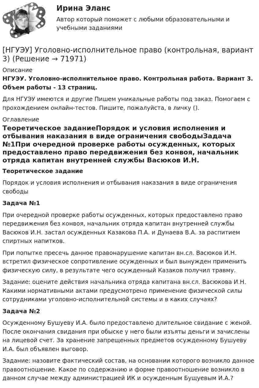      
            Описание
            НГУЭУ. Уголовно-исполнительное право. Контрольная работа. Вариант 3. Объем работы - 13 страниц.Для НГУЭУ имеются и другие  Пишем уникальные работы под заказ. Помогаем с прохождением онлайн-тестов. Пишите, пожалуйста, в личку (). 
            Оглавление
            Теоретическое заданиеПорядок и условия исполнения и отбывания наказания в виде ограничения свободыЗадача №1При очередной проверке работы осужденных, которых предоставлено право передвижения без конвоя, начальник отряда капитан внутренней службы Васюков И.Н. застал осужденных Казакова П.А. и Дунаева В.А. за распитием спиртных напитков. При попытке пресечь данное правонарушение капитан вн.сл. Васюков И.Н. встретил физическое сопротивление осужденных и был вынужден применить физическую силу, в результате чего осужденный Казаков получил травму. Задание: оцените действия начальника отряда капитана вн.сл. Васюкова И.Н. Какими нормативными актами предусмотрено применение физической силы сотрудниками уголовно-исполнительной системы и в каких случаях?Задача №2Осужденному Бушуеву И.А. было предоставлено длительное свидание с женой. После окончания свидания при обыске у него были изъяты деньги и зачислены на лицевой счет. За хранение запрещенных предметов осужденному Бушуеву И.А. был объявлен выговор. Задание: назовите фактический состав, на основании которого возникло данное правоотношение. Какое по содержанию и форме правоотношение возникло в данном случае между администрацией ИК и осужденным Бущуевым И.А.?  
            
            
            [НГУЭУ] Уголовное право, часть 4 (контрольная, вариант 3)[НГУЭУ] Уголовно-исполнительное право (контрольная, вариант 3)[ НГУЭУ ] Уголовно - правовые средства защиты экономических отношений 1 вариант[ НГУЭУ ] Управление жизненным циклом предприятия 6 вариант[ НГУЭУ ] Управление жизненным циклом предприятия 8 вариант (2023)[НГУЭУ] Управление жизненным циклом предприятия, часть 2 (тест, зачет, экзамен, вопросы, ответы)[ НГУЭУ ] Управление изменениями 1 вариант[ НГУЭУ ] Теория государства и права 3 вариант[ НГУЭУ ] Теория измерений 1 вариант[ НГУЭУ ] Технологии продаж 8 вариант[ НГУЭУ ] Технология продаж и  продвижения турпродукта 8 вариант[ НГУЭУ ] Трудовое право 10 вариант[НГУЭУ] Трудовое право (контрольная, вариант 4)[НГУЭУ] Трудовое право (контрольная, вариант 4)