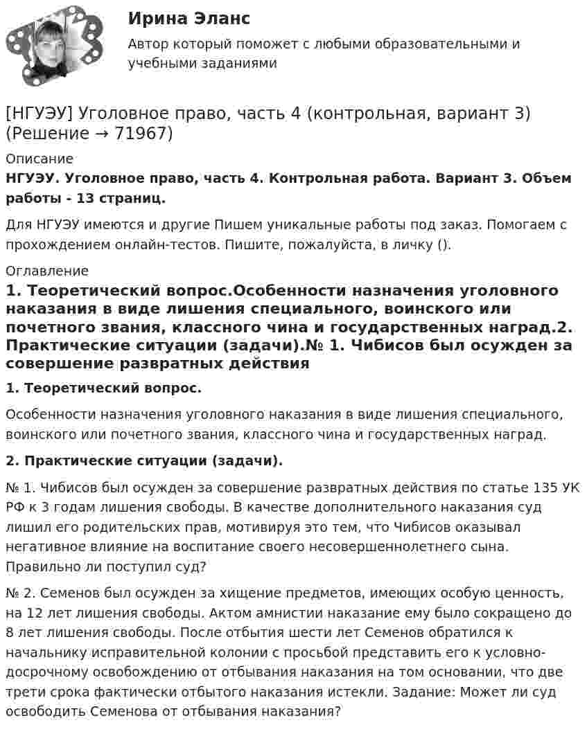      
            Описание
            НГУЭУ. Уголовное право, часть 4. Контрольная работа. Вариант 3. Объем работы - 13 страниц.Для НГУЭУ имеются и другие  Пишем уникальные работы под заказ. Помогаем с прохождением онлайн-тестов. Пишите, пожалуйста, в личку (). 
            Оглавление
            1. Теоретический вопрос.Особенности назначения уголовного наказания в виде лишения специального, воинского или почетного звания, классного чина и государственных наград.2. Практические ситуации (задачи).№ 1. Чибисов был осужден за совершение развратных действия по статье 135 УК РФ к 3 годам лишения свободы. В качестве дополнительного наказания суд лишил его родительских прав, мотивируя это тем, что Чибисов оказывал негативное влияние на воспитание своего несовершеннолетнего сына. Правильно ли поступил суд?№ 2. Семенов был осужден за хищение предметов, имеющих особую ценность, на 12 лет лишения свободы. Актом амнистии наказание ему было сокращено до 8 лет лишения свободы. После отбытия шести лет Семенов обратился к начальнику исправительной колонии с просьбой представить его к условно-досрочному освобождению от отбывания наказания на том основании, что две трети срока фактически отбытого наказания истекли. Задание: Может ли суд освободить Семенова от отбывания наказания?  
            
            
            [НГУЭУ] Уголовное право зарубежных стран (тест, зачет, экзамен, вопросы, ответы)[НГУЭУ] Уголовное право, часть 4 (контрольная, вариант 3)[НГУЭУ] Уголовно-исполнительное право (контрольная, вариант 3)[ НГУЭУ ] Уголовно - правовые средства защиты экономических отношений 1 вариант[ НГУЭУ ] Управление жизненным циклом предприятия 6 вариант[ НГУЭУ ] Управление жизненным циклом предприятия 8 вариант (2023)[НГУЭУ] Управление жизненным циклом предприятия, часть 2 (тест, зачет, экзамен, вопросы, ответы)[НГУЭУ] Теория вероятностей (контрольная, вариант 5)[ НГУЭУ ] Теория государства и права 3 вариант[ НГУЭУ ] Теория измерений 1 вариант[ НГУЭУ ] Технологии продаж 8 вариант[ НГУЭУ ] Технология продаж и  продвижения турпродукта 8 вариант[ НГУЭУ ] Трудовое право 10 вариант[НГУЭУ] Трудовое право (контрольная, вариант 4)