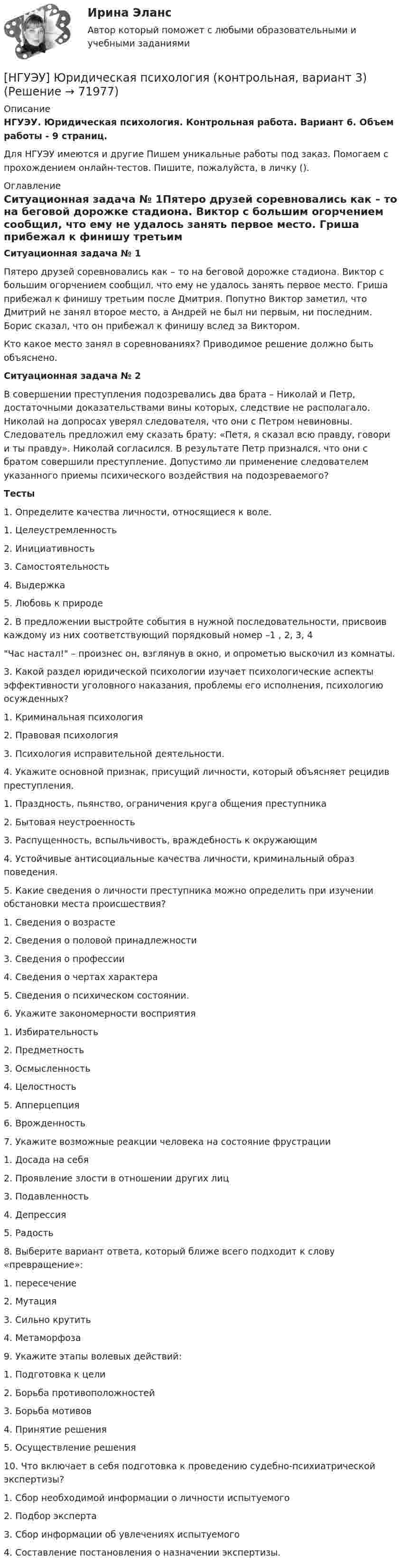      
            Описание
            НГУЭУ. Юридическая психология. Контрольная работа. Вариант 6. Объем работы - 9 страниц.Для НГУЭУ имеются и другие  Пишем уникальные работы под заказ. Помогаем с прохождением онлайн-тестов. Пишите, пожалуйста, в личку (). 
            Оглавление
            Ситуационная задача № 1Пятеро друзей соревновались как – то на беговой дорожке стадиона. Виктор с большим огорчением сообщил, что ему не удалось занять первое место. Гриша прибежал к финишу третьим после Дмитрия. Попутно Виктор заметил, что Дмитрий не занял второе место, а Андрей не был ни первым, ни последним. Борис сказал, что он прибежал к финишу вслед за Виктором.Кто какое место занял в соревнованиях? Приводимое решение должно быть объяснено.Ситуационная задача № 2В совершении преступления подозревались два брата – Николай и Петр, достаточными доказательствами вины которых, следствие не располагало. Николай на допросах уверял следователя, что они с Петром невиновны. Следователь предложил ему сказать брату: «Петя, я сказал всю правду, говори и ты правду». Николай согласился. В результате Петр признался, что они с братом совершили преступление. Допустимо ли применение следователем указанного приемы психического воздействия на подозреваемого?Тесты1. Определите качества личности, относящиеся к воле.1. Целеустремленность2. Инициативность3. Самостоятельность4. Выдержка5. Любовь к природе2. В предложении выстройте события в нужной последовательности, присвоив каждому из них соответствующий порядковый номер –1 , 2, 3, 4Час настал! – произнес он, взглянув в окно, и опрометью выскочил из комнаты.3. Какой раздел юридической психологии изучает психологические аспекты эффективности уголовного наказания, проблемы его исполнения, психологию осужденных?1. Криминальная психология2. Правовая психология3. Психология исправительной деятельности.4. Укажите основной признак, присущий личности, который объясняет рецидив преступления.1. Праздность, пьянство, ограничения круга общения преступника2. Бытовая неустроенность3. Распущенность, вспыльчивость, враждебность к окружающим4. Устойчивые антисоциальные качества личности, криминальный образ поведения.5. Какие сведения о личности преступника можно определить при изучении обстановки места происшествия?1. Сведения о возрасте2. Сведения о половой принадлежности3. Сведения о профессии4. Сведения о чертах характера5. Сведения о психическом состоянии.6. Укажите закономерности восприятия1. Избирательность2. Предметность3. Осмысленность4. Целостность5. Апперцепция6. Врожденность7. Укажите возможные реакции человека на состояние фрустрации1. Досада на себя2. Проявление злости в отношении других лиц3. Подавленность4. Депрессия5. Радость8. Выберите вариант ответа, который ближе всего подходит к слову «превращение»:1. пересечение2. Мутация3. Сильно крутить4. Метаморфоза9. Укажите этапы волевых действий:1. Подготовка к цели2. Борьба противоположностей3. Борьба мотивов4. Принятие решения5. Осуществление решения10. Что включает в себя подготовка к проведению судебно-психиатрической экспертизы?1. Сбор необходимой информации о личности испытуемого2. Подбор эксперта3. Сбор информации об увлечениях испытуемого4. Составление постановления о назначении экспертизы.  
            
            
            [ НГУЭУ ] Юнит - экономика 8 вариант[НГУЭУ] Юридическая психология (контрольная, вариант 3)ндивидуальный предприниматель обратился в арбитражный суд с заявлением о признании недействительным решения администра­ции города об отказе в эксплуатации автобусов старше 2000 г. выпу­ска по одному из автобусных маршрутовНДС по договору мены возможен или нет?Небанковский кредитно-финансовый институт, который располагает долгосрочным капиталом, – это …Неблагоприятные условия труда, несовершенство форм стимулирования, неумение распределять задания являются наиболее распространенными причинами … конфликтных ситуацийНебольшая группа людей, стремящихся к достижению общей цели, постоянно  взаимодействующих и координирующих свои усилия, – это …  Тип ответа: Текстовый ответ [ НГУЭУ ] Экономическая теория 10 вариант[ НГУЭУ ] Экономическая теория 6 вариант[ НГУЭУ ] Экономический анализ права 10 вариант[ НГУЭУ ] Экспериментальная психология 1 вариант[ НГУЭУ ] Экспериментальная психология 2 вариант[ НГУЭУ ] ЭФФЕКТИВНОСТЬ ИНВЕСТИЦИОННЫХ ПРОГРАММ РАЗВИТИЯ ПРЕДПРИЯТИЯ 3 вариант[ НГУЭУ] ЭФФЕКТИВНОСТЬ ИНВЕСТИЦИОННЫХ ПРОГРАММ РАЗВИТИЯ ПРЕДПРИЯТИЯ 4 вариант