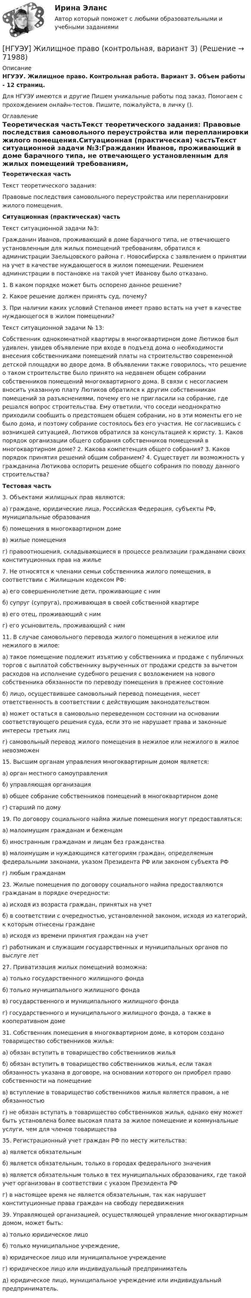      
            Описание
            НГУЭУ. Жилищное право. Контрольная работа. Вариант 3. Объем работы - 12 страниц.Для НГУЭУ имеются и другие  Пишем уникальные работы под заказ. Помогаем с прохождением онлайн-тестов. Пишите, пожалуйста, в личку (). 
            Оглавление
            Теоретическая частьТекст теоретического задания: Правовые последствия самовольного переустройства или перепланировки жилого помещения.Ситуационная (практическая) частьТекст ситуационной задачи №3:Гражданин Иванов, проживающий в доме барачного типа, не отвечающего установленным для жилых помещений требованиям, обратился к администрации Заельцовского района г. Новосибирска с заявлением о принятии на учет в качестве нуждающегося в жилом помещении. Решением администрации в постановке на такой учет Иванову было отказано. 1. В каком порядке может быть оспорено данное решение? 2. Какое решение должен принять суд, почему? 3. При наличии каких условий Степанов имеет право встать на учет в качестве нуждающегося в жилом помещении?Текст ситуационной задачи № 13: Собственник однокомнатной квартиры в многоквартирном доме Лютиков был удивлен, увидев объявление при входе в подъезд дома о необходимости внесения собственниками помещений платы на строительство современной детской площадки во дворе дома. В объявлении также говорилось, что решение о таком строительстве было принято на недавнем общем собрании собственников помещений многоквартирного дома. В связи с несогласием вносить указанную плату Лютиков обратился к другим собственникам помещений за разъяснениями, почему его не пригласили на собрание, где решался вопрос строительства. Ему ответили, что соседи неоднократно приходили сообщить о предстоящем общем собрании, но в эти моменты его не было дома, и поэтому собрание состоялось без его участия. Не согласившись с возникшей ситуацией, Лютиков обратился за консультацией к юристу. 1. Каков порядок организации общего собрания собственников помещений в многоквартирном доме? 2. Какова компетенция общего собрания? 3. Каков порядок принятия решений общим собранием? 4. Существует ли возможность у гражданина Лютикова оспорить решение общего собрания по поводу данного строительства?Тестовая часть3. Объектами жилищных прав являются: а) граждане, юридические лица, Российская Федерация, субъекты РФ, муниципальные образования б) помещения в многоквартирном доме в) жилые помещения г) правоотношения, складывающиеся в процессе реализации гражданами своих конституционных прав на жилье7. Не относятся к членами семьи собственника жилого помещения, в соответствии с Жилищным кодексом РФ: а) его совершеннолетние дети, проживающие с ним б) супруг (супруга), проживающая в своей собственной квартире в) его отец, проживающий с ним г) его усыновитель, проживающий с ним11. В случае самовольного перевода жилого помещения в нежилое или нежилого в жилое: а) такое помещение подлежит изъятию у собственника и продаже с публичных торгов с выплатой собственнику вырученных от продажи средств за вычетом расходов на исполнение судебного решения с возложением на нового собственника обязанности по переводу помещения в прежнее состояние б) лицо, осуществившее самовольный перевод помещения, несет ответственность в соответствии с действующим законодательством в) может остаться в самовольно переведенном состоянии на основании соответствующего решения суда, если это не нарушает права и законные интересы третьих лиц г) самовольный перевод жилого помещения в нежилое или нежилого в жилое невозможен15. Высшим органам управления многоквартирным домом является: а) орган местного самоуправления б) управляющая организация в) общее собрание собственников помещений в многоквартирном доме г) старший по дому19. По договору социального найма жилые помещения могут предоставляться: а) малоимущим гражданам и беженцам б) иностранным гражданам и лицам без гражданства в) малоимущим и нуждающимся категориям граждан, определяемым федеральными законами, указом Президента РФ или законом субъекта РФ г) любым гражданам23. Жилые помещения по договору социального найма предоставляются гражданам в порядке очередности: а) исходя из возраста граждан, принятых на учет б) в соответствии с очередностью, установленной законом, исходя из категорий, к которым отнесены граждане в) исходя из времени принятия граждан на учет г) работникам и служащим государственных и муниципальных органов по выслуге лет27. Приватизация жилых помещений возможна: а) только государственного жилищного фонда б) только муниципального жилищного фонда в) государственного и муниципального жилищного фонда г) государственного и муниципального жилищного фонда, а также в кооперативном доме31. Собственник помещения в многоквартирном доме, в котором создано товарищество собственников жилья: а) обязан вступить в товарищество собственников жилья б) обязан вступить в товарищество собственников жилья, если такая обязанность указана в договоре, на основании которого он приобрел право собственности на помещение в) вступление в товарищество собственников жилья является правом, а не обязанностью г) не обязан вступать в товарищество собственников жилья, однако ему может быть установлена более высокая плата за жилое помещение и коммунальные услуги, чем для членов товарищества35. Регистрационный учет граждан РФ по месту жительства: а) является обязательным б) является обязательным, только в городах федерального значения в) является обязательным только в тех муниципальных образованиях, где такой учет организован в соответствии с указом Президента РФ г) в настоящее время не является обязательным, так как нарушает конституционные права граждан на свободу передвижения39. Управляющей организацией, осуществляющей управление многоквартирным домом, может быть: а) только юридическое лицо б) только муниципальное учреждение, в) юридическое лицо или муниципальное учреждение г) юридическое лицо или индивидуальный предприниматель д) юридическое лицо, муниципальное учреждение или индивидуальный предприниматель.  
            
            
            [ НГУЭУ ] Документационное обеспечение управления 6 вариант[НГУЭУ] Жилищное право (контрольная, вариант 3)[НГУЭУ] Жилищное право (тест, зачет, экзамен, вопросы, ответы)[НГУЭУ] Земельное право (контрольная, вариант 3)[НГУЭУ] Избирательное право (контрольная, вариант 3)[ НГУЭУ ] Инновационный менеджмент 3 вариант (КОНТРОЛЬНАЯ, 1 ЧАСТЬ)[ НГУЭУ ] инновационный менеджмент 4 вариант (вторая контрольная работа)[ НГУЭУ ] деньги, кредит, банки 10 вариант[ НГУЭУ ] Деньги, кредит, банки 1 вариант[НГУЭУ] Деньги, кредит, банки (контрольная, вариант 10)[НГУЭУ] Деньги,кредит,банки (контрольная, вариант 5)[ НГУЭУ ] ДЕЯТЕЛЬНОСТЬ КОММЕРЧЕСКОГО БАНКА В РОССИИ 8 вариант[ НГУЭУ ] Деятельность центрального банка 4 вариант[ НГУЭУ ] Деятельность центрального банка 8 вариант
