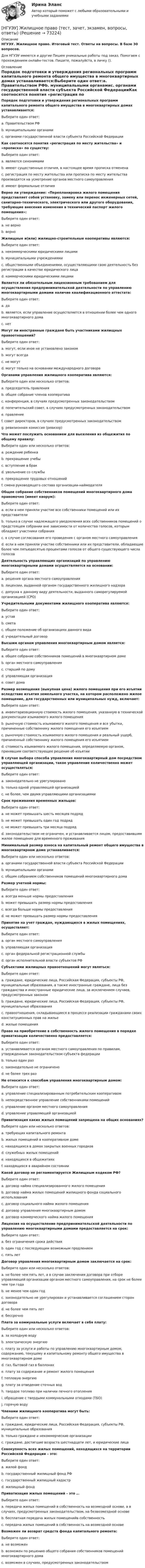      
            Описание
            НГУЭУ. Жилищное право. Итоговый тест. Ответы на вопросы. В базе 30 вопросов.Для НГУЭУ имеются и другие  Пишем уникальные работы под заказ. Помогаем с прохождением онлайн-тестов. Пишите, пожалуйста, в личку (). 
            Оглавление
            Порядок подготовки и утверждения региональных программ капитального ремонта общего имущества в многоквартирных домах устанавливается:Выберите один ответ:a. Правительством РФb. муниципальными органамиc. органами государственной власти субъекта Российской ФедерацииКак соотносятся понятия «регистрация по месту жительства» и «прописка» по существу:Выберите один ответ:a. являются синонимамиb. имеют существенные отличия, в настоящее время прописка отмененаc. регистрация по месту жительства или прописка по месту жительства производятся на усмотрение органов местного самоуправленияd. имеют формальные отличияВерно ли утверждение: «Перепланировка жилого помещения представляет собой установку, замену или перенос инженерных сетей, санитарно-технического, электрического или другого оборудования, требующие внесения изменения в технический паспорт жилого помещения»:Выберите один ответ:a. не верноb. верноЖилищные и(или) жилищно-строительные кооперативы являются:Выберите один ответ:a. некоммерческими юридическими лицамиb. муниципальными учреждениямиc. общественными объединениями, осуществляющими свою деятельность без регистрации в качестве юридического лицаd. коммерческими юридическими лицамиЯвляется ли обязательным лицензионным требованием для осуществления предпринимательской деятельности по управлению многоквартирными домами наличие квалификационного аттестата:Выберите один ответ:a. даb. является, если управление осуществляется в отношении более чем одного многоквартирного домаc. нетМогут ли иностранные граждане быть участниками жилищных правоотношений?Выберите один ответ:a. могут, если иное не установлено закономb. могут всегдаc. не могутd. могут только на основании международного договораОрганами управления жилищного кооператива являются:Выберите один или несколько ответов:a. председатель правленияb. общее собрание членов кооперативаc. конференция, в случаях предусмотренных законодательствомd. попечительский совет, в случаях предусмотренных законодательствомe. правлениеf. совет директоров, в случаях предусмотренных законодательствомg. ревизионная комиссия (ревизор)Что может послужить основанием для выселения из общежития по общему правилу:Выберите один или несколько ответов:a. рождение ребенкаb. прекращение учебыc. вступление в бракd. увольнение со службыe. прекращение трудовых отношенийf. смена руководящего состава организации-наймодателяОбщее собрание собственников помещений многоквартирного дома правомочно (имеет кворум):Выберите один ответ:a. если в нем приняли участие все собственники помещений или их представителиb. только в случае надлежащего уведомления всех собственников помещений о предстоящем собрании вне зависимости от количества голосов, которым обладают участники собранияc. в случае согласования его проведения с органом местного самоуправленияd. если в нем приняли участие собственники или их представители, обладающие более чем пятьюдесятью процентами голосов от общего существующего числа голосовДеятельность управляющих организаций по управлению многоквартирными домами осуществляется на основании:Выберите один ответ:a. решения органа местного самоуправленияb. лицензии, выданной органом государственного жилищного надзораc. допуска к данному виду деятельности, выданного саморегулируемой организацией (СРО)Учредительными документами жилищного кооператива являются:Выберите один ответ:a. уставb. сметаc. общее положение об организациях данного видаd. учредительный договорВысшим органам управления многоквартирным домом является:Выберите один ответ:a. общее собрание собственников помещений в многоквартирном домеb. орган местного самоуправленияc. старший по домуd. управляющая организацияe. совет домаРазмер возмещения (выкупная цена) жилого помещения при его изъятии вследствие изъятия земельного участка, на котором расположено жилое помещение, для государственных или муниципальных нужд, включает:Выберите один ответ:a. инвентаризационную стоимость жилого помещения, указанную в технической документации изымаемого жилого помещенияb. рыночную стоимость изымаемого жилого помещения и все убытки, причиненные собственнику жилого помещения его изъятиемc. рыночную стоимость изымаемого жилого помещения и реальный ущерб, причиненный собственнику жилого помещения его изъятиемd. стоимость изымаемого жилого помещения, определяемую органом, принявшим соответствующее решение об изъятииВ случае выбора способа управления многоквартирный дом посредством управляющей организации, такое управление количественно может осуществляться:Выберите один ответ:a. законодательно не урегулированоb. только одной управляющей организациейc. не более, чем двумя управляющими организациямиСрок проживания временных жильцов:Выберите один ответ:a. не может превышать шесть месяцев подрядb. не может превышать один год подрядc. не может превышать три месяца подрядd. законодательством не ограничен, и устанавливается лицом, предоставившим жилое помещение для временного проживанияМинимальный размер взноса на капитальный ремонт общего имущества в многоквартирном доме устанавливается:Выберите один или несколько ответов:a. органами государственной власти субъекта Российской Федерацииb. муниципальными органамиc. общим собранием собственников помещений многоквартирного домаРазмер учетной нормы:Выберите один ответ:a. всегда меньше нормы предоставленияb. может превышать размер нормы предоставленияc. всегда больше нормы предоставленияd. не может превышать размер нормы предоставленияПринятие на учет граждан, нуждающихся в жилых помещениях, осуществляет:Выберите один ответ:a. орган местного самоуправленияb. управляющая организацияc. орган федеральной регистрационной службыd. орган исполнительной власти субъектов РФСубъектами жилищных правоотношений могут являться:Выберите один ответ:a. граждане, юридические лица, Российская Федерация, субъекты РФ, муниципальные образования, а также иностранные граждане, лица без гражданства и иностранные юридические лица, за исключением случаев, предусмотренных закономb. граждане, юридические лица, Российская Федерация, субъекты РФ, муниципальные образованияc. правоотношения, складывающиеся в процессе реализации гражданами своих конституционных прав на жильеd. жилые помещенияПраво на приобретение в собственность жилого помещения в порядке приватизации количественно предоставляется:Выберите один ответ:a. устанавливается органом местного самоуправления по правилам, утвержденным законодательством субъекта федерацииb. только один разc. законодательно не ограниченоd. не более трех разНе относится к способам управления многоквартирным домом:Выберите один ответ:a. управление специализированным потребительским кооперативомb. непосредственное управление собственниками помещенийc. управление органом местного самоуправленияd. управление управляющей организациейПриватизация каких жилых помещений запрещена на общих основаниях?Выберите один или несколько ответов:a. требующих капитального ремонтаb. жилых помещений в кооперативном домеc. находящихся в домах закрытых военных городковd. служебных жилых помещенийe. находящихся в общежитияхf. находящихся в аварийном состоянииКакой договор не регламентируется Жилищным кодеком РФ?Выберите один ответ:a. договор найма специализированного жилого помещенияb. договор найма жилых помещений жилищного фонда социального использованияc. договор социального найма жилого помещенияd. договор управления многоквартирным домомe. договор коммерческого найма жилого помещенияЛицензия на осуществление предпринимательской деятельности по управлению многоквартирными домами предоставляется на срок:Выберите один ответ:a. без ограничения срока действияb. один год с последующим возможным продлениемc. пять летДоговор управления многоквартирным домом заключается на срок:Выберите один или несколько ответов:a. не более чем пять лет, а в случае заключения договора при отборе управляющей организации органом местного самоуправления, на срок не более чем три годаb. не менее чем один годc. законодательно не урегулирован и устанавливается соглашением сторон договораd. не более чем пять летe. бессрочноПлата за коммунальные услуги включает в себя плату:Выберите один или несколько ответов:a. за холодную водуb. электрическую энергиюc. плату за услуги и работы по управлению многоквартирным домом, содержанию, текущему и капитальному ремонту общего имущества в многоквартирном домеd. газ, бытовой газ в баллонахe. плату за содержание и ремонт жилого помещенияf. тепловую энергиюg. плату за отведение сточных водh. твердое топливо при наличии печного отопленияi. обращение с твердыми коммунальными отходами (ТБО)j. горячую водуЧленами жилищного кооператива могут быть:Выберите один ответ:a. граждане, юридические лица, Российская Федерация, субъекты РФ, муниципальные образованияb. только граждане и некоммерческие организацииc. граждане, достигшие возраста шестнадцати лет, и юридические лицаСовокупность всех жилых помещений, находящихся на территории Российской Федерации – это:Выберите один ответ:a. жилой фондb. государственный жилищный фонд РФc. государственный жилищный кадастрd. жилищный фондПриватизация жилых помещений – это …Выберите один ответ:a. передача жилых помещений в собственность на возмездной основе, а в случаях, предусмотренных законодательством, на безвозмездной основеb. бесплатная передача жилых помещенийв собственностьc. передача жилых помещений в собственность на возмездной основеВозможен ли возврат средств фонда капитального ремонта:Выберите один ответ:a. не возможенb. возможен по решению общего собрания собственников помещений многоквартирного домаc. возможен в случаях, предусмотренных законодательством  
            
            
            [НГУЭУ] Жилищное право (контрольная, вариант 3)[НГУЭУ] Жилищное право (тест, зачет, экзамен, вопросы, ответы)[НГУЭУ] Земельное право (контрольная, вариант 3)[НГУЭУ] Избирательное право (контрольная, вариант 3)[ НГУЭУ ] Инновационный менеджмент 3 вариант (КОНТРОЛЬНАЯ, 1 ЧАСТЬ)[ НГУЭУ ] инновационный менеджмент 4 вариант (вторая контрольная работа)[ НГУЭУ ] Инновационный менеджмент 5 вариант[ НГУЭУ ] Деньги, кредит, банки 1 вариант[НГУЭУ] Деньги, кредит, банки (контрольная, вариант 10)[НГУЭУ] Деньги,кредит,банки (контрольная, вариант 5)[ НГУЭУ ] ДЕЯТЕЛЬНОСТЬ КОММЕРЧЕСКОГО БАНКА В РОССИИ 8 вариант[ НГУЭУ ] Деятельность центрального банка 4 вариант[ НГУЭУ ] Деятельность центрального банка 8 вариант[ НГУЭУ ] Деятельность центрального банка России 9 вариант