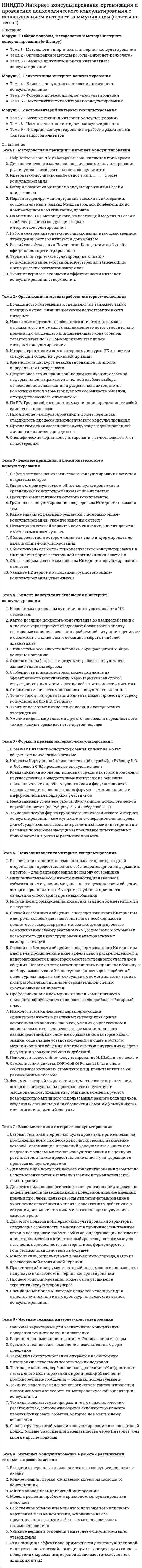      
          Описание
          Модуль 1. Развитие психологических знаний от учения о душе до философских учениях о сознании Тема 1. Предмет истории психологии, его развитие и методологические принципы психологической науки Тема 2. Психологическая мысль в Античности Тема 3. Развитие психологии в эпоху средневековья и эпохи Возрождения Тема 4. Развитие психологии в Новое времяМодуль 2. Развитие психологии на рубеже XIX - XX веков Тема 5. Экспериментальная психология Тема 6. Становление и развитие новых психологических школ Тема 7. Возникновение психологии развития, дифференциальной и социальной психологииМодуль 3. Развитие психологии в ХХ веке и современной психологии Тема 8. Бихевиоризм: становление и развитие в XX веке Тема 9. Гештальтпсихология: становление и развитие в XX веке Тема 10. Глубинная психология (психоанализ) и ее развитие в XX веке Тема 11. Гуманистическая психология Тема 12. Новые направления в психологии XX века Тема 13. Отечественная психология и ее развитие 
          Оглавление
          Тема 1. Предмет истории психологии, его развитие и методологические принципы психологической наукиВ какой момент становления психологии, наука смогла выделиться в самостоятельную область?Как можно отличить научную психологию от житейской психологии?Какие важные аспекты изучает история психологии для полной картины знаний в этой области? Выберите несколько правильных ответовКакие задачи ставит перед собой история психологии? Выберите несколько правильных ответов.На какие отрасли делится научное знание психологии? Выберите несколько правильных ответов.Частью какой науки являлась психология до начала прошлого века?Чем является предмет науки история психологии?Тема 2. Психологическая мысль в АнтичностиВ чем основная заслуга Галена в психологии.Какие чувственные образы указал Аристотель? Выберите несколько правильных ответов.Какой значительный вклад в психологию как науку сделала Гиппократ?Какой метод выделил Сократ?Какую связь выделял Аристотель между душой и телом?Кому принадлежит следующее определение: Душа - это особое переходное состояние огненного начала в организме, которому дано название “психея”.Кто из философов выделял атомы как единицы души?Первые, кто выделил человеческую психику или «душу» из материальных явлений. Выберите несколько правильных ответов.Тема 3. Развитие психологии в эпоху средневековья и эпохи ВозрожденияГде по мнению Авиценны локализовались психические процессы?Какие признаки характеризующие ощущения выделял Авиценна? Выберите несколько правильных ответов.Какой вид восприятия подробно изучил Альгазен?Какой вклад Плотин внёс в современную психологию?Какой известный принцип восприятия сущностей открыл Оккам?Кто из философов выделил волю, как принцип, организующий деятельность души?Что Оккам выделил в составе души? Выделите несколько правильных ответов.Тема 4. Развитие психологии в Новое времяКакие функции речи выделил Гоббс в своем учении? Выберите несколько правильных ответов.Какими душами наделен человек по мнению Ф. Бэкона? Выберите несколько правильных ответов.Кого считают основателем экспериментальной психофизиологии?Кто из философов одним из первых предложил ввести эксперимент?Что Декарт относит к психическому?Что нового внес в развитие психологической науки Г.Лейбниц? Выберите несколько правильных ответов.Что основатели эмпиризма считали источником возникновения знаний?Тема 5. Экспериментальная психологияВ чем закон «кривой забывания»?В чем заслуга Гельмгольц в развитии экспериментальной психологии?Какие важные методы в психологии открыл Фехнер? Выберите несколько правильных ответов.Какой прорыв в науки сделал Фехнер?Кем была основана наука психофизика?Кто из ученых создал первую психологическую лабораторию?Кто открыл закон «кривой забывания»?Что такое абсолютный порог чувствительности?Что такое волюнтаризм?Тема 6. Становление и развитие новых психологических школВ чем заключается теория эмоций Джемса-Ланге?Какие характеристики сознания выделяет В. Джемс? Выберите несколько правильных ответов?Какой метод изучения предмета использовал Титченер?Какой предмет психологии выделял последователь функционализма К. Штумпф?Какую главную цель перед психологией ставил Титченер?Кто был первым создателем американской психологической лаборатории?С какой наукой важно связывать психологию по мнению В. Джемса?Что в структурализме Титченер выделял предметом психологии?Что измерят формула, введенная в психологию В. Джемсом?Тема 7. Возникновение психологии развития, дифференциальной и социальной психологииВ чем заключается теория рекапитуляции С. Холла?Какая возрастная категория измерялась тестами А.Бине.Какие методы для изучения умственных качеств использовал Ф. Гальтон? Выберите несколько правильных ответов.Какие новые методы в своем исследовании стал использовать А. Гезелл? Выберите несколько правильных ответов.Какой возраст изучался в Иельской клинике, созданной А. Гезеллом?Какой вывод сделал Ф. Гальтон после проведения своего исследования?Кто был основателем сравнительной психологии?Что изучает сравнительная психология?Что означает понятие синкретизм?Что определяли тесты А. Бине?Тема 8. Бихевиоризм: становление и развитие в XX векеКак называются обобщенные представления людей относительно того, в какой степени они могут контролировать результаты собственной деятельности?Как происходит изучение поведения личности в бихевиористической психологии?Какие методы использовались в бихевиоральной психологии? Выберите несколько правильных ответов.Каким термином можно охарактеризовать следующие описание: организм активно воздействует на свое окружение, с целью добиться желаемого положения вещей.Какой новый метод ввел в психологию Э.Л. Торндайк?Кто из последователей бихевиоризма трансформировал формулу S-R, в S-O-R?Кто из ученых открыли условный и безусловные рефлексы? Выберите несколько правильных ответов.Что является предметом психологии в бихевиористическом направлении?Тема 9. Гештальтпсихология: становление и развитие в XX векеВыберите несколько правильных ответов, означающих понятие гештальт.Выберите определение, подходящее к описанию принципа простоты в гештальт-психологии.Как формируется годологическое пространство?Каким понятием можно назвать: внезапное осознания или постижение неизвестных ранее взаимосвязей?Кто из последователей гештальт-психологии открыл теорию поля?Чем характеризуется принцип фигура-фон гештальт-психологии?Чем характеризуется феномен константности восприятия?Чем является фи-феномен?Тема 10. Глубинная психология (психоанализ) и ее развитие в XX векеВыберите правильный ответ, относящийся к содержанию коллективного бессознательного.З. Фрейд выделил, что психические процессы и структуры обладают особой формой психической энергии. Как называется данная энергия?Какой механизм психологической защиты описан далее: в поиске удовлетворения инстинкта, личность сталкивается с препятствиями, если их нельзя избежать, то субъект вынужден “отодвинуть” их на задний план или убрать его из области сознательного.Кто первый из научных деятелей ввёл в психологию метод гипноза?О чем говорил З. Фрейд используя, следующее высказывание: королевская дорога к бессознательному?С каким психическим состоянием связано недостижение инстинктом своей цели? Выберите несколько правильных ответов.Сколько способов психической деятельности известно, исходя из психоаналитической теории?Чем характеризуется архетип тени?Что помогает личности добиться успеха, по теории Адлера?Что согласно Юнгу является конечной жизненной целью человека?Тема 11. Гуманистическая психологияВыберите, что изучает гуманистическая психология?Какие наиболее распространенные препятствия личностному росту выделял К. Роджерс? Выберите несколько правильных ответов.Какие потенциалы личности выделяет гуманистическая психология? Выберите несколько правильных ответов.Какие потребности находится на самой высокой ступени иерархической пирамиды потребностей Маслоу?Какие потребности находится на самой низкой ступени иерархической пирамиды потребностей Маслоу?Маслоу утверждает, что удовлетворить потребность полностью сложно, но это может сделать сильная личность.Сколько личностных мотивов выделяет К. Роджерс?Чем является следующее описание: процесс реализации человеком своих возможностей?Что важно при недирективной психотерапии? Выберите несколько правильных ответов.Что значит понятие: экзистенциальный образ жизни?Что по Маслоу характерно для самоактуализирующийся личности?Тема 12. Новые направления в психологии XX векаКак можно выйти из когнитивного диссонанса? Выберите несколько правильных ответов.Какая цель ставилась перед когнитивной психологией?Какой возрастной период входил в репрезентативную выборку исследований Ж. Пиаже?Какой метод является основным в когнитивной психологии?Какой основной метод в генетической психологии использовал Ж. Пиаже?Что означает понятие когнитивного диссонанса? Выберите несколько правильных ответов.Что такое аккомодация?Тема 13. Отечественная психология и ее развитиеКакое понятие, характеризуется существованием некоторой главной деятельности, определяющей возникновение и становление психологических новообразований данного этапа ?Кто в России создал первую психофизиологическую лабораторию?Кто из отечественных психологов относился к ленинградской научной школе?Кто из отечественных психологов относился к московской научной школе? Выберите несколько правильных ответов.Кто из отечественных ученых провёл сравнительное исследование специфических психологических особенностей людей, живущих в различных социально-экономических и культурных условиях?Что главное в психическом развитии человека выделял А.Н. Леонтьев?Что означает понятие сензитивный период? 
            
            
            НИИДПО История психологии (ответы на тесты)НИИДПО Конфликтология и медиация (ответы на тесты)НИИДПО Методологические основы обучения (ответы на тесты)НИИДПО Общая психология (ответы на тесты)НИИДПО Общие основы педагогики (ответы на тесты)НИИДПО Основы бизнес-психологии. Коучинг-технологии (ответы на тесты)НИИДПО Основы консультативной психологии (ответы на тесты)Нефтехимия (тест с ответами Синергия)Нижний предел зоны оптимума флотации определяется:Низкомолекулярное вещество, последовательным присоединением молекул которого образуется макромолекула полимера, называется…НИИДПО Анатомия центральной нервной системы (ответы на тесты)НИИДПО Введение в клиническую психологиюНИИДПО Введение в клиническую психологию (ответы на тесты)НИИДПО Дифференциальная психология (ответы на тесты)