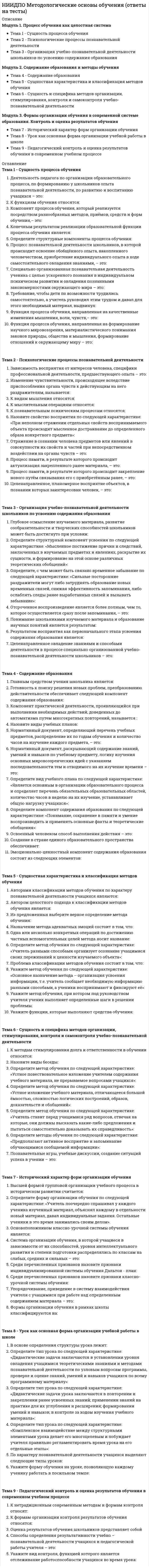      
          Описание
          Модуль 1. Введение в общую психологию Тема 1. Психология как наука Тема 2. Психика, ее развитие в фило- и онтогенезеМодуль 2. Психология деятельности и познавательных процессов Тема 3. Психология поведения и деятельности Тема 4. Ощущение и восприятие Тема 5. Память и внимание Тема 6. Воображение и мышление Тема 7. РечьМодуль 3. Эмоционально-волевые процессы и индивидуально-психологические особенности личности Тема 8. Эмоции и чувства Тема 9. Воля Тема 10. Понятие личности в психологии. Индивидуально психологические особенности личности 
          Оглавление
          Тема 1. Психология как наукаВыберите несколько правильных ответов. По Б.Г.Ананьеву к видам психологического эксперимента относятся:Выберите несколько правильных ответов. По С.Л. Рубинштейну наблюдение может быть:Определите каким направлением в качестве предмета психологии выделен непосредственный опыт человека.Отрасль психологического знания, занимающаяся изучением закономерности развития нормального здорового человека, психологические особенности и закономерности, присущие каждому возрастному периоду –Отрасль психологического знания, занимающаяся изучением наиболее эффективных способов улучшения условий в населенных пунктах, где протекает деятельность человека –Отрасль психологического знания, занимающаяся изучением, психологических особенностей трудовой деятельности человека, закономерностей развития трудовых навыков.Психический факт – это:Психология – это наука о:Тема 2. Психика, ее развитие в фило- и онтогенезеБытийное сознание включает:В структуре психических процессов можно выделить следующие группы:К главным особенностям психики относятся:К познавательным процессам относятся:Поведение это -Психика это -Сознание это –Эпицентром сознания является:Тема 3. Психология поведения и деятельностиБлагодаря какому психическому процессу у человека появляется возможность мобилизовать все внутренние ресурсы на преодоление препятствий, возникающих на пути к достижению поставленной цели?Выберите несколько правильных ответов. Определите характеристику понятия потребность.Выберите характеристику понятия деятельности.Действие это-Определите виды потребностей.Что помогает психике человека эффективно справляться с контролем и регуляцией деятельности и поведения?Что является ведущим компонентом в деятельности?Что является источником мотивов и целей?Тема 4. Ощущение и восприятиеВосприятие – это:Выберите несколько правильных ответов. Основными свойствами ощущений являются:За счет чего мы видим мир трехмерным?К интероцептивным ощущениям относятся:К проприоцептивным ощущениям относятся:К экстероцептивным ощущениям относятся:Ощущение – это:Под константностью понимают:Тема 5. Память и вниманиеВ чем выражается селективность как критерий внимательности?Выберите несколько ответов, которые относятся к свойствам внимания.Кратковременная память представляет собой:Оперативная память представляет собой:Память – это:Произвольное внимание – это:Что относится к структуре направленности внимания во внешнем поле? Выберите несколько правильных ответов.Эйдетическая память – это:Тема 6. Воображение и мышлениеВид мышления, опирающийся на непосредственное восприятие предметов – это:Вид мышления, опирающийся на образы предметов, на представления об их свойствах – это:Вид мышления, осуществляемый при помощи логических операций с понятиями – это:Воображение – это:Мысленное разложение объекта на составные части для выделения из целого различных его сторон, свойств, отношений:Мышление – это:Расположение отдельных предметов, явлений, мыслей в определенном порядке по какому-либо одному признаку:Установление между предметами сходства или различия – это:Чем характеризуется произвольное воображение?Тема 7. РечьВыберите несколько правильных ответов. К свойствам речи относятся:Выберите несколько правильных ответов. Какие выделены функции речи?Как называется речь движениями?Какое свойство речи обусловлено совокупностью знаний слушателя в той области, к которой по своему содержанию относится речь собеседника?Выберите один из основных видов речи:Какой вид речи первичен в развитии речевой деятельности ребенка?Какой вид речи является наиболее сложным в использовании?Тема 8. Эмоции и чувстваВыберите наиболее подходящий ответ. С чем связано состояние стресса?Выберите несколько правильных ответов. Выделяют следующие функции эмоций:Какое переживание всегда предметно и избирательно?Какое переживание оказывает негативное влияние на психику человека?Какое переживание является непредметным и личностным?Наиболее длительные и устойчивые эмоциональные процессы – это:Наибольшей мощностью эмоциональной реакции и ее относительной кратковременностью характеризуются:Особая сфера психических явлений, которая в форме непосредственных переживаний отражает субъективную оценку внешней и внутренней ситуации называется:Удивление по модальности эмоция:Что означает понятие: амбивалентность чувств?Тема 9. ВоляВ психическую структуру волевого акта не входит:Какие существуют приемы самовоспитания воли?Простой волевой акт состоит из:Сложный волевой акт состоит из:Сознательная и активная направленность личности на достижение определенного результата деятельности – это:Сознательное регулирование человеком своего поведения и деятельности – это:Способности предпринимать попытки к реализации возникших у человека идей – это:Тема 10. Понятие личности в психологии. Индивидуально психологические особенности личностиИндивид – как социально-психологическая сущность человека, формирующаяся в результате усвоения человеком общественных форм сознания и поведения, общественно- исторического опыта человечества.К какому типу темперамента, относятся следующая характеристика: Быстро и легко вступает в контакты с новыми людьми, ему легко привыкнуть к новой деятельности, к изменениям в окружающей его обстановки?К какому типу темперамента, относятся следующая характеристика: Высокая устойчивость стремлений и интересов, выделяется настойчивостью, среди других типов темперамента, бывает застревающим типом, т.е. возможны сложности в переключении внимания, чаще относится к экстровертированному типу личности?Какой составляющий компонент относится к характеру человека?Найдите верное утверждение о характере. Выберите несколько правильных ответов:Найдите верное утверждение:Найдите верное утверждение:Чем является: биологический организм, носитель общих генотипических наследственных свойств биологического вида?Чем является: характеристика индивида со стороны нервно-динамических особенностей его психической деятельности? 
            
            
            НИИДПО Общая психология (ответы на тесты)НИИДПО Общие основы педагогики (ответы на тесты)НИИДПО Основы бизнес-психологии. Коучинг-технологии (ответы на тесты)НИИДПО Основы консультативной психологии (ответы на тесты)НИИДПО Основы профдиагностики и профессионального развития (ответы на тесты)НИИДПО Основы специальной психологии (ответы на тесты)НИИДПО Педагогическая психология (ответы на тесты)НИИДПО Анатомия центральной нервной системы (ответы на тесты)НИИДПО Введение в клиническую психологиюНИИДПО Введение в клиническую психологию (ответы на тесты)НИИДПО Дифференциальная психология (ответы на тесты)НИИДПО Интернет-консультирование, организация и проведение психологического консультирования с использованием интернет-коммуникаций (ответы на тесты)НИИДПО История психологии (ответы на тесты)НИИДПО Конфликтология и медиация (ответы на тесты)
