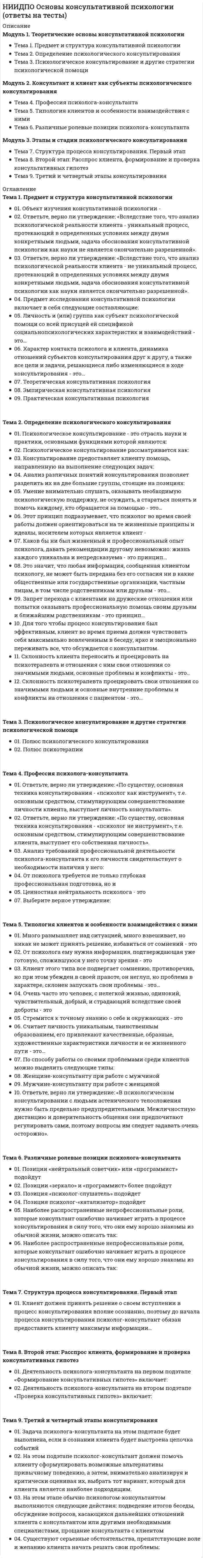      
          Описание
          Модуль 1. Профессиональное самоопределение личности в рамках психологии труда и возрастной психологии. Условия успешного профессионального самоопределения. Этапы профессионализации Тема 1. Профессиональное самоопределение личности в рамках психологии труда и возрастной психологии Тема 2. Возрастные особенности профессионального самоопределения. Этапы профессионализации Тема 3. Личностные предпосылки профессионального самоопределения, влияние самооценки и самопознания на процесс и результат профессионального самоопределения. Гендерные особенности профессионального самоопределенияМодуль 2. Основы профориентологии: цель и задачи профориентации. Современный мир профессий. Психология профессий. Метод профессиографии, составления профессиограмм и психограмм Тема 4. Основы профориентологии: цель и задачи профориентации. Современный мир профессий Тема 5. Психология профессий. Метод профессиографии, составления профессиограмм и психограмм Тема 6. Примеры профессиограмм и психограмм и их использование в профконсультированииМодуль 3. Профдиагностика как метод профориетационной работы. Принципы организации и проведения профконсультации профотбора. Этапы профориентационной работы в школе Тема 7. Профдиагностика как метод профориетационной работы. Диагностический инструментарий Тема 8. Профконсультация как вид профориентационной работы психолога. Принципы организации и проведения профконсультации Тема 9. Стратегии и этапы индивидуального профконсультирования 
          Оглавление
          Тема 1. Профессиональное самоопределение личности в рамках психологии труда и возрастной психологии«Формирование... внутренней готовности к осознанному и самостоятельному построению, корректировке и реализации перспектив своего развития (профессионального, жизненного и личностного), готовности рассматривать себя развивающимся во времени и самостоятельно находить личностно значимые смыслы в конкретной профессиональной деятельности» – это:Выделите психологические проблемы, связанные с профессиональным самоопределением личностиИндивидуальная ситуация выбора профессии (проектирование профессионального жизненного пути и, прежде всего, его «старта») при всем разнообразии у каждого старшеклассника конкретных жизненных обстоятельств имеет некоторую общую структуру. Сколько важнейших типов обстоятельств выделил в этой структуре Е.А. Климов?Какие из обстоятельств ситуации выбора профессии не включены Е.А. Климовым в 8-факторную модель выбора профессии?Кому принадлежит следующее высказывание: «сущностью профессионального самоопределения является самостоятельное и осознанное нахождение смыслов выполняемой работы и всей жизнедеятельности в конкретной культурно-исторической (социально-экономической) ситуации»Кто из отечественных психологов разработал модель «активизирующий профконсультации»?Мотивация профессионального самоопределения включает в себя два основных компонента. Назовите их.Профессиональное самоопределение – это:Соотнесите понятия профессионального и личностного самоопределения:Что является результатом профессионального самоопределения старшего школьника (с точки зрения самого школьника)?Тема 2. Возрастные особенности профессионального самоопределения. Этапы профессионализацииВ кризисе учебно-профессиональной ориентации одними из способов выхода является:В профессиональном консультировании наиболее известна периодизация профессионального развития человека Е.А. Климова. Укажите возраст человека на стадии оптации, выделенной в этой периодизации.Как называется этап профессионального развития человека по периодизации Дж. Сьюпера, для которого характерна апробация своих сил?На какой из стадий развития человека как субъекта труда по Е.А. Климову происходит осознание своих желаний, сознательный и ответственный выбор профессионального пути?Назовите объективные условия успешного профессионального самоопределения?Назовите фамилию исследователя, который выделил пять стадий профессионального развития, «профессиональной зрелости»?Перечислите все признаки кризиса профессионального самоопределенияУкажите признаки кризиса учебно-профессиональной ориентации?Тема 3. Личностные предпосылки профессионального самоопределения, влияние самооценки и самопознания на процесс и результат профессионального самоопределения. Гендерные особенности профессионального самоопределенияУстановите соответствие между значениями различных подходов к профориентации в области гендера.Ближайшими психологическими предпосылками профессионального самоопределения являются:В профессиональном самоопределении личности самооценка – это:Верно ли высказывание: «Активизация интереса к изучению и пониманию человека как субъекта труда, самопознанию и проверке своих возможностей – способствует формированию объективной самооценки».Верно ли высказывание: «В России сейчас сохраняется традиционное гендерное разделение труда, что необходимо учитывать при организации профориентационной работы».Верно ли высказывание: «Объективно и полно оценить себя старшеклассники не в состоянии».Выделают три уровня адекватности самооценки старшеклассников. Какому уровню соответствует следующее описание: «Учащиеся частично переоценивают или недооценивают свои возможности по сравнению с оценкой взрослых. Профессию школьники выбирают на основе познавательного интереса к школьным предметам без учета своей пригодности»К компонентам личности, динамизирующим (придающим динамику) процессу профессионального самоопределения относят:Как называется общая схема факторов выбора профессии по Е.А. Климову?Какой из факторов выбора профессии Е.А. Климов поставил на первое место в своей схеме «Восемь углов (факторов) выбора профессии»?Тема 4. Основы профориентологии: цель и задачи профориентации. Современный мир профессийВ каком году в России возникло первое учреждение по профориентации – служба по приисканию работы?Выделите два основных отличия профессионально самоопределения от личностного:К какому типу профессий по предмету труда относится профессия программист?Кто в настоящее время является научным руководителем центра тестирования и развития «Гуманитарные технологии», созданном при МГУ?Кто из советских исследователей в 70-80-е годы 20 века отвечал за разработку дидактического и методического обеспечения профориентационной работы?Кто является автором отечественной классификации профессий в психологии по предмету труда?Основной целью профориентационной работы является:Разрушение системы профориентации в 90-е годы 20-го века связывают с переходом службы профориентации из школы в центры занятости населения. Назовите период, когда это произошло?С 1921 по 1936 год в советской России шел процесс становления системы профориентации молодежи. Сколько бюро профконсультация было открыто в России в этот период?Что является конкретным результатом профессионального самоопределения старшеклассника?Тема 5. Психология профессий. Метод профессиографии, составления профессиограмм и психограммВ чем заключается принцип «дифференцированного профессиографирования»?Какие социологические методы используются при составлении профессиограммы?Какие часть профессиограммы являются наиболее важными для целей профориентации?Качества человека, необходимые для успешного выполнения трудовой деятельности по конкретной профессии – это:Кто из исследователей психологи труда выделил модульный подход в профессиографии, который заключается в том, что профессиограмма составляется из ряда модулей, каждый из которых является типовым элементом профессиональной деятельности и может быть присущ нескольким профессиям.Процесс непрерывного отражения в сознании работника меняющейся обстановки, собственной активности и ее регуляция во времени на основе обратных связей и сенсорно-моторных или интеллектуальных коррекций – это:Психологический портрет профессии, представленный группой психологических функций, актуализируемых конкретной профессией – это:Разделом каких двух наук является профессиография:Самая простая схема профессиографирования, предложенная Е.А. Климовым, содержит описание профессии по следующим характеристикам:Технология изучения требований профессии к личностным качествам, психофизиологическим характеристикам, социально-психологическим показателям, природным задаткам и способностям, деловым качествам, профессиональным знаниям и умениям, состоянию здоровья человека – это:Тема 6. Примеры профессиограмм и психограмм и их использование в профконсультированииВыберите из предложенных примеров описание доминирующего вида деятельности для профессии программист.Деятельность, которая является основной в профессии, занимающей более 50% времени, на которую приходится наибольшее число повторяющихся действий и операций называют:Какие из перечисленных профессионально важных качеств будущего программиста можно отнести к способностям?Какие из перечисленных профессионально важных качеств будущего программиста можно отнести к личным качествам и склонностям?Какой из разделов должен обязательно входить в профессиограмму, созданную для целей профориентации и профконсультирования?Назовите фамилию психолога, который разработал методику составления обобщенного психологического портрета конкретной личности и предложил термин «психограмма»Описание психологических характеристик конкретной профессиональной деятельности, совокупности психофизиологических и личностных качеств работника, важных для ее успешного осуществления – это:Специфика психограммы, разработанной в целях оптимизации режимов труда состоит в:Что относят к характеристикам мотивационной сферы специалиста в психограмме? Выберите правильные варианты.Что относят к характеристикам операционной сферы специалиста в психограмме? Выберите правильные варианты.Тема 7. Профдиагностика как метод профориетационной работы. Диагностический инструментарийВ чем главный недостаток прямых методов диагностики профессиональной направленности?Диагностика профессиональной направленности осуществляется прямыми и косвенными методами. Какие из перечисленных методов относятся к прямым методам диагностики профессиональной направленности?Какая методика профдиагностики описана: «Все вопросы методики группируются по пяти направлениям, а ответы свидетельствуют об уровне сформированности и осознанности каждого из них (жизненные планы, увлечения и проф.намерения, знания о профессии, оценка своей пригодности к профессии, эффективность профориентационной работы)»?Какая методика профдиагностики описана: «Методика диагностики ценностных ориентаций в карьере (Э.Шейн, перевод и адаптация В.А.Чикер, В.Э.Винокурова). Данный тест предназначен для определения выраженности карьерной ориентации»?Какой из типов профессии по объектам, на которые направлена профессиональная деятельность, не выделен Е.А. Климовым и склонность к которому не диагностируется дифференциально-диагностическим опросником?Кто является разработчиком методики семантического дифференциала, применяемой в профдиагностике?Мотивационная составляющая деятельности субъекта, которая характеризуется его личностной системой желаний, интересов, склонностей, подтверждаемая высокими результатами действий в определенной субъективно значимой профессиональной сфере – это:Процедура выявления и измерения направленности человека в том или ином виде профессиональной деятельности – это:Расшифруйте аббревиатуру ДДО, принятую в профдиагностике.Что определяется в процессе диагностики профессиональной направленности с помощью опросника «Карта интересов» А.Е. Голомштока?Тема 8. Профконсультация как вид профориентационной работы психолога. Принципы организации и проведения профконсультацииВерно ли высказывание: «Групповая профконсультация предоставляет широкие возможности для профдиагностики интересов и склонностей»?Для решения каких задач наиболее всего подходит диагностическая групповая профконсультация?Любая форма по оказанию профориентационной помощи в условиях взаимодействия профконсультанта с группой является:На каком из этапов групповой диагностической консультации профконсультант объясняет цель консультации, гарантирует неразглашение (без согласия консультируемых) сведений, которые будут получены в ее процессе, излагает необходимый теоретический материал?Назовите основные источники профессиограмм, в которых собраны актуальные на сегодняшний день описания профессий.Основным видом деятельности профконсультанта является:Различают два вида профконсультационной работы. Укажите, какие.Чтобы определить сформированность профессиональных планов в процессе групповой профконсультации используют метод:Тема 9. Стратегии и этапы индивидуального профконсультированияВ основе какой из допустимых стратегий профориентационной работы лежит использование стандартизированных испытаний профпригодности?В развернутой схеме профконсультирования, с чего начинается работа профконсультанта?В случае применения поэтапной схемы профконсультирования, какова основная задача профконсультанта на подготовительном этапе?В случае применения поэтапной схемы профконсультирования, какова основная задача профконсультанта на шестом этапе профконсультирования?К допустимым стратегиям профориентационной помощи относят:Назовите стратегию профориентационной работы, для которой характерна ограниченная помощь, например, только профдиагностика или только профинформирование, или помощь в принятии решенияНазовите стратегию профориентационной работы, для которой характерно: «реальное взаимодействие с клиентом и выведение его на уровень субъекта построения своей жизни. Важным условием такой стратегии являйся активная, творческая позиция самого профконсультанта, поскольку клиент и консультант фактически образуют единую систему и в каком-то смысле стремятся к тому, чтобы стать единым субъектом решения профконсультационной проблемы»Развернутая схема профконсультирования применяется:Сколько всего этапов содержит поэтапная схема профконсультирования?Традиционно выделяют две стратегии профориентационной помощи: 
            
            
            НИИДПО Основы профдиагностики и профессионального развития (ответы на тесты)НИИДПО Основы специальной психологии (ответы на тесты)НИИДПО Педагогическая психология (ответы на тесты)НИИДПО Профессиональная этика в работе психолога (ответы на тесты)НИИДПО Психодиагностика (ответы на тесты)НИИДПО Психология девиантного поведения (ответы на тесты)НИИДПО Психология (ответы на тесты)НИИДПО Интернет-консультирование, организация и проведение психологического консультирования с использованием интернет-коммуникаций (ответы на тесты)НИИДПО История психологии (ответы на тесты)НИИДПО Конфликтология и медиация (ответы на тесты)НИИДПО Методологические основы обучения (ответы на тесты)НИИДПО Общая психология (ответы на тесты)НИИДПО Общие основы педагогики (ответы на тесты)НИИДПО Основы бизнес-психологии. Коучинг-технологии (ответы на тесты)