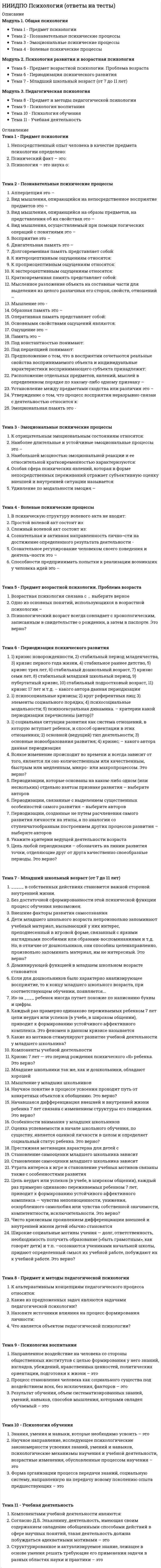      
          Описание
          Модуль 1. Предмет, задачи, методы и краткий исторический. Очерк развития возрастной психологии Тема 1. Предмет возрастной психологии. Проблема возраста Тема 2. Периодизация психического развития Тема 3. Предпосылки развитияМодуль 2. Особенности психического развития от рождения до подросткового возраста Тема 4. Период младенчества (первый год жизни) Тема 5. Ранний возраст (от 1 года до 3 лет) Тема 6. Дошкольный возраст (от 3 до 7 лет) Тема 7. Младший школьный возраст (от 7 до 11 лет) Тема 8. Подростковый возраст (от 11 до 15 лет)Модуль 3. Особенности психического развития от юности до пожилого возраста Тема 9. Особенности психического развития юношей Тема 10. Психическое развитие зрелых возрастов: молодость и ранняя взрослость как период развития Тема 11. Психология зрелого возраста и периода старения 
          Оглавление
          Тема 1. Предмет возрастной психологии. Проблема возрастаБиологический возраст -В каком веке были выявлены возможности детства и его роль формирования личности.Выберите основные аспекты развития человека.Какие методы относятся к группе эмпирических методов?Одно из основных понятий, использующихся в возрастной психологии –......Психологический возраст:Условный возраст:Тема 2. Периодизация психического развития1) кризис новорожденности, 2) стабильный период младенчества, 3) кризис первого года жизни, 4) стабильное раннее детство, 5) кризис трех лет, 6) стабильный дошкольный возраст, 7) кризис семи лет, 8) стабильный младший школьный период, 9) пубертатный кризис, 10) стабильный подростковый возраст, 11) кризис 17 лет и т.д. – какого автора данная периодизация?1) психосоциальные кризисы; 2) круг референтных лиц; 3) элементы социального порядка; 4) психосоциальные модальности; 5) психосексуальная динамика. – критерии какой периодизации перечислены (автор)?1) социальная ситуация развития как система отношений, в которую вступает ребенок, и способ ориентации в этих отношениях; 2) основной (ведущий) тип деятельности; 3) основные новообразования развития; 4) кризис. – какого автора данная периодизация?Все существующие к тому времени периодизации Л.С. Выготский разделил на 3 группы, выберите, что относится ко второй группе.Все существующие к тому времени периодизации Л.С. Выготский разделил на 3 группы, выберите, что относится к третьей группе.Периодизации, которые основаны на каком-либо одном (или нескольких) отдельно взятом признаке развития – выберите авторов.Периодизации, связанные с выделением существенных особенностей самого развития – выберите авторов.Периодизации, созданные не путем расчленения самого развития личности на этапы, а по аналогии со ступенчатообразным построением других процессов развития – выберите авторов.Укажите критерии ведущей деятельности возрастаТема 3. Предпосылки развития... в XIX в. был сформулирован закон: онтогенез (индивидуальное развитие) представляет собой сокращенное повторение филогенеза (исторического развития вида)В рамках биологизаторского направления возникла теория рекапитуляции, основная идея которой заимствована из…Вот как описывает развитие ребенка один из сторонников теории рекапитуляции В. Штерн: ребенок начиная с поступления в школу…Заметно, что влияние генотипа неустойчиво, при этом его воздействие становится меньше по мере «удаления» исследуемого признака от свойств собственно организма. Влияние среды всегда разное, часть связей положительна, а часть — отрицательна. Это верно?Когда внимание исследователей привлекли функции безусловного стимула в установлении новой ассоциативной стимульно-реактивной связи, возникла концепция научения, в которой главный акцент был сделан на значении…Когда внимание исследователей привлекли функции безусловного стимула в установлении новой ассоциативной стимульно-реактивной связи, возникла концепция научения, в которой главный акцент был сделан на значении подкрепления. Это были концепции ...Наследственность определяет:Спор психологов о том, что предопределяет развитие – наследственность или среда, привел к появлению…Увеличение или уменьшение вероятности того, что соответствующий акт поведения повторится снова, может быть положительным или отрицательным – это…Тема 4. Период младенчества (первый год жизни)Главное приобретение переходного периода — своеобразная детская речь, называемая Л.С. Выготским…К концу какого месяца жизни ребенка появляются и первые условные рефлексы?К … месяцам младенцы обычно проявляют интерес к объектам, которые в какой-то мере отличаются от тех, что наблюдались ими раньше. Но реакция на новизну появляется только в относительно узком диапазоне изменений.Как проявляются особенности восприятия младенца в 3 месяца?На какой неделе появляется зрительное сосредоточение, , внешне проявляется так же: ребенок замирает и задерживает взгляд (разумеется, недолго) на ярком предмете.На цвет он может реагировать уже в … (1) месяца: если его кормить только из красной бутылочки, он безошибочно выберет ее среди бутылочек других цветов. Активный же интерес к цвету появляется позже, с … месяцев.Развертываются цепи одинаковых, повторяющихся действий, которые Жан Пиаже назвал ...Соотнесите возраст и движения рук младенца после 7 месяцев.Соотнесите возраст и особенности памяти младенца в 8 месяцев.Увидев маму или другого близкого человека, который ухаживает за ним, останавливает взгляд на ее лице, новорожденный вскидывает руки, быстро двигает ногами, издает громкие звуки и начинает улыбаться. Эта бурная эмоциональная реакция была названа ...Тема 5. Ранний возраст (от 1 года до 3 лет)В период раннего возраста в процесс активного восприятия включается ...Важная характеристика восприятия в раннем возрасте — его ....Ведущая деятельность в период раннего детства ...К трем годам активный словарь достигает … слов.Как принято называть мышление в период раннего детства?Кризис 3 лет – отметьте признаки его проявленияЛ.С. Выготский так описывает это единство: «В раннем возрасте господствует наглядное аффективно окрашенное восприятие, непосредственно переходящее в …».Отметьте характеристики речи к окончанию 3-го года жизни ребенка.Примерно в каком возрасте у ребенка появляется внутренний план действий?Тема 6. Дошкольный возраст (от 3 до 7 лет)В данной игре ребенок воображает себя кем угодно и чем угодно и соответственно действует. Но обязательным условием развертывания такой игры является яркое, интенсивное переживание: ребенка поразила увиденная им картина, и он сам, в своих игровых действиях воспроизводит тот образ, который вызвал у него сильный эмоциональный отклик. Это игра...Выберите особенности развития памяти в дошкольном детстве.Выберите особенности развития речи в дошкольном детстве.Выберите характеристики игры.К чему появляется тенденция к концу дошкольного возраста?Как принято называть мышление в период дошкольного детства?Самосознание формируется к … благодаря интенсивному интеллектуальному и личностному развитию, оно обычно считается центральным новообразованием дошкольного детства.Соотнесите возраст и типы игры на имитирование предметной деятельности.Что оказывает значительное влияние на развитие восприятия в дошкольном возрасте?Тема 7. Младший школьный возраст (от 7 до 11 лет)Выберите компоненты учебной деятельности?Из-за чего ребенок иногда путает похожие по написанию буквы и цифры?По Эльконину какие из мотивов стимулируют развитие учебной деятельности у младшего школьника?Какое восприятие появляется к концу младшего школьного возраста, при соответствующем обучении?Какой вид мышления преобладает у младших школьников?Престижная мотивация характерна для детей с ...Становление самооценки младшего школьника зависит от…Что в собственных действиях становится важной стороной внутренней жизни?Что становится доминирующей функцией в младшем школьном возрасте?Что считается чисто кризисным проявлением дифференциации внешней и внутренней жизни детей?Тема 8. Подростковый возраст (от 11 до 15 лет)Ведущей деятельностью в подростковый период становится…Главной особенностью подростка является?Желание слиться с группой, ничем не выделяться, отвечающее потребности в безопасности, психологи рассматривают как механизм психологической защиты и называют …Одновременно с внешними, объективными проявлениями взрослости возникает и… — отношение подростка к себе как к взрослому, представление, ощущение себя в какой-то мере взрослым человеком.Особенности увлечений в подростковом возрастеОт чего зависит развитие взрослости в разных ее проявлениях?Подростковая самостоятельность выражается, в основном, в стремлении к эмансипации от взрослых, освобождении от их опеки, контроля и в…Познание себя, своих различных качеств приводит к формированию когнитивного (познавательного) компонента «Яконцепции». С ним связаны еще …Эмоциональную нестабильность усиливает:Тема 9. Особенности психического развития юношейВыберите характеристики развития в юношеском возрасте.Выберите характеристики, относящиеся к юношеской дружбе.Выберите характеристики, отражающие переходный период между подростковым возрастом и юностью…Выберите характеристики, отражающие переходный период между подростковым возрастом и юностью…Особенности развития самооценки «юноши» в 11 классеОтношения со взрослыми, хотя и становятся доверительными, сохраняют…Переходный период между подростковым и юношеским возрастом – это?Что отражают юношеские мечты о любви?Что становится центральным новообразованием ранней юности?Тема 10. Психическое развитие зрелых возрастов: молодость и ранняя взрослость как период развитияВ чем проявляется сензитивный период возраста ранней зрелости?Какая деятельность является ведущей в период молодости?Какой социальный статус принадлежит большинству людей в период молодости?По Э. Эриксону что является основной задачей периода молодости?После какого возраста Э.Эриксон выделял стадии молодости, взрослости и зрелости?С чем связана социальная ситуация периода ранней зрелости?Что из перечисленного характерно для периода молодости?Что является закономерностью развития интеллекта во взрослости?Тема 11. Психология зрелого возраста и периода старенияКак еще называется возраст в период зрелости?Осознание достаточно развитых способностей и уже видится приближающаяся неспособность, снижение физических возможностей- это…С каким кризисом связан период зрелого возраста?С каким феноменом связаны тяжелые переживания людей в период зрелости?С чем связаны отрицательные переживания в период старения?Сколько стадий выявлено в принятии смерти человеком?Чем характерно интеллектуальное развитие в период старения?Что является новообразование зрелого возраста? 
            
            
            НИИДПО Психология развития и возрастная психология (ответы на тесты)НИИДПО Психология семьи. Технологии работы с семьей (ответы на тесты)НИИДПО Психология труда, организационная психология (ответы на тесты)НИИДПО Психология экстремальных ситуаций и состояний (ответы на тесты)НИИДПО Психолого-педагогическая коррекция (ответы на тесты)НИИДПО Психотерапевтические технологии в работе психолога (ответы на тесты)НИИДПО Психофизиология (ответы на тесты)НИИДПО Основы консультативной психологии (ответы на тесты)НИИДПО Основы профдиагностики и профессионального развития (ответы на тесты)НИИДПО Основы специальной психологии (ответы на тесты)НИИДПО Педагогическая психология (ответы на тесты)НИИДПО Профессиональная этика в работе психолога (ответы на тесты)НИИДПО Психодиагностика (ответы на тесты)НИИДПО Психология девиантного поведения (ответы на тесты)