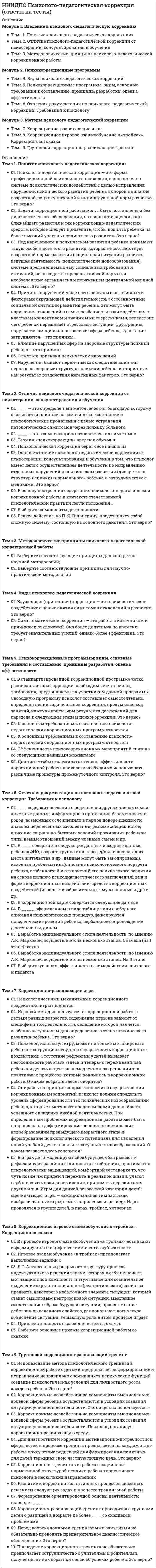      
          Описание
          Модуль 1. Нейролингвистическое программирование как технологии в психотерапии Тема 1. Эффективность НЛП (пресуппозиции, раппорт и калибровка) Тема 2. Понятие репрезентативных систем Тема 3. Определение стратегии изменений Тема 4. Искусство речи Тема 5. ЯкорениеМодуль 2. Практика трансактного анализа в психотерапии Тема 6. Функциональный анализ эго-состояний Тема 7. Распознавание эго-состояний Тема 8. Трансакции Тема 9. Игры и анализ игрМодуль 3. Технологии работы гештальт-терапии Тема 10. Теория контакта в гештальт-терапии Тема 11. Базовые понятия гештальт-терапии. Концепция здоровья и болезни Тема 12. Основной инструментарий гештальт-терапевта. Диалогическая основа терапевтических отношений в гештальт-терапии 
          Оглавление
          Тема 1. Эффективность НЛП (пресуппозиции, раппорт и калибровка)Основные законы успешного НЛП...соотнеситеОсновные законы успешного НЛП...соотнеситеСоотнесите стадии глубинного раппорта в нлпТри важнейших условий ее эффективности НЛП - соотнеситеМетанавык – это...94% планов и программ нашего поведения находятся в бессознательном, то примерно столько же причин психологических патологий помещаются в сознании – это верно?В качестве основных причин эффективности НЛП называют:В чем эффективность бессознательного?Выберите основные пресуппозиции НЛП.Нейролингвистическое программирование в своей работе опирается на мощь человеческого бессознательного – это верно?Нейролингвистическое программирование всегда идет не от позитива(хорошего), а к негативу (плохому). Это верно?Поведенческая подстройка или подстройка к позе, жесту, голосу, тону, темпу и т.д., так же, как и к содержанию разговора, может эффективно поднять раппорт на новый уровень. Для глубокого раппорта надо подстраиваться к интересам, убеждениям и ценностям другого человека. это верно?Пресуппозиции НЛП не очень важны для успешного осуществления психотерапии. Это верно?Раппорт – это…Эффективность НЛП закономерно вытекает из системы его базовых пресуппозиций (исходных предположений) Это верно?Тема 2. Понятие репрезентативных системЗапечатлеваясь в нашем мозгу, все тот же окружающий мир - его слепок - опять-таки предстает в виде - соотнеситеСоотнесите выражения и ведущие репрезентативные системы.Соотнесите паттерны движения глаз.Соотнесите паттерны движения глаз.Соотнесите паттерны движения глаз.Соотнесите физиологические показатели с репрезентативными системами.Ведущую репрезентативную систему людей можно определить, ориентируясь на так называемые ключи доступа –это...Каждая репрезентативная система имеет как бы свой язык. И человек, у которого эта система предпочитаемая, предпочитает же говорить и слушать именно на этом языке. Более того, действительно и полно он слышит то, что вы ему говорите, только тогда, когда вы говорите на языке его предпочитаемой системы. Это верно?Обычно бывают более полными, чем индивиды из других категорий, часто демонстрируют округлые плечи, а иногда просто наклоняются вперед, когда говорят или слушают, их движения обычно плавные и свободные, имеют более выдающиеся ребра по сравнению с людьми других типов и обычно дышат нижней частью легких, тональность голоса мягкая и воздушная, а речь отмечена медленным темпом, низким тоном и громкостью, характеризуются полными и мягкими губами – это описаныОбычно стоят прямо с прямыми плечами или спиной, причем держат шею тоже прямо – в соответствии с телом, ребра выдаются меньше, чем у людей из других категорий, и они обычно дышат верхней частью грудной клетки, говорят быстро, ясно или (и) на более высоких нотах, чем люди других типов, характеризуются довольно тонкими и сжатыми губами – это описаны ....Полноценное взаимодействие между партнерами по коммуникации возможно и в том случае, если вы НЕ говорите на языке предпочитаемой репрезентативной системы человека. Это верно?Физическая конституция скорее тонкая, чем тучная, их коммуникативная поза – руки сложены на груди, а голова наклонена вниз и в сторону, как бы слушая, уделяют куда большее внимание, чем другие типы, именно аудиальной части общения (интонациям, тону голоса, паузам и т.п.), более широкая грудная клетка и используют свои легкие более полно, имеют более тонкие и плотно сжатые губы – это описаныЧто определяет особенности наших «карт» в НЛП?Тема 3. Определение стратегии измененийСоотнесите элементы техники фрейм результата.Соотнесите этапы техники создания образа желаемого будущего.Волшебный вопрос и фрейм хорошо сформулированного результата не всегда позволяет сразу же приступить к непосредственному программированию бессознательного клиента на достижение желаемой им цели. Это верно?Выберите элементы техники согласования деятельностиГотовность к достижению любой цели состоит из следующих компонентовКлиент, обратившийся за помощью, находится в своем настоящем состоянии хочет не просто уйти от проблем, а прийти к решениям, его цель – некоторое желаемое состояние – тот самый результат, которого он хочет добиться – это модель или техника нлп....Модель НС–ЖС индивидуальна и прицельна, т.е. используется только в определенных ситуациях. Это верно?Модель SCORE – уберите ненужноеМодель не только, если можно так сказать, психологична, но еще и кармична: любая Причина порождает Следствие – это модель...Положительные изменения, которые произойдут в жизни клиента, если он добьется желаемого результата – это в модели SCORE...Техника волшебный вопрос – это переформулирование проблемы с учетом совершенных действий и их анализ. Это верно?Фрейм результата исходит из одного очень простого главного положения: чтобы достичь успеха, необходимо ясно представлять себе результат. Это верно?Хорошо сформулированная цель в НЛП должна бытьТема 4. Искусство речиКонкретизаторы метамодели - соотнесите.Конкретизаторы метамодели - соотнесите.Соотнесите в структуре метамодели.Соотнесите вопросы раскрутки.Раскрутки вверх обычно используются для расширения и детализации и конкретизации карты проблемы; раскрутки вниз – для ее укрупнения карты проблемы. Ну а раскрутки в сторону применяются для поиска новых карт. Это верно?Все случаи использования вашим клиентом весьма неконкретных определений кого-либо или чего-либо в виде слов они, те самые или эти, предполагающие уточняющие вопросы Кто, что? и Какие именно или конкретно? – это ....Выражения клиента вполне понятны, но в них начисто отсутствует упоминание о, скажем так, субъекте воздействия и ситуации – т.е. о том, что разочаровало или утомило вашего клиента, равно как и о том, где и когда это произошло – это...Изменение значения содержания, оставляющее контекст прежним. Поведение само по себе ничего не значит и вы всегда можете придать ему значение, которое сделает его полезным – этоИнформация, которую люди получают из внешнего мира, обязательно подвергается своеобразной обработке, в результате которой в карте любого человека неизбежно возникают...Лингвистические паттерны, которые представляют границы карты человека. Любые слова, описывающие либо необходимость (Я должен, Мне следует), либо возможность (Я не могу, Это невозможно) – этоОбобщения доведения некоторого суждения до абсолюта: Всегда, Никогда, Все, Никто (помните: Все женщины – ...) – это...Представляет собой некое обобщенное суждение о мире, в котором утерянным оказывается главное – источники или критерии этого обобщения. (Глупо(ые), Неважно(ые), Нехорошо(ие)) – этоРаскрутки вверх, вниз и в сторону являются используемым в нейролингвистическом программировании способом работы с семантическим пространством человека, при котором анализируемый предмет (ситуация, деятельность, болезнь) в зависимости от целей раскрутки разукрупняется, укрупняется или проводится в параллельную плоскость. Это верно?Содержание глубинной структуры сообщения действительно может быть скрыто только от слушающего, а только от говорящего. Это верно?Тема 5. ЯкорениеСоотнесите этапы эффективно постановки и использования якоря у клиентов.Якорение может быть... соотнесите.Смешивания двух противоположных неврологических процессов или эмоций – этоВажнейшие условия постановки надежных якорей у клиентовЯкорение представляет собой процесс формирования в нас сознательных программ поведения на основании однократного (в случае сильных эмоций) или более длительного ассоциирования некоего стимула с некоторой реакцией. Это верно?запускного файла планов и программ человеческого поведения – этоКакая техника помогает сделать так, что появление триггера будет само по себе вызывать в клиенте это самое так необходимое ему по ситуации ресурсное состояниеКогда клиент ощущает некомпетентность, тревожность или неуверенность по поводу каких-либо своих будущих действий, каковые (тревожность и неуверенность), помешают ему совершить их (действия) эффективным образом. Во всех подобных случаях делают...Наиболее употребимыми в нейролингвистическом программировании были, есть и будут якоря визуальные. Это верно?Необходим для того, чтобы клиент в любой момент мог быть возвращен в состояние удобства и спокойствия - этоНужен для того, чтобы в случае, когда для поиска причин симптома вы отправитесь в прошлое (а иногда и будущее) клиента, у вас была возможность в любой момент выдернуть его из этого прошлого или будущего, возвратив из опасного или пугающего в безопасное и спокойноеС чего начинается процесс якорения?Цель этой техники заключается в том, чтобы восстановить, описать, укрепить и дополнить ресурсные состояния тела и психики человекаякоря срабатывают ...Якоря могут быть ...модальности...Тема 6. Функциональный анализ эго-состоянийБосс, который кричит на свою секретаршу: «Вы опять сделали ошибку!», возможно, воспроизводит тон и жесты раздраженного школьного учителя, который говорил ему то же самое. Как называется функциональная часть эгосостояния?Будучи взрослыми, мы много времени находимся в …, следуя тысячам правил о том, как жить и быть принятым в этом миреДжэк Дюсей разработал интуитивный способ изображения эго-состояний, которая сокращенно называется?Какая манера поведения у Негативного Контролирующего Родителя?Какое эго-состояние не разделяется на функциональные части?Кто выдвинул гипотезу что «Когда одно эго-состояние увеличивается по интенсивности, другое или другие должны уменьшиться для компенсации. Изменение в распределении психической энергии происходит таким образом, что общее количество энергии остается константным»?Мы никогда не проявляем паттерны поведения негативного Адаптивного Ребенка, это верно?Некоторые ранние авторы ТА изображали бунтарство отдельным эго-состоянием, которое они называли Негативитическим Ребенком. Это верно?Некоторые ранние авторы ТА изображали … отдельным эго-состоянием, но в нашем курсе мы его рассматривали как часть набора для Адаптивного Ребенка.Поведения Свободного Ребенка можно также классифицировать как …Структурная модель показывает, что из себя представляет каждое эго-состояние, а функциональная?Функциональная модель эго-состояния Ребенка подразделяется на … РебенкаЦель изменения личности в ТА заключается?Тема 7. Распознавание эго-состоянийСоотнесите типы диагноза.В историческом диагнозе мы может прожить все эго-состояние с полной интенсивностью и незначительным отклонением. Это верно?В основе идеи … лежит положение о том, что другие люди обращаются ко мне из эго-состояния, которое дополняет мое эго-состояние.Исторический диагноз имеет дело как с процессом, так и …К какому диагнозу подходит следующее описание, «наблюдая за поведением человека, мы делаем вывод о том, в каком эго-состоянии он находится»?Какие из перечисленных способов распознания эго-состояний привел Эрик Берн?Когда какое-то эго-состояние диктует человеку поведение, то оно обладает …Когда мы применяем ТА в образовании, коммуникационном тренинге или просто для того, чтобы улучшить наши повседневные взаимоотношения с другими людьми, нам, в основном, надо полагаться поведенческий диагноз. Какой диагноз будет идти нам в помощь в таком случае?Кому принадлежит следующее высказывание, «... феноменологическая достоверность достигается лишь тогда, когда индивид может прожить все эго-состояние с полной интенсивностью и незначительным отклонением»?Проявляя родительские факторы в поведении, вы сообщаете другому человеку, что копируете поведения ваших …Реагирующие эго-состояния подчиненных позволяют провести социальный диагноз того, насколько далеко руководитель ушел от …Чаще эго-состояние, имеющее исполнительную власть, будет ощущаться и как реальное Я. Это верно?Эрик Берн предложил проводить различия, когда человек внутренне находиться во Взрослом, а внешне в Ребенке. Какое название он дал этим определениям различий?… базируются на предположении о том, что когда я нахожусь, например, в Адаптивном Ребенке, то буду вести себя как ребенок, подчиняясь требованиям своих родителейТема 8. ТрансакцииСоотнесите правила коммуникации:Довольно часто сообщения социального уровня являются взаимо-действием?К какому правилу коммуникаций относиться данная трактовка: «при пересекающейся трансакции происходит разрыв коммуникации, для ее восстановления одному или обоим людям необходимо изменить свои эго-состояния»?Как гласит третье правило коммуникации?Как звучит первое правило коммуникации?Как называется начало коммуникации?Какие сообщения передаются в скрытой трансакции?Какому термину относиться данная трактовка «это такая трансакция, в которой векторы не параллельны друг другу или эго-состояние, в которое они направлены, не является источником реакции»?Кто развивал идею о том, что мы можем сами выбирать трансакции и общаться так, как хотим?По мнению Эрика Берна, чему мы должны уделять внимание для того что бы понять поведение человека?По подсчетам Эрика Берна сколько существует возможных разновидностей пересекающихся трансакций?Пока трансакции остаются параллельными, ничто в процессе коммуникации не прерывает чередования …С помощью чего можно провести детальный анализ трансакций?Чем передаются сообщения в скрытой трансакции на социальном уровне?Чем считал Эрик Берн трансакцию?Что означает параллельная трансакция?Тема 9. Игры и анализ игрВ играх какой степени игрок испытывает желание рассказать о результате игры в своем социальном окружении?Игры проигрываются с различной степенью …Какие сценарии ролей в играх людей описаны в драматическом треугольнике?Какие характерные особенности присуще играм?Кем был разработан Драматический треугольник?По мнению Эрика Берна игры третьей степени …Подобно футболу или шахматам, … протекают в соответствии с заранее установленными правиламиСколько стадий проходят все игры, по утверждению Эрика Берна?Стадия … игр состоит из целой серии трансакций, которые могут продолжаться от одной-двух секунд до нескольких дней или леЧто подразумевается в данном высказывании: «…написан девиз, отражающий то, что мы сознательно хотим достигнуть, а сзади — скрытые послания психологического уровня»?Что подразумевают игры второй степени?Тема 10. Теория контакта в гештальт-терапииКлассическое представление о цикле опыта (контакта), принадлежащее П. Гудману и Ф. Перлзу, предполагает последовательность следующих друг за другом этапов:На этом этапе тело является фоном, а телесные влечения и средовые стимулы – «фигурой»; это «данности», или ид опыта.На этом этапе уже формируется спонтанное, бескорыстное, среднего залога отношение с достигнутой фигурой.На этом этапе, принимая данности и используя их энергию, самость приближается, оценивает, манипулирует и т.д. набором объективных возможностейПоказателем этого этапа является «уменьшенная самость»Согласно Н.М. Лебедевой и Е.А. Ивановой цикл процесса контакта человека с внешней средой включает ряд событий:Тема 11. Базовые понятия гештальт-терапии. Концепция здоровья и болезни«Создатель» творческого приспособления, это интегративное измерение, объединяющего функции, необходимые для запуска процесса творческого приспособления в контакте - это то, что в гештальт-терапии называют…В рамках такого подхода уже можно рассмотреть, каким образом гештальт-терапия будет рассматривать страдания, невроз и все трудности, из-за которых обращаются к психотерапии и психотерапевту.Когда начинает возникать фигура, появляется возбуждение и увеличивается энергия, чтобы дать организму возможность войти в контакт с окружающей средой, феномен границы, который может прервать это движение при потере функции «Эго», - это…Когда форма уже возникла и появилось возбуждение, тогда может появиться другой вид потери способности совершать идентификацию и отвержение – это…Можно сказать, что это является немедленным и имплицитным знанием.При возникновении этого феномена существует ситуация «неконтакта», «неграницы» и «неосознания»: если говорить схематично, ничто не возникает, не существует различия между «Я» и «не-Я», нет различий между фигурой и фоном и нет возникающей фигурыТеория природы человека – животного в гештальт-терапии, содержит принцип, который называют организмическим, то есть, принадлежащим организму, рассматриваемому в его целостности как функции поля, это принцип…Эта функция Self более стабильна, так как в нее внесены, записаны индивидуальная история, прожитый опыт.Эта функция Self совершает идентификацию и отвержение.Эта функция Self является функцией, в наибольшей степени касающейся проявления потребности: потребностей, желаний, импульсов, аппетитов, неоконченных ситуаций.Это понятие указывает на неразрывный синтез процесса взаимодействия потребностей организма и возможностей окружающей среды с понятием новогоЭто явление обозначает опыт, который начинается как контакт с окружающей средой, но который возвращается к самому организму, т.е. субъект делает себе то, что предназначено или было бы предназначено окружающей среде.Тема 12. Основной инструментарий гештальт-терапевта. Диалогическая основа терапевтических отношений в гештальт-терапииВ этой стратегии делается акцент на осознавании того, как клиент здесь и теперь в терапевтическом сеансе в диалоге с терапевтом осуществляет свой способ жить в этом мире и устраивать свой опыт, концентрируется на процессе творческого приспособления клиента и на способах его утраты.В этой стратегии ярко и однозначно представлена техника диалога с одним или несколькими пустыми стульями, обозначающими значимых персонажей жизни клиентаОтветьте, верно ли утверждение: «Меняя качество переживания в точке настоящего момента, мы не меняем осмысление проживания своей жизни в целом - меняется только настоящее, не меняется также восприятие прошлого опыта и картина будущего»Ответьте, верно ли утверждение: «Фигура настоящего всегда отражает целостное переживание своей жизни и всегда формируется в контексте актуальной потребности, выхватывая из картин прошлого и будущего соответствующие фрагменты»Работа с внутренней феноменологией заключается:Работа с на границе контакта заключается:Это постоянная работа с проекциями клиента, т.е. с его фантазиями, с его переносом в адрес терапевта и сопоставление этих фантазий с реальностью 
            
            
            НИИДПО Психотерапевтические технологии в работе психолога (ответы на тесты)НИИДПО Психофизиология (ответы на тесты)НИИДПО Русский язык с методикой преподавания с учетом требований ФГОС НОО (ответы на тесты)НИИДПО Семейное психологическое консультирование (ответы на тесты)НИИДПО Современные подходы и методы психологического консультирования (ответы на тесты)НИИДПО Социальная психология (ответы на тесты)НИИДПО Теории личности в клинической психологии (ответы на тесты)НИИДПО Психодиагностика (ответы на тесты)НИИДПО Психология девиантного поведения (ответы на тесты)НИИДПО Психология (ответы на тесты)НИИДПО Психология развития и возрастная психология (ответы на тесты)НИИДПО Психология семьи. Технологии работы с семьей (ответы на тесты)НИИДПО Психология труда, организационная психология (ответы на тесты)НИИДПО Психология экстремальных ситуаций и состояний (ответы на тесты)