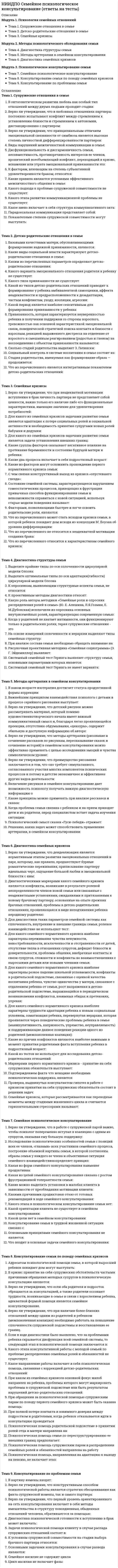      
          Описание
          Модуль 1. Глубинная психология и практика психологического консультирования Тема 1 - Психоаналитическое направление (3. Фрейд) Тема 2 - Теория личности К.Г. Юнга и основанное на ней психологическое консультирование Тема 3 - Индивидуальная психология (А. Адлер) Тема 4 - Трансактный анализ в психологическом консультировании (Э. Берн)Модуль 2. Бихевиоральное направление и его применение в психологическом консультировании Тема 5 - Бихевиоральный подход к психологическому консультированию Тема 6 - Рационально-эмотивная терапия (РЭТ) и другие когнитивнобихевиоральные подходы в психологическом консультированииМодуль 3. Гуманистическое направление психологического консультирования Тема 7 - Центрированный на человеке подход в консультировании Тема 8 - Экзистенциальный подход в психологическом консультировании Тема 9 - Гештальтподход в психологическом консультировании 
          Оглавление
          Тема 1 - Психоаналитическое направление (3. Фрейд)01. Сознание понимается Фрейдом как02. Бессознательное понимается Фрейдом как03. Предсознательное понимается Фрейдом как04. Целью психологического консультирования в психоаналитическом направлении является05. Определите по описанию название метода: «Клиенту предлагается свободно говорить всё, что ему придёт в голову, в процессе такого говорения, он, неожиданно для себя, может допустить высказывания, имеющие отношения к психической травме, либо непосредственно, либо посредством проявившихся в его речи пауз, оговорок и т.п. Эти высказывания подмечаются психотерапевтом, который предлагает клиенту свои интерпретации по их поводу в терминах психоаналитической теории».06.Определите по описанию название метода: «Клиенту предлагается рассказывать психотерапевту свои сновидения, а он, на основе учения Фрейда о «зашифрованном» представлении психической травмы в сновидении, даёт сну истолкование».07. Среди неопсихоаналитических направлений, отделившихся от классического психоанализа можно выделить:08. Основной лечебный приём этого направления — «разыгрывание» психотравмирующих ситуаций наподобие театральных пьес, либо с привлечением профессиональных актёров, либо (значительно чаще) — в психотерапевтических группах, состоящих из пациентов, каждый из которых на разных сессиях выступает то в качестве «протагониста», то в качестве актёра для другого «протагониста»Тема 2 - Теория личности К.Г. Юнга и основанное на ней психологическое консультирование01. В психоаналитическом методе Зигмунда Фрейда Юнг видел большие возможности для психотерапии, но идея, лежащая в основе психоаналитической концепции, была чужда ему - это идея…02. В предложенной Юнгом структуре личности выделяются следующие элементы (слои):03. Смысловым центром аналитической психологии Юнга является проблема…04. Ответьте, верно ли утверждение: «В природе не может существовать «чистых» экстравертов и интровертов. Речь идет лишь о преобладании определенного типа психических состояний и поведенческих реакций»05. К. Юнгом разработана классификация людей по типу доминирования одной из четырех психологических функций:06. Ответьте, верно ли утверждение: «К. Юнг рекомендовал скрупулезно следовать теоретическим положениям и рекомендациям, так же как и педантично точным выполнением технических процедур»07. Психоаналитическая терапия К. Юнга проходит две стадии:08. Аналитическая стадия психоаналитической терапииК. Юнга состоит из двух частей:09. Работа на этой стадии состоит главным образом в обучении новым моделям восприятия себя и психотравмирующей ситуации и вытекающим из этого новым моделям поведения.10. Клиент на этой стадии с тактичной помощью психотерапевта старается признать, что истинные причины его невроза или мучающей его психологической проблемы спрятались, оказались вытесненными в сферу бессознательного, так как оказались неприемлемыми для их осознания.11. Вторая часть синтетической стадии аналитической терапии К. Юнга называется трансформация, на этой стадии…12. Вторая часть аналитической стадиитерапии К. Юнга посвящена13. К. Юнг первым из психоаналитиков использовал для выявления скрытых в бессознательной сфере источников неврозов14. Все о чем говорил К. Юнг очень близко к тому, что составило в дальнейшем основу или перекликается сТема 3 - Индивидуальная психология (А. Адлер)01. Ответьте, верно ли утверждение: «А. Адлер считал, что личность характеризуется единством и целостностью, в качестве организующего начала жизнедеятельности человека следует принимать не принцип удовольствия, а стремление к цели, достижению идеальной конечной формы».02. Ответьте, верно ли утверждение: «А. Адлер считал, что акцентировать внимание необходимо на казуальной (причинной) обусловленности психических процессов, а не на целеполагающей деятельности человека».03. Центральной идеей А. Адлер является идея о том, что04. Согласно А. Адлеру, человек – это прежде всего сознательное существо, которое само себя определяет в жизни посредством05. Выберите верное утверждение:06. Согласно А. Адлеру существуют три переменные, результирующая сила воздействия которых приводит к формированию стремления к значимости и превосходству:07. А. Адлеру принадлежат понятия:08. «Телеология вымысла» по А. Адлеру предполагает, что09. А. Адлер считал, что значение памяти — способствовать адаптации к задачам жизни, поэтому10. Исходя из этого материала терапевт пытается понять общий план жизни человека и в особенности узнать, на какой стадии реализации данный план приводит к дезадаптивному поведению:11. По мере продвижения вперед пациент в конечном счете научается понимать симптомы, эмоции, поведение и сновидения, приобретая о себе все больше знаний, в это время…12. Когда консультант подвергает сомнению рассуждения, основанные на индивидуальной логике клиента - это метод называется13. Клиенты первоначально ставят перед собой краткосрочные достижимые цели и постепенно переходят к долгосрочным реалистичным целям - это метод называется...14. Консультант обращает внимание клиента на некоторые проявления поведения и таким образом разрушает ценность определенного типа поведения - это метод называется...Тема 4 - Трансактный анализ в психологическом консультировании (Э. Берн)01. Главными задачами разработки психотерапевтической концепции Э. Берна были:02. Трансактный анализ как научное и психотерапевтическое направление получил признание уже после смерти его основателя в03. Клод Штайнер выделил следующие условия при заключении контракта:04. Структура личности Э. Берном рассматривается как состоящая из трех органов:05. По мнению Э. Берна, человек рождается свободным, но его первое порабощение – это06. Ощущение независимости, считает Э. Берн достигается высвобождением или пробуждением трех способностей:07. Автономная личность:08. Процесс трансактного анализа требует:09. Ответьте, верно ли утверждение: «В трансактном анализе контракт обсуждается не перед началом, а в процессе терапии и изменяется по ходу лечения».10. Ответьте, верно ли приведено утверждение Э.Берна: «К сожалению, весьма трудно дать какие-либо рекомендации, кроме общих предложений, по работе с людьми, которые по определению чрезвычайно индивидуальны».11. Общий метод трансактного анализа состоит из выявления, указания и обозначения12. Ответьте, верно ли утверждение о трансактном анализе: «При проведении всех этих терапевтических операций психотерапевту рекомендуется следовать на три шага впереди клинического материала, немного забегая вперед».Тема 5 - Бихевиоральный подход к психологическому консультированию01. В качестве причин поведенческих проблем приверженцы бихевиоральной психотерапии называют:02.Ответьте, верно ли утверждение: «Бихевиоральная психотерапия является симптоматической и строится как процесс угашения нежелательного поведения, переобусловливание, моделирование, обучение социальным навыкам, проблемное обучение».03. На принципах классического обусловливания построены такие методы, как04. На оперантном обусловливании базируется05. Моделирование в бихевиоральной психотерапии в большей степени опирается на06. При тренировке настойчивости07. При тренировке релаксации08. Стратегии предотвращения рецидивов разделяются по следующим категориям09. Этот бихевиоральный метод заключается в повторении одобряемого поведения до тех пор, пока оно не станет выполняться так, как этого хочет клиент.10. Эта процедура включает частичное создание клиентом той среды, которая способствует определенным проявлениям поведения, или, напротив ограничивает их.11. Этот метод помогает клиентам преодолеть тревожность в определенных ситуациях, основная его идея: клиент не может одновременно чувствовать тревогу и быть расслабленным.12. Главная цель этого метода – научить человека свободно выражать свои мысли и чувства, и не испытывать при этом ненужного беспокойства.Тема 6 - Рационально-эмотивная терапия (РЭТ) и другие когнитивнобихевиоральные подходы в психологическом консультировании01. Когнитивная революция в психологии:02. Методы бихевиорально-когнитивной психотерапии, более близкие классическому бихевиоризму и основанные преимущественно на теории научения, используют:03. Методы бихевиорально-когнитивной психотерапии, основанные преимущественно на теории информации, поэтапного построения внутренних моделей для переработки информации и регуляции поведения на их основе, используют:04. Методы бихевиорально-когнитивной психотерапии, основанные на интеграции принципов теории научения и теории информации (рационально-эмотивная психотерапия),используют:05. Основной предмет направленности усилий А. Эллиса в рационально-эмотивной терапии - это06. Согласно А. Эллису, психологические проблемы проявляются тогда, когда07. Концепция А. Эллиса предполагает, что источник психологических нарушений при всем своем многообразии – это08. Рационально-эмотивная психотерапия имеет в своем арсенале два основных общих метода. Метод обучения предполагает,09. Рационально-эмотивная психотерапия имеет в своем арсенале два основных общих метода. Метод рациональной дискуссии предполагает,Тема 7 - Центрированный на человеке подход в консультировании01. Подход к терапии, получивший название «клиент-центрированного», наилучшим образом представлен в произведениях его создателя,02. Важная особенность клиент-центрированного подхода -03. К. Роджерс ввел понятие о трех «необходимых и достаточных условиях» межличностного общения, фасилитирующих личностное развитие и обеспечивающих конструктивные личностные изменения - это04. Соответствие между тем, что испытывается на соматическом уровне, что представляется в сознании и тем, что выражается клиенту - это05. Когда терапевт ощущает позитивную, неосуждающую, принимающую установку по отношению к клиенту безотносительно к тому, кем этот клиент является в данный момент - это…06. Точное восприятие чувств, личностных смыслов, переживаемых клиентом, и коммуницирование воспринятого понимания клиенту - этоТема 8 - Экзистенциальный подход в психологическом консультировании01. Специфическая форма существования, характерная только для человека в отличие от всего сущего и это отличие здесь состоит в том, что человеческое существование – осознанно и осмысленно – это…02. «Большие» психические расстройства, равно как и тяжёлые, неизлечимые соматические заболевания, Карлом Ясперсом рассматривались как03. Ответьте, верно ли утверждение: «Экзистенциальная терапия основывается на динамической модели функционирования психики, согласно которой на различных уровнях психики в индивидууме присутствуют конфликтующие силы, мысли и эмоции, а поведение представляет собой результат их взаимодействия».04. Силами в экзистенциальном подходе считаются конфронтации индивидуума с конечными данностями существования:05. Задача консультанта в разрешении этого конфликта заключается в том, чтобы подвести клиента к такому углубленному осознанию смерти, которое привело бы к более высокой оценке жизни, открыло бы перспективы для личностного роста и дало бы возможность жить подлинной жизнью.06. И. Ялом выдвинул два тезиса, каждый из которых имеет фундаментальное значение для экзистенциальной психотерапевтической и консультативной практики:07. Задача консультанта в разрешении этого экзистенциального конфликта заключается в том, чтобы помочь клиенту осознать личную свободу и способствовать принятию им ответственности за свои чувства, мысли, решения, действия, жизнь.08. Задача консультанта в разрешении экзистенциального конфликта, связанного с ощущением изоляции, заключается в том, чтобы помочь клиенту выйти из состояния межличностного слияния и научиться взаимодействовать с другими, сохраняя и взращивая при этом собственную индивидуальность.09. По мнению И. Ялома, эффективный консультант:10. Для разрешения этого конфликта психолог помогает клиенту исследовать сферы и найти формы «вовлечения» в жизнь.11. Чрезмерная озабоченность самовыражением и самоактуализацией приходит в противоречие с подлинным жизненным смыслом, считалТема 9 - Гештальтподход в психологическом консультировании01. Заметную роль в становлении Ф. Перлза как психоаналитика сыграли02. Она возникает в личностном взаимодействии с окружающей средой вместе с началом самоосознания и является процессом существования чего-либо, что уже есть, а не процессом стремления стать чем-то.03. Цель психологического консультирования в этом направлении — разрушение актуально функционирующих «защитных механизмов», освобождение личности от них, с тем, чтобы установить прямой контакт между ней и реальностью в соответствии с экзистенциально-феноменологическим принципом «здесь и сейчас».04. В гeштальттерапии разработан целый ряд новейших техник консультирования. Упражнения – это05. В reштальттерапии разработан целый ряд новейших техник консультирования. Эксперименты – это06. Выберите верное утверждение: 
            
            
            НИИДПО Современные подходы и методы психологического консультирования (ответы на тесты)НИИДПО Социальная психология (ответы на тесты)НИИДПО Теории личности в клинической психологии (ответы на тесты)НИИДПО Теория и методика воспитания (ответы на тесты)НИИДПО Теория и практика группового консультирования (ответы на тесты)НИИДПО Физиология высшей нервной деятельности и сенсорных системНИИДПО Физиология центральной нервной системы (ответы на тесты)НИИДПО Психология семьи. Технологии работы с семьей (ответы на тесты)НИИДПО Психология труда, организационная психология (ответы на тесты)НИИДПО Психология экстремальных ситуаций и состояний (ответы на тесты)НИИДПО Психолого-педагогическая коррекция (ответы на тесты)НИИДПО Психотерапевтические технологии в работе психолога (ответы на тесты)НИИДПО Психофизиология (ответы на тесты)НИИДПО Русский язык с методикой преподавания с учетом требований ФГОС НОО (ответы на тесты)