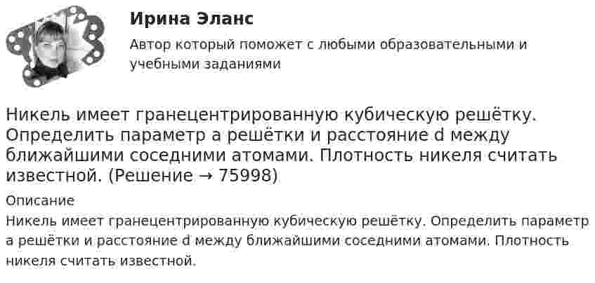      
            Описание
            Никель имеет гранецентрированную кубическую решётку. Определить параметр а решётки и расстояние d между ближайшими соседними атомами. Плотность никеля считать известной.   
            
            
            Никелевый шар радиусом 2 см заряжен до потенциала 2,0 В. Его облучают квантами света длины.  200 нм. На какое максимальное расстояние от поверхности шара могут удалиться вылетающие электроныНикель имеет гранецентрированную кубическую решётку. Определить параметр а решётки и расстояние d между ближайшими соседними атомами. Плотность  никеля считать известной.Николаев, являясь директором государственного колледжа (РОСДИСТАНТ)Никомахова этика или Этика Никомаха — одно из трёх этических сочинений Аристотеля. Счастье как предмет этики, которое Аристотель определяет как деятельность души в полноте добродетели. Нравственные или этические добродетели из привычек-нравов.Ни при каких условиях не может быть освобождено от уголовной ответственности в связи с истечением сроков давности лицо, совершившее …Нисходящими прямыми называются прямые, у которых при движении точки от наблюдателя по прямой Выберите один ответ:  a.увеличивается только широта  b.высота точки увеличивается  c.высота точки уменьшается  d.высота точки не меняетсНити одинаковой длины, связывающие два шарика одинакового радиуса с общей для них точкой подвеса, образуют с вертикалью углы a и b. Определите отношение масс этих шаров и отношение натяжений нитей.Ниже приведены варианты Контрольно-курсового задания (ККЗ) из числа практических заданий к темам №3, №4, №6, №7 курса «Маркетинг: на основе данных». Всего 4 варианта ККЗ. Данные задания также можно найти в рабочей тетради к курсу в соответствующих темах. Вам необходимо выбрать один из вариантов для выполнения в качестве ККЗ и размещения отчета по заданию.Ниже приведены известные высказывания Стива Джобса, основателя корпорации Apple, получивший широкое признание в качестве пионера эры информационных технологий. «Я могу уволить человека, а потом позвонить ему, чтобы обсудитьНиже приведены известные высказывания Стива Джобса, основателя  корпорации Apple, получивший широкое признание в качестве пионера эры  информационных технологий. «Я могу уволить человека, а потом позвонить ему,  чтобы обсудить какой-то проект, или снНиже приведены полученные результаты для t-критерия Стьюдента (сравнивались параметры курсантов 1 и 2 курсов).Ниже приведены полученные результаты для t-критерия Стьюдента, сравнивались параметры курсантов 1 и 2 курсов.Ниже приведены полученные результаты для t-критерия Стьюдента, сравнивались параметры курсантов 1 и 2 курсов. Значение t-критерия Стьюдента (при п = 34). 1) Принятие других - 2,974496. 2) Стремление к доминированию - 2,044078. При помощи таблицНижний и верхний возрастной ценз нахождения на государственной гражданской службе составляет:...