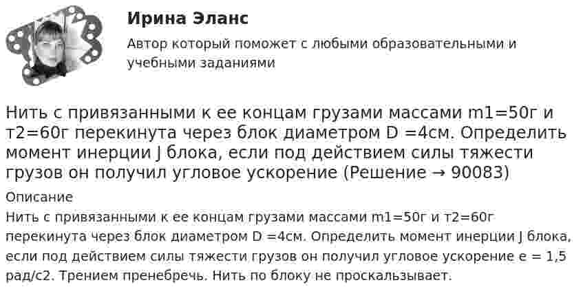     
            Описание
            Нить с привязанными к ее концам грузами массами m1=50г и т2=60г перекинута через блок диаметром D =4см. Определить момент инерции J блока, если под действием силы тяжести грузов он получил угловое ускорение e = 1,5 рад/с2. Трением пренебречь. Нить по блоку не проскальзывает.   
            
            
            Нить с привязанными к ее концам грузами массами m1 = 50 г и m2 = 60 г перекинута через блок диаметром D = 4 см. Определить момент инерции J блока, если под действием силы тяжести грузов он получил угловое ускорение  = 1,5 рад/с2. Трением и Нить с привязанными к ее концам грузами массами m1=50г и т2=60г перекинута через блок диаметром D =4см. Определить момент инерции J блока, если под действием силы тяжести грузов он получил угловое ускорение Нить с привязанными к её концам грузами массой m1 = 40 г и m2 = 60 г перекинута через блок диаметром D = 4 см. Определить массу блока, если под действием силы тяжести грузов он получил угловое ускорение e = 2,5 рад/с2?Нить с привязанными к её концам грузами массой m1 = 50 г и m2 = 60 г перекинута через блок диаметром D = 4 см. Определить момент инерции J блока, если под действием силы тяжести грузов он получил угловое ускорение  = 1,5 рад/с2.Нитяный отвес:НИУ МГСУ Статистика Вариант 10 (4 задачи) Используя коэффициент корреляции Пирсона определите тесноту связи между объемом продаж и ценой товараНИУ МГСУ Статистика Вариант 5 (4 задачи) Имеются следующие данные о себестоимости и выпуске продукции предприятием за два месяцаНиколаев, являясь директором государственного колледжа (РОСДИСТАНТ)Никомахова этика или Этика Никомаха — одно из трёх этических сочинений Аристотеля. Счастье как предмет этики, которое Аристотель определяет как деятельность души в полноте добродетели. Нравственные или этические добродетели из привычек-нравов.Ни при каких условиях не может быть освобождено от уголовной ответственности в связи с истечением сроков давности лицо, совершившее …Нисходящими прямыми называются прямые, у которых при движении точки от наблюдателя по прямой Выберите один ответ:  a.увеличивается только широта  b.высота точки увеличивается  c.высота точки уменьшается  d.высота точки не меняетсНити одинаковой длины, связывающие два шарика одинакового радиуса с общей для них точкой подвеса, образуют с вертикалью углы a и b. Определите отношение масс этих шаров и отношение натяжений нитей.Нить накаливания с течением времени становится тоньше из-за испарения металла. Как это влияет на мощность лампы?Нить с привязанными к её концам грузами массами m1 = 50 г и m2 = 60 г перекинута через блок диаметром d = 20 см. Определить момент инерции J блока, если под действием силы тяжести грузов он получил угловое ускорение e = 1,5 рад/с2. 