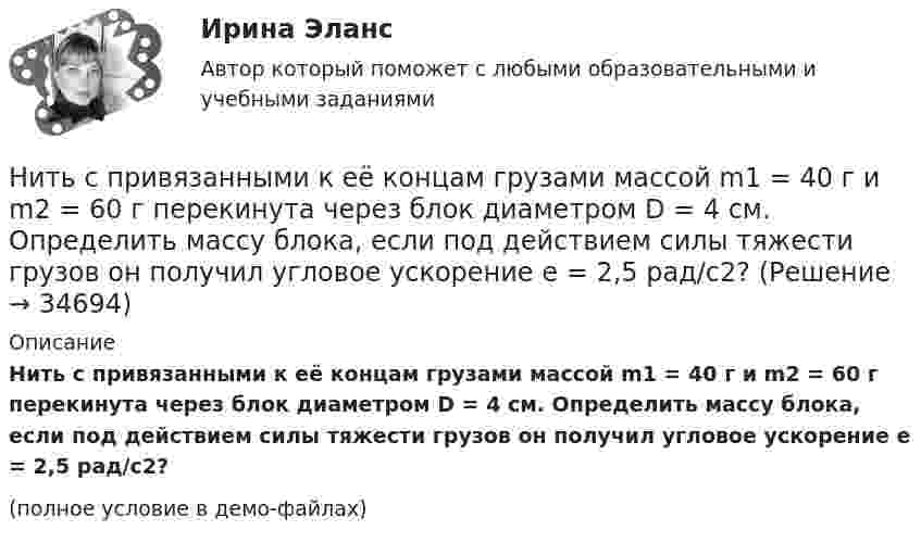     
          Описание
          Нить с привязанными к её концам грузами массой m1 = 40 г и m2 = 60 г перекинута через блок диаметром D = 4 см. Определить массу блока, если под действием силы тяжести грузов он получил угловое ускорение e = 2,5 рад/с2?(полное условие в демо-файлах)  
            
            
            Нить с привязанными к ее концам грузами массами m1=50г и т2=60г перекинута через блок диаметром D =4см. Определить момент инерции J блока, если под действием силы тяжести грузов он получил угловое ускорение Нить с привязанными к её концам грузами массой m1 = 40 г и m2 = 60 г перекинута через блок диаметром D = 4 см. Определить массу блока, если под действием силы тяжести грузов он получил угловое ускорение e = 2,5 рад/с2?Нить с привязанными к её концам грузами массой m1 = 50 г и m2 = 60 г перекинута через блок диаметром D = 4 см. Определить момент инерции J блока, если под действием силы тяжести грузов он получил угловое ускорение  = 1,5 рад/с2.Нитяный отвес:НИУ МГСУ Статистика Вариант 10 (4 задачи) Используя коэффициент корреляции Пирсона определите тесноту связи между объемом продаж и ценой товараНИУ МГСУ Статистика Вариант 5 (4 задачи) Имеются следующие данные о себестоимости и выпуске продукции предприятием за два месяцаН.К. – сотрудник информационного отдела компании. Вернее сказать, он – неформальный лидер коллектива отдела, а также смежных отделов. Среди его  особенных профессиональных и личностных качеств коллеги отмечают, в первую  очередь, качествеНикомахова этика или Этика Никомаха — одно из трёх этических сочинений Аристотеля. Счастье как предмет этики, которое Аристотель определяет как деятельность души в полноте добродетели. Нравственные или этические добродетели из привычек-нравов.Ни при каких условиях не может быть освобождено от уголовной ответственности в связи с истечением сроков давности лицо, совершившее …Нисходящими прямыми называются прямые, у которых при движении точки от наблюдателя по прямой Выберите один ответ:  a.увеличивается только широта  b.высота точки увеличивается  c.высота точки уменьшается  d.высота точки не меняетсНити одинаковой длины, связывающие два шарика одинакового радиуса с общей для них точкой подвеса, образуют с вертикалью углы a и b. Определите отношение масс этих шаров и отношение натяжений нитей.Нить накаливания с течением времени становится тоньше из-за испарения металла. Как это влияет на мощность лампы?Нить с привязанными к её концам грузами массами m1 = 50 г и m2 = 60 г перекинута через блок диаметром d = 20 см. Определить момент инерции J блока, если под действием силы тяжести грузов он получил угловое ускорение e = 1,5 рад/с2. Нить с привязанными к её концам грузами массами m1 = 50 г и m2 = 60 г перекинута через блок диаметром D = 4 см. Определите момент инерции J блока, если под действием силы тяжести грузов он получил угловое ускорение  = 1,5 рад/с2.