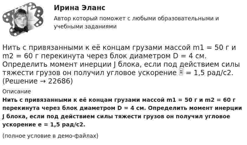    
          Описание
          Нить с привязанными к её концам грузами массой m1 = 50 г и m2 = 60 г перекинута через блок диаметром D = 4 см. Определить момент инерции J блока, если под действием силы тяжести грузов он получил угловое ускорение e = 1,5 рад/с2.(полное условие в демо-файлах)  
            
            
            Нить с привязанными к её концам грузами массой m1 = 40 г и m2 = 60 г перекинута через блок диаметром D = 4 см. Определить массу блока, если под действием силы тяжести грузов он получил угловое ускорение e = 2,5 рад/с2?Нить с привязанными к её концам грузами массой m1 = 50 г и m2 = 60 г перекинута через блок диаметром D = 4 см. Определить момент инерции J блока, если под действием силы тяжести грузов он получил угловое ускорение  = 1,5 рад/с2.Нитяный отвес:НИУ МГСУ Статистика Вариант 10 (4 задачи) Используя коэффициент корреляции Пирсона определите тесноту связи между объемом продаж и ценой товараНИУ МГСУ Статистика Вариант 5 (4 задачи) Имеются следующие данные о себестоимости и выпуске продукции предприятием за два месяцаН.К. – сотрудник информационного отдела компании. Вернее сказать, он – неформальный лидер коллектива отдела, а также смежных отделов. Среди его  особенных профессиональных и личностных качеств коллеги отмечают, в первую  очередь, качествеН.К. – сотрудник информационного отдела компании. Вернее сказать, он – неформальный лидер коллектива отдела, а также смежных отделов. Среди его особенных профессиональных и личностных качеств коллеги отмечают, в первую очередь, качественную работуНи при каких условиях не может быть освобождено от уголовной ответственности в связи с истечением сроков давности лицо, совершившее …Нисходящими прямыми называются прямые, у которых при движении точки от наблюдателя по прямой Выберите один ответ:  a.увеличивается только широта  b.высота точки увеличивается  c.высота точки уменьшается  d.высота точки не меняетсНити одинаковой длины, связывающие два шарика одинакового радиуса с общей для них точкой подвеса, образуют с вертикалью углы a и b. Определите отношение масс этих шаров и отношение натяжений нитей.Нить накаливания с течением времени становится тоньше из-за испарения металла. Как это влияет на мощность лампы?Нить с привязанными к её концам грузами массами m1 = 50 г и m2 = 60 г перекинута через блок диаметром d = 20 см. Определить момент инерции J блока, если под действием силы тяжести грузов он получил угловое ускорение e = 1,5 рад/с2. Нить с привязанными к её концам грузами массами m1 = 50 г и m2 = 60 г перекинута через блок диаметром D = 4 см. Определите момент инерции J блока, если под действием силы тяжести грузов он получил угловое ускорение  = 1,5 рад/с2.Нить с привязанными к ее концам грузами массами m1 = 50 г и m2 = 60 г перекинута через блок диаметром D = 4 см. Определить момент инерции J блока, если под действием силы тяжести грузов он получил угловое ускорение  = 1,5 рад/с2. Трением и 