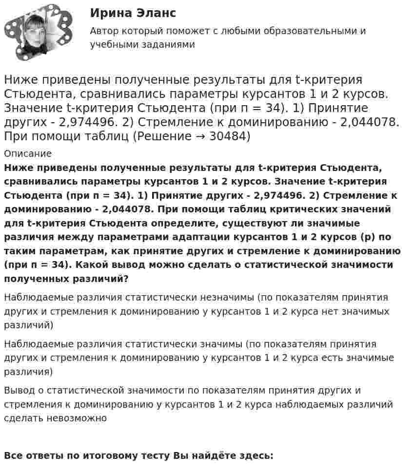      
          Описание
          Ниже приведены полученные результаты для t-критерия Стьюдента, сравнивались параметры курсантов 1 и 2 курсов. Значение t-критерия Стьюдента (при п = 34). 1) Принятие других - 2,974496. 2) Стремление к доминированию - 2,044078. При помощи таблиц критических значений для t-критерия Стьюдента определите, существуют ли значимые различия между параметрами адаптации курсантов 1 и 2 курсов (р) по таким параметрам, как принятие других и стремление к доминированию (при п = 34). Какой вывод можно сделать о статистической значимости полученных различий?Наблюдаемые различия статистически незначимы (по показателям принятия других и стремления к доминированию у курсантов 1 и 2 курса нет значимых различий) Наблюдаемые различия статистически значимы (по показателям принятия других и стремления к доминированию у курсантов 1 и 2 курса есть значимые различия) Вывод о статистической значимости по показателям принятия других и стремления к доминированию у курсантов 1 и 2 курса наблюдаемых различий сделать невозможноВсе ответы по итоговому тесту Вы найдёте здесь:   
            
            
            Ниже приведены полученные результаты для t-критерия Стьюдента, сравнивались параметры курсантов 1 и 2 курсов.Ниже приведены полученные результаты для t-критерия Стьюдента, сравнивались параметры курсантов 1 и 2 курсов. Значение t-критерия Стьюдента (при п = 34). 1) Принятие других - 2,974496. 2) Стремление к доминированию - 2,044078. При помощи таблицНижний и верхний возрастной ценз нахождения на государственной гражданской службе составляет:...Низкий уровень минимальной заработной платы, установленной государством, способствует:Никелевый шар радиусом 2 см заряжен до потенциала 2,0 В. Его облучают квантами света длины.  200 нм. На какое максимальное расстояние от поверхности шара могут удалиться вылетающие электроныНикель имеет гранецентрированную кубическую решётку. Определить параметр а решётки и расстояние d между ближайшими соседними атомами. Плотность  никеля считать известной.Николаев, являясь директором государственного колледжа (РОСДИСТАНТ)Ниже описаны три ситуации: 1) Вы наливаете чай в чашку и выпиваете его. 2) Сержант полиции (патрульно-постовой службы) требует от вас предъявить документы, удостоверяющие личность. 3) Вы гуляете по ночному городу, и встретившийся вам прохожийНиже описаны три ситуации: 1) Покупка вами транспортной карты для проезда в метро. 2) Осмотр определенной территории должностным лицом Федеральной антимонопольной службы (ФАС России), проводящим проверку в целях выяснения обстоятельств, имеющих знаНиже представлена формула расчета значения критерия  U = (nl • n2) + nх • (nx + 1) / 2 – Тх   Ниже приведен график чистой приведенной стоимости проекта NPV.  В какой точке графика наступает окупаемость проекта?Ниже приведены варианты Контрольно-курсового задания (ККЗ) из числа практических заданий к темам №3, №4, №6, №7 курса «Маркетинг: на основе данных». Всего 4 варианта ККЗ. Данные задания также можно найти в рабочей тетради к курсу в соответствующих темах. Вам необходимо выбрать один из вариантов для выполнения в качестве ККЗ и размещения отчета по заданию.Ниже приведены известные высказывания Стива Джобса, основателя корпорации Apple, получивший широкое признание в качестве пионера эры информационных технологий. «Я могу уволить человека, а потом позвонить ему, чтобы обсудитьНиже приведены известные высказывания Стива Джобса, основателя  корпорации Apple, получивший широкое признание в качестве пионера эры  информационных технологий. «Я могу уволить человека, а потом позвонить ему,  чтобы обсудить какой-то проект, или сн