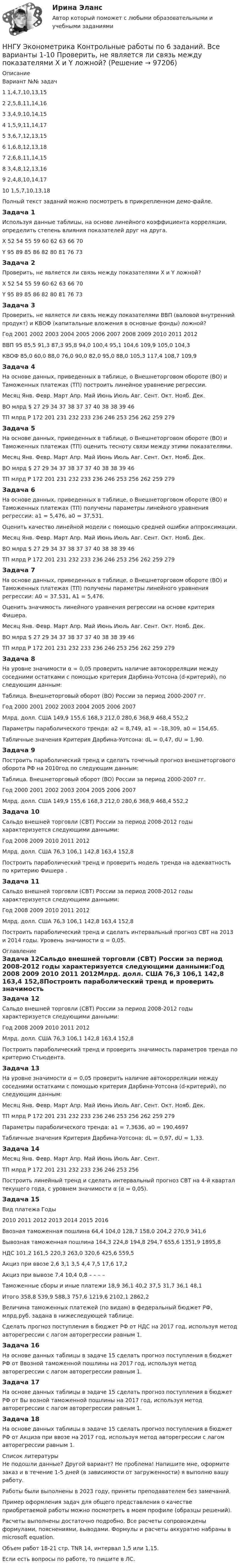     
            Описание
            Вариант	№№ задач 1				1,4,7,10,13,152				2,5,8,11,14,163				3,4,9,10,14,154				1,5,9,11,14,175				3,6,7,12,13,156				1,6,8,12,13,187				2,6,8,11,14,158				3,4,8,12,13,169				2,4,8,10,14,1710			1,5,7,10,13,18Полный текст заданий можно посмотреть в прикрепленном демо-файле.Задача 1Используя данные таблицы, на основе линейного коэффициента корреляции, определить степень влияния показателей друг на друга.X	52	54	55	59	60	62	63	66	70Y	95	89	85	86	82	80	81	76	73Задача 2Проверить, не является ли связь между показателями X и Y ложной?X	52	54	55	59	60	62	63	66	70Y	95	89	85	86	82	80	81	76	73Задача 3Проверить, не является ли связь между показателями ВВП (валовой внутренний продукт) и КВОФ (капитальные вложения в основные фонды) ложной?Год	2001	2002	2003	2004	2005	2006	2007	2008	2009	2010	2011	2012ВВП	95	85,5	91,3	87,3	95,8	94,0	100,4	95,1	104,6	109,9	105,0	104,3КВОФ	85,0	60,0	88,0	76,0	90,0	82,0	95,0	88,0	105,3	117,4	108,7	109,9Задача 4На основе данных, приведенных в таблице, о Внешнеторговом обороте (ВО) и Таможенных платежах (ТП) построить линейное уравнение регрессии.Месяц	Янв.	Февр.	Март	Апр.	Май	Июнь	Июль	Авг.	Сент.	Окт.	Нояб.	Дек.ВО млрд $	27	29	34	37	38	37	37	40	38	38	39	46ТП млрд Р	172	201	231	232	233	236	246	253	256	262	259	279Задача 5На основе данных, приведенных в таблице, о Внешнеторговом обороте (ВО) и Таможенных платежах (ТП) оценить тесноту связи между этими показателями.Месяц	Янв.	Февр.	Март	Апр.	Май	Июнь	Июль	Авг.	Сент.	Окт.	Нояб.	Дек.ВО млрд $	27	29	34	37	38	37	37	40	38	38	39	46ТП млрд Р	172	201	231	232	233	236	246	253	256	262	259	279Задача 6На основе данных, приведенных в таблице, о Внешнеторговом обороте (ВО) и Таможенных платежах (ТП) получены параметры линейного уравнения регрессии: a1 = 5,476,  a0 = 37,531.Оценить качество линейной модели с помощью средней ошибки аппроксимации.Месяц	Янв.	Февр.	Март	Апр.	Май	Июнь	Июль	Авг.	Сент.	Окт.	Нояб.	Дек.ВО млрд $	27	29	34	37	38	37	37	40	38	38	39	46ТП млрд Р	172	201	231	232	233	236	246	253	256	262	259	279Задача 7На основе данных, приведенных в таблице, о Внешнеторговом обороте (ВО) и Таможенных платежах (ТП) получены параметры линейного уравнения регрессии: A0 = 37.531, A1 = 5,476.Оценить значимость линейного уравнения регрессии на основе критерия Фишера. Месяц	Янв.	Февр.	Март	Апр.	Май	Июнь	Июль	Авг.	Сент.	Окт.	Нояб.	Дек.ВО млрд $	27	29	34	37	38	37	37	40	38	38	39	46ТП млрд Р	172	201	231	232	233	236	246	253	256	262	259	279Задача 8На уровне значимости α = 0,05 проверить наличие автокорреляции между соседними остатками с помощью критерия Дарбина-Уотсона (d-критерий), по следующим данным:Таблица. Внешнеторговый оборот (ВО) России за период 2000-2007 гг.Год	2000	2001	2002	2003	2004	2005	2006	2007Млрд. долл. США	149,9	155,6	168,3	212,0	280,6	368,9	468,4	552,2Параметры параболического тренда: а2 = 8,749, а1 = -18,309, а0 = 154,65.Табличные значения Критерия Дарбина-Уотсона: dL = 0,47, dU = 1,90. Задача 9Построить параболический тренд и сделать точечный прогноз внешнеторгового оборота РФ на 2010год по следующим данным:Таблица. Внешнеторговый оборот (ВО) России за период 2000-2007 гг.Год	2000	2001	2002	2003	2004	2005	2006	2007Млрд. долл. США	149,9	155,6	168,3	212,0	280,6	368,9	468,4	552,2Задача 10Сальдо внешней торговли (СВТ) России за период 2008-2012 годы характеризуется следующими данными:Год	2008	2009	2010	2011	2012Млрд. долл. США	76,3	106,1	142,8	163,4	152,8Построить параболический тренд и проверить модель тренда на адекватность по критерию Фишера .Задача 11Сальдо внешней торговли (СВТ) России за период 2008-2012 годы характеризуется следующими данными:Год	2008	2009	2010	2011	2012Млрд. долл. США	76,3	106,1	142,8	163,4	152,8Построить параболический тренд и сделать интервальный прогноз СВТ на 2013 и 2014 годы. Уровень значимости α = 0,05. 
            Оглавление
            Задача 12Сальдо внешней торговли (СВТ) России за период 2008-2012 годы характеризуется следующими данными:Год	2008	2009	2010	2011	2012Млрд. долл. США	76,3	106,1	142,8	163,4	152,8Построить параболический тренд и проверить значимость параметров тренда по критерию Стьюдента. Задача 13 На уровне значимости α = 0,05 проверить наличие автокорреляции между соседними остатками с помощью критерия Дарбина-Уотсона (d-критерий), по следующим данным:Месяц	Янв.	Февр.	Март	Апр.	Май	Июнь	Июль	Авг.	Сент.	Окт.	Нояб.	Дек.ТП млрд Р	172	201	231	232	233	236	246	253	256	262	259	279Параметры параболического тренда: а1 = 7,3636, а0 = 190,4697Табличные значения Критерия Дарбина-Уотсона: dL = 0,97, dU = 1,33.Задача 14Месяц	Янв.	Февр.	Март	Апр.	Май	Июнь	Июль	Авг.	Сент.ТП млрд Р	172	201	231	232	233	236	246	253	256Построить линейный тренд и сделать интервальный прогноз СВТ на 4-й квартал текущего года, с уровнем значимости α (α = 0,05).Задача 15Вид платежа	Годы	2010	2011	2012	2013	2014	2015	2016Ввозная таможенная пошлина	64,4	104,0	128,7	158,0	204,2	270,9	341,6Вывозная таможенная пошлина	164,3	224,8	194,8	294,7	655,6	1351,9	1895,8НДС	101,2	161,5	220,3	263,0	320,6	425,6	559,5Акциз при ввозе	2,6	3,1	3,5	4,4	7,5	17,6	17,2Акциз при вывозе	7,4	10,4	0,8	–	–	–	–Таможенные сборы и иные платежи	18,9	36,1	40,2	37,5	31,7	36,1	48,1Итого	358,8	539,9	588,3	757,6	1219,6	2102,1	2862,2Величина таможенных платежей (по видам) в федеральный бюджет РФ, млрд.руб. задана в нижеследующей таблице.Сделать прогноз поступления в бюджет РФ от НДС на 2017 год, используя метод авторегрессии с лагом авторегрессии равным 1.Задача 16На основе данных таблицы в задаче 15 сделать прогноз поступления в бюджет РФ от Ввозной таможенной пошлины на 2017 год, используя метод авторегрессии с лагом авторегрессии равным 1.Задача 17На основе данных таблицы в задаче 15 сделать прогноз поступления в бюджет РФ от Вы возной таможенной пошлины на 2017 год, используя метод авторегрессии с лагом авторегрессии равным 1.Задача 18На основе данных таблицы в задаче 15 сделать прогноз поступления в бюджет РФ от Акциза при ввозе на 2017 год, используя метод авторегрессии с лагом авторегрессии равным 1. 
            Список литературы
            Не подошли данные? Другой вариант? Не проблема! Напишите мне, оформите заказ и в течение 1-5 дней (в зависимости от загруженности) я выполню вашу работу.Работы были выполнены в 2023 году, приняты преподавателем без замечаний.Пример оформления задач для общего представления о качестве приобретаемой работы можно посмотреть в моем профиле (образцы решений).Расчеты выполнены достаточно подробно. Все расчеты сопровождены формулами, пояснениями, выводами. Формулы и расчеты аккуратно набраны в microsoft equation.Объем работ 18-21 стр. TNR 14, интервал 1,5 или 1,15.Если есть вопросы по работе, то пишите в ЛС. 
            
            
            Н.К. – сотрудник информационного отдела компании. Вернее сказать, он – неформальный лидер коллектива отдела, а также смежных отделов. Среди его особенных профессиональных и личностных качеств коллеги отмечают, в первую очередь, качественную работуННГУ Эконометрика Контрольные работы по 6 заданий. Все варианты 1-10 Проверить, не является ли связь между показателями X и Y ложной?Новационные культурно-бытовые товары в сфере гостеприимстваНовационные культурно-бытовые товары в сфере гостеприимстваНовационные культурно-бытовые товары в сфере гостеприимства  ИТОГОВЫЙ ТЕСТ Новая версия 13.02.2023 АНО ДПО:Основы профориентологииНовая версия 13.02.2023 АНО ДПО: Психология детско-родительских отношенийНить с привязанными к ее концам грузами массами m1 = 50 г и m2 = 60 г перекинута через блок диаметром D = 4 см. Определить момент инерции J блока, если под действием силы тяжести грузов он получил угловое ускорение  = 1,5 рад/с2. Трением и Нить с привязанными к ее концам грузами массами m1=50г и т2=60г перекинута через блок диаметром D =4см. Определить момент инерции J блока, если под действием силы тяжести грузов он получил угловое ускорение Нить с привязанными к её концам грузами массой m1 = 40 г и m2 = 60 г перекинута через блок диаметром D = 4 см. Определить массу блока, если под действием силы тяжести грузов он получил угловое ускорение e = 2,5 рад/с2?Нить с привязанными к её концам грузами массой m1 = 50 г и m2 = 60 г перекинута через блок диаметром D = 4 см. Определить момент инерции J блока, если под действием силы тяжести грузов он получил угловое ускорение  = 1,5 рад/с2.Нитяный отвес:НИУ МГСУ Статистика Вариант 10 (4 задачи) Используя коэффициент корреляции Пирсона определите тесноту связи между объемом продаж и ценой товараНИУ МГСУ Статистика Вариант 5 (4 задачи) Имеются следующие данные о себестоимости и выпуске продукции предприятием за два месяца