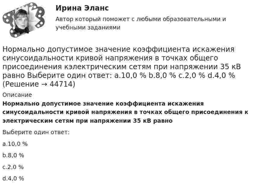      
            Описание
            Нормально допустимое значение коэффициента искажения синусоидальности кривой напряжения в точках общего присоединения к электрическим сетям при напряжении 35 кВ равноВыберите один ответ:a.10,0 %b.8,0 %c.2,0 %d.4,0 %  
            
            
            Нормально допустимое значение коэффициента искажения синусоидальности кривой напряжения в точках общего присоединения кэлектрическим сетям при напряжении 0,38 кВ равно Выберите один ответ: a.5,0 % b.2,0 % c.8,0 % d.10,0 %Нормально допустимое значение коэффициента искажения синусоидальности кривой напряжения в точках общего присоединения кэлектрическим сетям при напряжении 35 кВ равно Выберите один ответ: a.10,0 % b.8,0 % c.2,0 % d.4,0 %Нормально допустимое значение коэффициента искажения синусоидальности кривой напряжения в точках общегоприсоединения к электрическим сетям при напряжении 35 кВ равно Выберите один ответ: a.4,0 % b.10,0 % c.2,0 % d.8,0 % Нормально допустимые и предельно допустимые значения установившегося отклонения напряжения в точках общегоприсоединения потребителей электрической энергии к электрическим сетям напряжением 0,38 кВ Выберите один ответ: a.должны быть равны Нормальное ускорение точки, движущейся по окружности радиуса 4 м, изменяется по закону  an = A + Bt + Ct2.  Найти тангенциальное и полное ускорения точки, путь, пройденный точкой за время 6 с после начала движения, Нормальное ускорение частицы, движущейся по окружности радиусом R = 3,2 м, изменяется по закону ап = Аt2, где А = 2,5 м/с4. Найдите: а) путь, пройденный частицей за время r = 5 с после начала движения; б) тангенциальное и полное ускорения в концеНормально распределенная случайная величина X имеет математическое ожидание 200 и среднеквадратическое отклонение 10. Найти вероятность попадания величины X в интервал (180;210) и вероятность отклонения X от  по модулю менее чем на 20Номинальные напряжения источников (генераторы и СК) по условиям компенсации потерь напряжения в питаемой сети приняты Выберите один ответ: Номинальный держатель Номинальный и реальный обменный курс валютыНорильский индустриальный институт Статитсика Вариант 11 (6 заданий) По данным таблицы о распределении рабочих по стажу работы на металлургическом заводе вычислитьНорма времени на единицу работы для одного рабочего Нормаль к плоскости рамки, по которой течёт ток 1 А, составляет угол 30° с направлением однородного магнитного поля. На какой угол повернулась рамка по отношению к полю, если вращающий момент, Нормаль к плоскости рамки составляет угол 30 с направлением однородного магнитного поля. Под каким углом установилась рамка по отношению к полю, если вращающий момент, действующий на рамку, уменьшился в 10 раз? Решение пояснить рисунком.