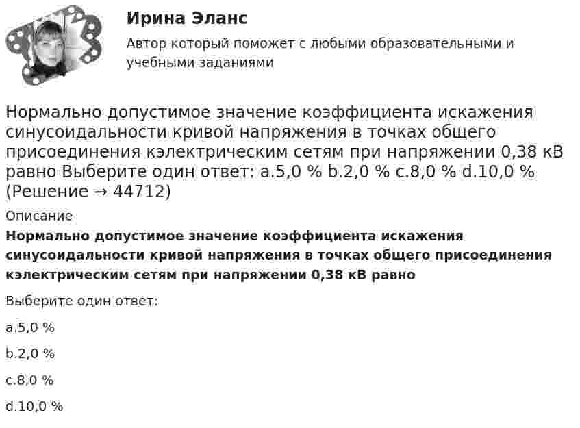      
            Описание
            Нормально допустимое значение коэффициента искажения синусоидальности кривой напряжения в точках общего присоединения кэлектрическим сетям при напряжении 0,38 кВ равноВыберите один ответ:a.5,0 %b.2,0 %c.8,0 %d.10,0 %  
            
            
            Нормальная модельНормально допустимое значение коэффициента искажения синусоидальности кривой напряжения в точках общего присоединения кэлектрическим сетям при напряжении 0,38 кВ равно Выберите один ответ: a.5,0 % b.2,0 % c.8,0 % d.10,0 %Нормально допустимое значение коэффициента искажения синусоидальности кривой напряжения в точках общего присоединения кэлектрическим сетям при напряжении 35 кВ равно Выберите один ответ: a.10,0 % b.8,0 % c.2,0 % d.4,0 %Нормально допустимое значение коэффициента искажения синусоидальности кривой напряжения в точках общегоприсоединения к электрическим сетям при напряжении 35 кВ равно Выберите один ответ: a.4,0 % b.10,0 % c.2,0 % d.8,0 % Нормально допустимые и предельно допустимые значения установившегося отклонения напряжения в точках общегоприсоединения потребителей электрической энергии к электрическим сетям напряжением 0,38 кВ Выберите один ответ: a.должны быть равны Нормальное ускорение точки, движущейся по окружности радиуса 4 м, изменяется по закону  an = A + Bt + Ct2.  Найти тангенциальное и полное ускорения точки, путь, пройденный точкой за время 6 с после начала движения, Нормальное ускорение частицы, движущейся по окружности радиусом R = 3,2 м, изменяется по закону ап = Аt2, где А = 2,5 м/с4. Найдите: а) путь, пройденный частицей за время r = 5 с после начала движения; б) тангенциальное и полное ускорения в концеНоминальные значения параметров последовательного электрического L-R-C контура таковы: L=0,04 Гн, R=250 Ом. Добротность контура  80. Найти время релаксации колебаний в системе и значение сопротивления, при Номинальные напряжения источников (генераторы и СК) по условиям компенсации потерь напряжения в питаемой сети приняты Выберите один ответ: Номинальный держатель Номинальный и реальный обменный курс валютыНорильский индустриальный институт Статитсика Вариант 11 (6 заданий) По данным таблицы о распределении рабочих по стажу работы на металлургическом заводе вычислитьНорма времени на единицу работы для одного рабочего Нормаль к плоскости рамки, по которой течёт ток 1 А, составляет угол 30° с направлением однородного магнитного поля. На какой угол повернулась рамка по отношению к полю, если вращающий момент, 