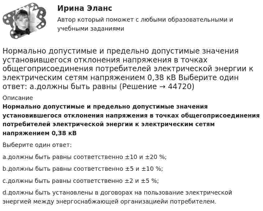      
            Описание
            Нормально допустимые и предельно допустимые значения установившегося отклонения напряжения в точках общегоприсоединения потребителей электрической энергии к электрическим сетям напряжением 0,38 кВВыберите один ответ:a.должны быть равны соответственно ±10 и ±20 %;b.должны быть равны соответственно ±5 и ±10 %;c.должны быть равны соответственно ±2 и ±5 %;d.должны быть установлены в договорах на пользование электрической энергией между энергоснабжающей организациейи потребителем.  
            
            
            Нормально допустимое значение коэффициента искажения синусоидальности кривой напряжения в точках общегоприсоединения к электрическим сетям при напряжении 35 кВ равно Выберите один ответ: a.4,0 % b.10,0 % c.2,0 % d.8,0 % Нормально допустимые и предельно допустимые значения установившегося отклонения напряжения в точках общегоприсоединения потребителей электрической энергии к электрическим сетям напряжением 0,38 кВ Выберите один ответ: a.должны быть равны Нормальное ускорение точки, движущейся по окружности радиуса 4 м, изменяется по закону  an = A + Bt + Ct2.  Найти тангенциальное и полное ускорения точки, путь, пройденный точкой за время 6 с после начала движения, Нормальное ускорение частицы, движущейся по окружности радиусом R = 3,2 м, изменяется по закону ап = Аt2, где А = 2,5 м/с4. Найдите: а) путь, пройденный частицей за время r = 5 с после начала движения; б) тангенциальное и полное ускорения в концеНормально распределенная случайная величина X имеет математическое ожидание 200 и среднеквадратическое отклонение 10. Найти вероятность попадания величины X в интервал (180;210) и вероятность отклонения X от  по модулю менее чем на 20«Нормальный темп речи», удобный для восприятия слушателями, в среднем составляет …Норма международного права представляет собой ... поведения, посредством которого регулируются международные публичные правоотношения.Номинальный и реальный обменный курс валютыНорильский индустриальный институт Статитсика Вариант 11 (6 заданий) По данным таблицы о распределении рабочих по стажу работы на металлургическом заводе вычислитьНорма времени на единицу работы для одного рабочего Нормаль к плоскости рамки, по которой течёт ток 1 А, составляет угол 30° с направлением однородного магнитного поля. На какой угол повернулась рамка по отношению к полю, если вращающий момент, Нормаль к плоскости рамки составляет угол 30 с направлением однородного магнитного поля. Под каким углом установилась рамка по отношению к полю, если вращающий момент, действующий на рамку, уменьшился в 10 раз? Решение пояснить рисунком.Нормальная модельНормально допустимое значение коэффициента искажения синусоидальности кривой напряжения в точках общего присоединения кэлектрическим сетям при напряжении 0,38 кВ равно Выберите один ответ: a.5,0 % b.2,0 % c.8,0 % d.10,0 %
