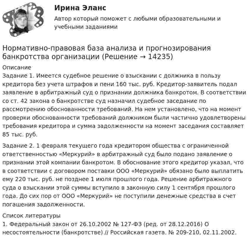      
          Описание
          Задание 1. Имеется судебное решение о взыскании с должника в пользу кредитора без учета штрафов и пени 160 тыс. руб. Кредитор-заявитель подал заявление в арбитражный суд о признании должника банкротом. В соответствии со ст. 42 закона о банкротстве суд назначил судебное заседание по рассмотрению обоснованности требований. На нем установлено, что на момент проверки обоснованности требований должником были частично удовлетворены требования кредитора и сумма задолженности на момент заседания составляет 85 тыс. руб.Задание 2. 1 февраля текущего года кредитором общества с ограниченной ответственностью «Меркурий» в арбитражный суд было подано заявление о признании этой компании банкротом. В обоснование этого кредитор указал, что в соответствии с договором поставки ООО «Меркурий» обязано было выплатить ему 220 тыс. руб. не позднее 1 июля прошлого года. Решение арбитражного суда о взыскании этой суммы вступило в законную силу 1 сентября прошлого года. До сих пор от ООО «Меркурий» не поступили денежные средства в счет погашения задолженности.  
          Список литературы
          	1.                Федеральный закон от 26.10.2002 № 127-ФЗ (ред. от 28.12.2016) О несостоятельности (банкротстве) // Российская газета. № 209-210, 02.11.2002.
            
            
            Нормативное обеспечение проектной и производственной деятельности/тест с ответами 88%Нормативно-правовая база анализа и прогнозирования банкротства организации⭐ Нормативно-правовое обеспечение в гостиничном и ресторанном бизнесе (ответы на тест Синергия / МТИ / МосАП, декабрь 2022)Нормативно-правовое обеспечение государственно-частного партнерства, особенности применения нормативно-правовых актов ⭐ Нормативно-правовое обеспечение деятельности в гостиничном бизнесе (ответы на тест Синергия / МТИ / МосАП, май 2023)⭐ Нормативно-правовое обеспечение деятельности в гостиничном бизнесе (ответы на тест Синергия / МТИ / МосАП, октябрь 2022)💯 Нормативно-правовое обеспечение деятельности в гостиничном бизнесе [Тема 1-12] (ответы на тест Синергия / МОИ / МТИ / МосАП, октябрь 2023)«Нормальный темп речи», удобный для восприятия слушателями, в среднем составляет …Норма международного права представляет собой ... поведения, посредством которого регулируются международные публичные правоотношения.Норма обслуживания одного рабочего места – 1,6 ч; продолжительность рабочей смены – 8 ч. Определите норму обслуживания одного рабочего места для одного рабочего. Норма обязательных резервов, устанавливаемая Центральным банком страны, определяется как:Норма права и нормативное предписание: понятие, соотношение . Юридическая ответственность и юридичесНорма расхода воды на одного работающего в административном здании: Выберите один ответ: Нормативная база инновационной деятельности	