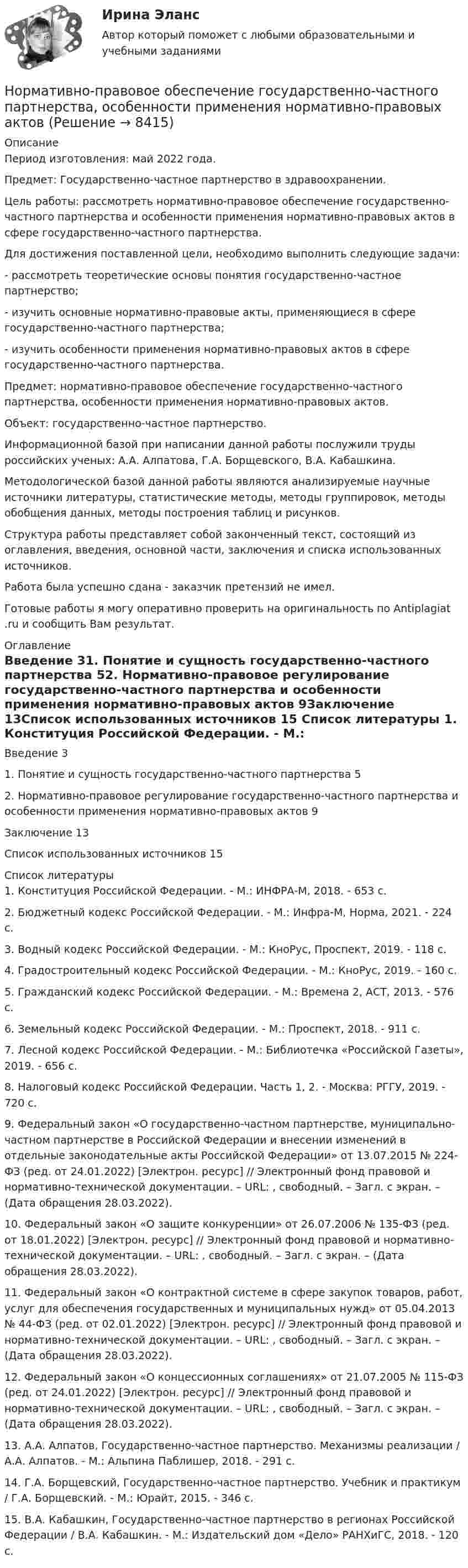      
          Описание
          Период изготовления: май  2022 года.Предмет: Государственно-частное партнерство в здравоохранении. 	Цель работы: рассмотреть нормативно-правовое обеспечение государственно-частного партнерства и особенности применения нормативно-правовых актов в сфере государственно-частного партнерства. 	Для достижения поставленной цели, необходимо выполнить следующие задачи:	-                  рассмотреть теоретические основы понятия государственно-частное партнерство;	-                  изучить основные нормативно-правовые акты, применяющиеся в сфере государственно-частного партнерства;	-                  изучить особенности применения нормативно-правовых актов в сфере государственно-частного партнерства.	Предмет: нормативно-правовое обеспечение государственно-частного партнерства, особенности применения нормативно-правовых актов.	Объект: государственно-частное партнерство.	Информационной базой при написании данной работы послужили труды российских ученых: А.А. Алпатова, Г.А. Борщевского, В.А. Кабашкина.		Методологической базой данной работы являются анализируемые научные источники литературы, статистические методы, методы группировок, методы обобщения данных, методы построения таблиц и рисунков. 	Структура работы представляет собой законченный текст, состоящий из оглавления, введения, основной части, заключения и списка использованных источников. Работа была успешно сдана - заказчик претензий не имел. Готовые работы я могу оперативно проверить на оригинальность по Antiplagiat .ru и сообщить Вам результат. 
          Оглавление
          Введение 31. Понятие и сущность государственно-частного партнерства 52. Нормативно-правовое регулирование государственно-частного партнерства и особенности применения нормативно-правовых актов 9Заключение 13Список использованных источников 15 
          Список литературы
          1. Конституция Российской Федерации. - М.: ИНФРА-М, 2018. - 653 c.2. Бюджетный кодекс Российской Федерации. - М.: Инфра-М, Норма, 2021. - 224 c.3. Водный кодекс Российской Федерации. - М.: КноРус, Проспект, 2019. - 118 c.4. Градостроительный кодекс Российской Федерации. - М.: КноРус, 2019. - 160 c.5. Гражданский кодекс Российской Федерации. - М.: Времена 2, АСТ, 2013. - 576 c.6. Земельный кодекс Российской Федерации. - М.: Проспект, 2018. - 911 c.7. Лесной кодекс Российской Федерации. - М.: Библиотечка «Российской Газеты», 2019. - 656 c.8. Налоговый кодекс Российской Федерации. Часть 1, 2. - Москва: РГГУ, 2019. - 720 c.9. Федеральный закон «О государственно-частном партнерстве, муниципально-частном партнерстве в Российской Федерации и внесении изменений в отдельные законодательные акты Российской Федерации» от 13.07.2015 № 224-ФЗ (ред. от 24.01.2022) [Электрон. ресурс] // Электронный фонд правовой и нормативно-технической документации. – URL: , свободный. – Загл. с экран. – (Дата обращения 28.03.2022).10. Федеральный закон «О защите конкуренции» от 26.07.2006 № 135-ФЗ (ред. от 18.01.2022) [Электрон. ресурс] // Электронный фонд правовой и нормативно-технической документации. – URL: , свободный. – Загл. с экран. – (Дата обращения 28.03.2022).11. Федеральный закон «О контрактной системе в сфере закупок товаров, работ, услуг для обеспечения государственных и муниципальных нужд» от 05.04.2013 № 44-ФЗ (ред. от 02.01.2022) [Электрон. ресурс] // Электронный фонд правовой и нормативно-технической документации. – URL: , свободный. – Загл. с экран. – (Дата обращения 28.03.2022).12. Федеральный закон «О концессионных соглашениях» от 21.07.2005 № 115-ФЗ (ред. от 24.01.2022) [Электрон. ресурс] // Электронный фонд правовой и нормативно-технической документации. – URL: , свободный. – Загл. с экран. – (Дата обращения 28.03.2022).13. А.А. Алпатов, Государственно-частное партнерство. Механизмы реализации / А.А. Алпатов. - М.: Альпина Паблишер, 2018. - 291 c.14. Г.А. Борщевский, Государственно-частное партнерство. Учебник и практикум / Г.А. Борщевский. - М.: Юрайт, 2015. - 346 c.15. В.А. Кабашкин, Государственно-частное партнерство в регионах Российской Федерации / В.А. Кабашкин. - М.: Издательский дом «Дело» РАНХиГС, 2018. - 120 c.
            
            
            ⭐ Нормативно-правовое обеспечение в гостиничном и ресторанном бизнесе (ответы на тест Синергия / МТИ / МосАП, декабрь 2022)Нормативно-правовое обеспечение государственно-частного партнерства, особенности применения нормативно-правовых актов ⭐ Нормативно-правовое обеспечение деятельности в гостиничном бизнесе (ответы на тест Синергия / МТИ / МосАП, май 2023)⭐ Нормативно-правовое обеспечение деятельности в гостиничном бизнесе (ответы на тест Синергия / МТИ / МосАП, октябрь 2022)💯 Нормативно-правовое обеспечение деятельности в гостиничном бизнесе [Тема 1-12] (ответы на тест Синергия / МОИ / МТИ / МосАП, октябрь 2023)Нормативно-правовое обеспечение деятельности в гостиничном бизнесе (тест с ответами Синергия/МОИ/ МТИ)Нормативно-правовое обеспечение документирования в МАУДО «Дворец творчества детей и учащейся» г. СыктывкараНорма обслуживания одного рабочего места – 1,6 ч; продолжительность рабочей смены – 8 ч. Определите норму обслуживания одного рабочего места для одного рабочего. Норма обязательных резервов, устанавливаемая Центральным банком страны, определяется как:Норма права и нормативное предписание: понятие, соотношение . Юридическая ответственность и юридичесНорма расхода воды на одного работающего в административном здании: Выберите один ответ: Нормативная база инновационной деятельности	Нормативная база управленческого консультированияНормативное обеспечение проектной и производственной деятельности/тест с ответами 88%