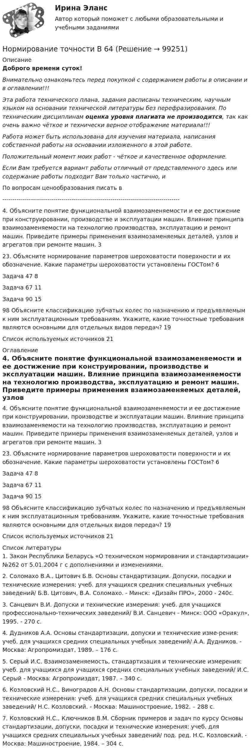      
            Описание
            Доброго времени суток!Внимательно ознакомьтесь перед покупкой с содержанием работы в описании и в оглавлении!!!Эта работа технического плана, задания расписаны техническим, научным языком на основании технической литературы без перефразирования. По техническим дисциплинам оценка уровня плагиата не производится, так как очень важно чёткое и технически верное отображение материала!!!Работа может быть использована для изучения материала, написания собственной работы на основании изложенного в этой работе.Положительный момент моих работ - чёткое и качественное оформление.Если Вам требуется вариант работы отличный от представленного здесь или содержание работы подходит Вам только частично,  и По вопросам ценообразования писать в  ---------------------------------------------------------------------------------------4. Объясните понятие функциональной взаимозаменяемости и ее достижение при конструировании, производстве и эксплуатации машин. Влияние принципа взаимозаменяемости на технологию производства, эксплуатацию и ремонт машин. Приведите примеры применения взаимозаменяемых деталей, узлов и агрегатов при ремонте машин.	323. Объясните нормирование параметров шероховатости поверхности и их обозначение. Какие параметры шероховатости установлены ГОСТом?	6Задача 47	8Задача 67	11Задача 90	1598 Объясните классификацию зубчатых колес по назначению и предъявляемым к ним эксплуатационным требованиям. Укажите, какие точностные требования являются основными для отдельных видов передач?	19Список используемых источников	21 
            Оглавление
            4. Объясните понятие функциональной взаимозаменяемости и ее достижение при конструировании, производстве и эксплуатации машин. Влияние принципа взаимозаменяемости на технологию производства, эксплуатацию и ремонт машин. Приведите примеры применения взаимозаменяемых деталей, узлов и агрегатов при ремонте машин.	323. Объясните нормирование параметров шероховатости поверхности и их обозначение. Какие параметры шероховатости установлены ГОСТом?	6Задача 47	8Задача 67	11Задача 90	1598 Объясните классификацию зубчатых колес по назначению и предъявляемым к ним эксплуатационным требованиям. Укажите, какие точностные требования являются основными для отдельных видов передач?	19Список используемых источников	21 
            Список литературы
            1.     Закон Республики Беларусь «О техническом нормировании и стандартизации» №262 от 5.01.2004 г с дополнениями и изменениями.2.     Соломахо В.А., Цитович Б.В. Основы стандартизации. Допуски, посадки и технические измерения: учеб. для учащихся средних специальных учебных заведений/ Б.В. Цитович, В.А. Соломахо. - Минск: «Дизайн ПРО», 2000 - 240с.3.     Санцевич В.И. Допуски и технические измерения: учеб. для учащихся профессионально-технических заведений/ В.И. Санцевич - Минск: ООО «Оракул», 1995. - 270 с.4.     Дудников А.А. Основы стандартизации, допуски и технические изме-рения: учеб. для учащихся средних специальных учебных заведений/ А.А. Дудников. - Москва: Агропромиздат, 1989. – 176 с.5.     Серый И.С. Взаимозаменяемость, стандартизация и технические измерения: учеб. для учащихся для учащихся средних специальных учебных заведений/ И.С. Серый - Москва: Агропроииздат, 1987. – 340 с.6.      Козловский Н.С., Виноградов А.Н. Основы стандартизации, допуски, посадки и технические измерения: учеб. для учащихся средних специальных учебных заведений/ Н.С. Козловский. - Москва: Машиностроение, 1982. – 288 с.7.      Козловский Н.С., Ключников В.М. Сборник примеров и задач по курсу Основы стандартизации, допуски, посадки и технические измерения: учеб. для учащихся средних специальных учебных заведений/ под. ред. Н.С. Козловский. - Москва: Машиностроение, 1984. – 304 с. 
            
            
            Нормирование точности В 64Нормирование точности В 64✍Нормирование труда на предприятиях ГС (все ответы Синергия / МоСАП / МТИ)Нормируемое время – 400 мин., потери, зависящие от работника – 35 мин., потери по вине администрации – 45 мин. Определите коэффициент использования рабочего дня.Нормируется ли значение напряжения в узлах сетей 35-220 кВНормируется ли значение напряжения в узлах сетей 35-220 кВНормы «juscogens» представляют собой общепризнанные ... международного права.Нормативно-правовые основы деятельности педагога ДООНормативный вес снегового покрова s0 зависит отНормативный документ Банка России, который регламентирует порядок осуществления кассовых операций, – это …Нормативным является построение предложения с деепричастным оборотом ... Подъезжая к дачному посёлку, детские воспоминания начали оживать в моей памяти Освоив наш видеокурс, языковой барьер перестанет вас беспокоить Записавшись на приём к врачу, Нормативным является построение предложения с деепричастным оборотом ... Посетив выставку, нам запомнились картины Айвазовского Мне стало грустно, рассматривая потрёпанные страницы альбома с давно забытыми фотографиями Осмотревшись вокруг, Нормативным является согласование прилагательного с несклоняемым существительным в конструкции...  военный атташе талантливая маэстро финское салями забавное шимпанзеНормативы использования химических веществ в хозяйстве относятся к … показателям качества окружающей природной среды