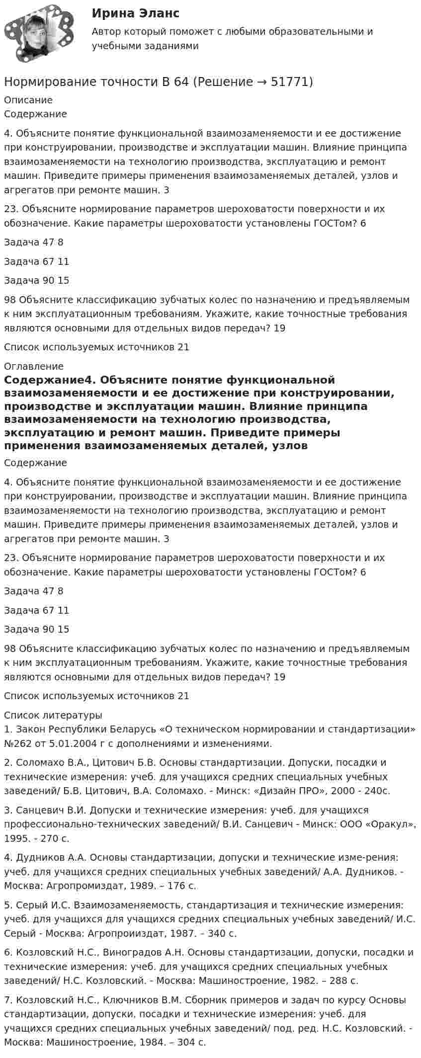      
            Описание
            Содержание4. Объясните понятие функциональной взаимозаменяемости и ее достижение при конструировании, производстве и эксплуатации машин. Влияние принципа взаимозаменяемости на технологию производства, эксплуатацию и ремонт машин. Приведите примеры применения взаимозаменяемых деталей, узлов и агрегатов при ремонте машин.	323. Объясните нормирование параметров шероховатости поверхности и их обозначение. Какие параметры шероховатости установлены ГОСТом?	6Задача 47	8Задача 67	11Задача 90	1598 Объясните классификацию зубчатых колес по назначению и предъявляемым к ним эксплуатационным требованиям. Укажите, какие точностные требования являются основными для отдельных видов передач?	19Список используемых источников	21 
            Оглавление
            Содержание4. Объясните понятие функциональной взаимозаменяемости и ее достижение при конструировании, производстве и эксплуатации машин. Влияние принципа взаимозаменяемости на технологию производства, эксплуатацию и ремонт машин. Приведите примеры применения взаимозаменяемых деталей, узлов и агрегатов при ремонте машин.	323. Объясните нормирование параметров шероховатости поверхности и их обозначение. Какие параметры шероховатости установлены ГОСТом?	6Задача 47	8Задача 67	11Задача 90	1598 Объясните классификацию зубчатых колес по назначению и предъявляемым к ним эксплуатационным требованиям. Укажите, какие точностные требования являются основными для отдельных видов передач?	19Список используемых источников	21 
            Список литературы
            1.     Закон Республики Беларусь «О техническом нормировании и стандартизации» №262 от 5.01.2004 г с дополнениями и изменениями.2.     Соломахо В.А., Цитович Б.В. Основы стандартизации. Допуски, посадки и технические измерения: учеб. для учащихся средних специальных учебных заведений/ Б.В. Цитович, В.А. Соломахо. - Минск: «Дизайн ПРО», 2000 - 240с.3.     Санцевич В.И. Допуски и технические измерения: учеб. для учащихся профессионально-технических заведений/ В.И. Санцевич - Минск: ООО «Оракул», 1995. - 270 с.4.     Дудников А.А. Основы стандартизации, допуски и технические изме-рения: учеб. для учащихся средних специальных учебных заведений/ А.А. Дудников. - Москва: Агропромиздат, 1989. – 176 с.5.     Серый И.С. Взаимозаменяемость, стандартизация и технические измерения: учеб. для учащихся для учащихся средних специальных учебных заведений/ И.С. Серый - Москва: Агропроииздат, 1987. – 340 с.6.      Козловский Н.С., Виноградов А.Н. Основы стандартизации, допуски, посадки и технические измерения: учеб. для учащихся средних специальных учебных заведений/ Н.С. Козловский. - Москва: Машиностроение, 1982. – 288 с.7.      Козловский Н.С., Ключников В.М. Сборник примеров и задач по курсу Основы стандартизации, допуски, посадки и технические измерения: учеб. для учащихся средних специальных учебных заведений/ под. ред. Н.С. Козловский. - Москва: Машиностроение, 1984. – 304 с.
            
            
            Нормативы качества окружающей среды - это нормативы, установленные в соответствии с химическими, физическими, биологическими и иными показателями для оценки качества окружающей среды и при соблюдении которых...Нормирование точности В 64Нормирование точности В 64✍Нормирование труда на предприятиях ГС (все ответы Синергия / МоСАП / МТИ)Нормируемое время – 400 мин., потери, зависящие от работника – 35 мин., потери по вине администрации – 45 мин. Определите коэффициент использования рабочего дня.Нормируется ли значение напряжения в узлах сетей 35-220 кВНормируется ли значение напряжения в узлах сетей 35-220 кВНормативно-правовое регулирование медиации, опыт зарубежных странНормативно-правовые основы деятельности педагога ДООНормативный вес снегового покрова s0 зависит отНормативный документ Банка России, который регламентирует порядок осуществления кассовых операций, – это …Нормативным является построение предложения с деепричастным оборотом ... Подъезжая к дачному посёлку, детские воспоминания начали оживать в моей памяти Освоив наш видеокурс, языковой барьер перестанет вас беспокоить Записавшись на приём к врачу, Нормативным является построение предложения с деепричастным оборотом ... Посетив выставку, нам запомнились картины Айвазовского Мне стало грустно, рассматривая потрёпанные страницы альбома с давно забытыми фотографиями Осмотревшись вокруг, Нормативным является согласование прилагательного с несклоняемым существительным в конструкции...  военный атташе талантливая маэстро финское салями забавное шимпанзе