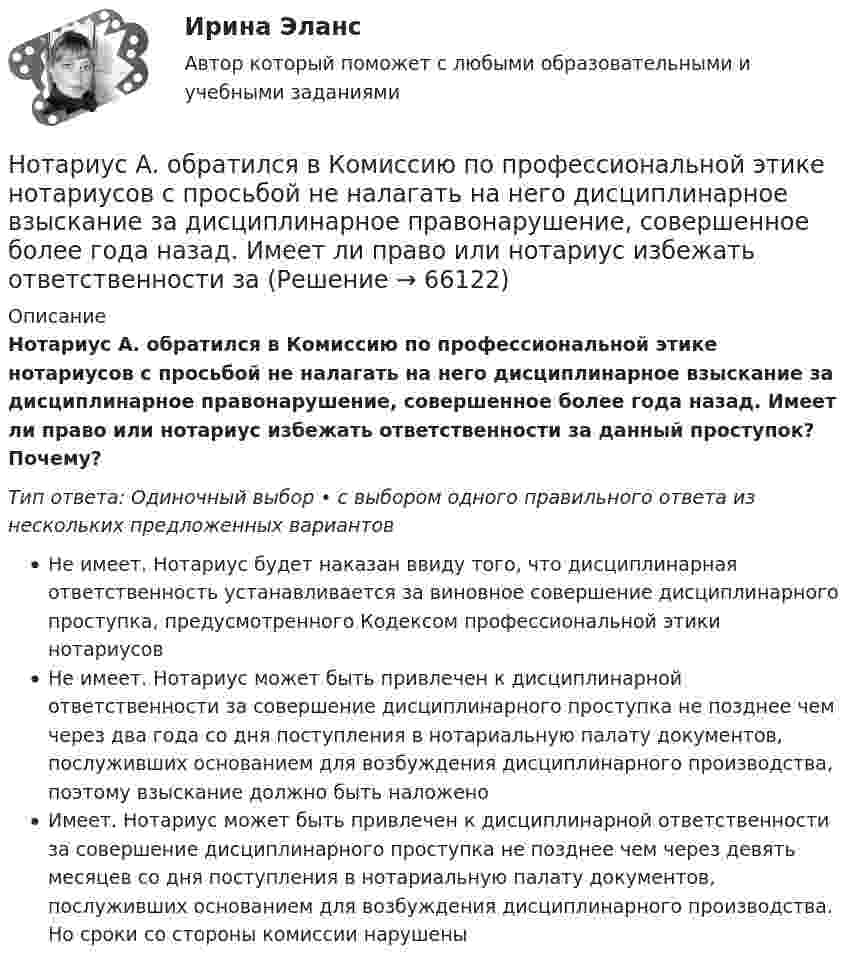      
            Описание
            Нотариус А. обратился в Комиссию по профессиональной этике нотариусов с просьбой не налагать на него дисциплинарное взыскание за дисциплинарное правонарушение, совершенное более года назад. Имеет ли право или нотариус избежать ответственности за данный проступок? Почему?Тип ответа: Одиночный выбор • с выбором одного правильного ответа из нескольких предложенных вариантовНе имеет. Нотариус будет наказан ввиду того, что дисциплинарная ответственность устанавливается за виновное совершение дисциплинарного проступка, предусмотренного Кодексом профессиональной этики нотариусовНе имеет. Нотариус может быть привлечен к дисциплинарной ответственности за совершение дисциплинарного проступка не позднее чем через два года со дня поступления в нотариальную палату документов, послуживших основанием для возбуждения дисциплинарного производства, поэтому взыскание должно быть наложеноИмеет. Нотариус может быть привлечен к дисциплинарной ответственности за совершение дисциплинарного проступка не позднее чем через девять месяцев со дня поступления в нотариальную палату документов, послуживших основанием для возбуждения дисциплинарного производства. Но сроки со стороны комиссии нарушены   
            
            
            Нотариат ИТОГОВЫЙ ТЕСТ Нотариус А. обратился в Комиссию по профессиональной этике нотариусов с просьбой не налагать на него дисциплинарное взыскание за дисциплинарное правонарушение, совершенное более года назад. Имеет ли право или нотариус избежать ответственности за Нотариус выступает, во-первых, в качестве независимого представителя государства, наделенного от имени государства полномочиями совершать нотариальные действия, во-вторых, одновременно с этим он несет личную ответственность за совершение нотарНотариус должен иметь стаж работы по юридической специальности не менее ...Нотариус Сидорова с целью придания вида законного документа (РОСДИСТАНТ)Ноутбук Asus X75A  - ноутбук для выхода в интернет, работы с программами, то Asus x75a великолепное решение для васНочью на теплоходе возник пожар. Его пассажиры воспользовались спасательным плотом. На горизонте они увидели свет маяка. Известно, что лампа маяка находится на высоте H = 60 м над поверхностью воды. Маяк расположен на берегу. ОпределитьНормируется ли значение напряжения в узлах сетей 35-220 кВНормы «juscogens» представляют собой общепризнанные ... международного права.Нормы «juscogens» представляют собой общепризнанные ... международного права.Нормы расходы воды на хозяйственно-питьевые нужды в производственных зданиях на 1 человека в смену: Выберите один ответ: Нотариальные действия регистрируются в …Нотариат в Российской Федерациинотариат задачи