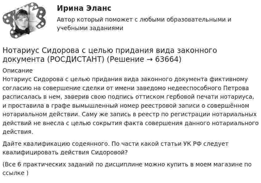      
            Описание
            Нотариус Сидорова с целью придания вида законного документа фиктивному согласию на совершение сделки от имени заведомо недееспособного Петрова расписалась в нем, заверив свою подпись оттиском гербовой печати нотариуса, и проставила в графе вымышленный номер реестровой записи о совершённом нотариальном действии. Саму же запись в реестр по регистрации нотариальных действий не внесла с целью сокрытия факта совершения данного нотариального действия.Дайте квалификацию содеянного. По части какой статьи УК РФ следует квалифицировать действия Сидоровой?(Все 6 практических заданий по дисциплине можно купить в моем магазине по ссылке )   
            
            
            Нотариус должен иметь стаж работы по юридической специальности не менее ...Нотариус Сидорова с целью придания вида законного документа (РОСДИСТАНТ)Ноутбук Asus X75A  - ноутбук для выхода в интернет, работы с программами, то Asus x75a великолепное решение для васНочью на теплоходе возник пожар. Его пассажиры воспользовались спасательным плотом. На горизонте они увидели свет маяка. Известно, что лампа маяка находится на высоте H = 60 м над поверхностью воды. Маяк расположен на берегу. ОпределитьНравственные начала принципа состязательности сторонНСПК 2 Информационные технологии и системы в профессиональной деятельности (ДОУА) Комплексное задание[НСПК] 2 тест. Государственные, муниципальные архивы и архивы организаций (ДОУА)Нормы расходы воды на хозяйственно-питьевые нужды в производственных зданиях на 1 человека в смену: Выберите один ответ: Нотариальные действия регистрируются в …Нотариат в Российской Федерациинотариат задачиНотариат итоговый тестНотариат ИТОГОВЫЙ ТЕСТ Нотариус А. обратился в Комиссию по профессиональной этике нотариусов с просьбой не налагать на него дисциплинарное взыскание за дисциплинарное правонарушение, совершенное более года назад. Имеет ли право или нотариус избежать ответственности за 