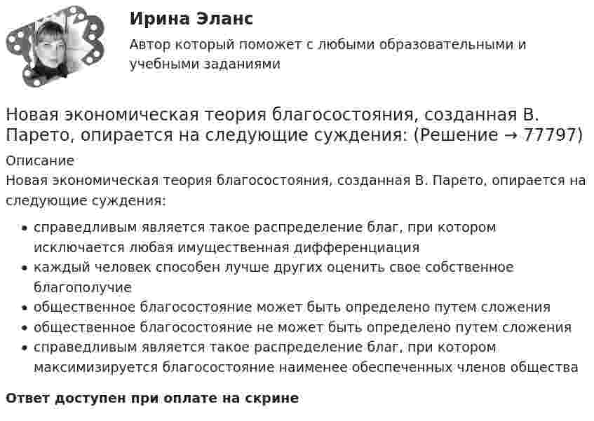      
            Описание
            Новая экономическая теория благосостояния, созданная В. Парето, опирается на следующие суждения:справедливым является такое распределение благ, при котором исключается любая имущественная дифференциациякаждый человек способен лучше других оценить свое собственное благополучиеобщественное благосостояние может быть определено путем сложенияобщественное благосостояние не может быть определено путем сложениясправедливым является такое распределение благ, при котором максимизируется благосостояние наименее обеспеченных членов обществаОтвет доступен при оплате на скрине   
            
            
            Новая экономическая теория благосостояния, созданная В Парето, опирается на следующие сужденияНовая экономическая теория благосостояния, созданная В. Парето, опирается на следующие суждения:Новейшая версия!28.07 АНО ДПО: Основы профориентологииНовое! 03.2023 ИПЗ 45 баллов - Конфликтология и медиацияНовое! 03.2023 - ИПЗ 45 баллов - Организационная психология и психология управленияНовое! 03.2023 - ИПЗ 45 баллов - Психология детско-родительских отношенийНовое! 03.2023 - ИПЗ 45 баллов - Семейная психологияНовая версия 27.06.2022 АНО ДПО: Семейное психологическое консультированиеНовая версия 27.06.2022 АНО ДПО: Современные подходы и методы психологического консультированияНовая версия 27.06.2022 АНО ДПО: Социальная психологияНовая версия 27.06.2022: Групповое консультирование и ведение терапевтической группыНовая версия 27.06.2022: ДевиантологияНовая версия! АНО ДПО Практикум по психологическому консультированию Модуль 1, Модуль 2, Модуль 3.Новая версия! АНО ДПО Рефлексивный отчет по личным консультациям