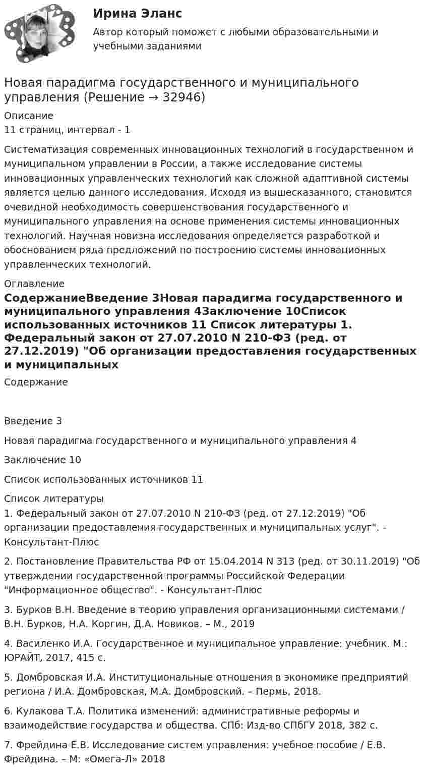      
          Описание
          11 страниц, интервал - 1Систематизация современных инновационных технологий в государственном и муниципальном управлении в России, а также исследование системы инновационных управленческих технологий как сложной адаптивной системы является целью данного исследования. Исходя из вышесказанного, становится очевидной необходимость совершенствования государственного и муниципального управления на основе применения системы инновационных технологий. Научная новизна исследования определяется разработкой и обоснованием ряда предложений по построению системы инновационных управленческих технологий. 
          Оглавление
          СодержаниеВведение	3Новая парадигма государственного и муниципального управления	4Заключение	10Список использованных источников	11 
          Список литературы
          	1.   Федеральный закон от 27.07.2010 N 210-ФЗ (ред. от 27.12.2019) Об организации предоставления государственных и муниципальных услуг. – Консультант-Плюс	2.   Постановление Правительства РФ от 15.04.2014 N 313 (ред. от 30.11.2019) Об утверждении государственной программы Российской Федерации Информационное общество. - Консультант-Плюс	3.   Бурков В.Н. Введение в теорию управления организационными системами / В.Н. Бурков, Н.А. Коргин, Д.А. Новиков. – М., 2019	4.   Василенко И.А. Государственное и муниципальное управление: учебник. М.: ЮРАЙТ, 2017, 415 с.	5.   Домбровская И.А. Институциональные отношения в экономике предприятий региона / И.А. Домбровская, М.А. Домбровский. – Пермь, 2018.	6.   Кулакова Т.А. Политика изменений: административные реформы и взаимодействие государства и общества. СПб: Изд-во СПбГУ 2018, 382 с.	7.   Фрейдина Е.В. Исследование систем управления: учебное пособие / Е.В. Фрейдина. – М: «Омега-Л» 2018
            
            
            Новая версия! АНО ДПО Рефлексивный отчет по личным консультациямНовая парадигма государственного и муниципального управленияНовая экономическая теория благосостояния, созданная В Парето, опирается на следующие сужденияНовая экономическая теория благосостояния, созданная В. Парето, опирается на следующие суждения:Новейшая версия!28.07 АНО ДПО: Основы профориентологииНовое! 03.2023 ИПЗ 45 баллов - Конфликтология и медиацияНовое! 03.2023 - ИПЗ 45 баллов - Организационная психология и психология управленияНовая версия 27.06.2022 АНО ДПО: Профилактика профессионального выгорания психолога-консультантаНовая версия 27.06.2022 АНО ДПО: Психология развития и возрастная психологияНовая версия 27.06.2022 АНО ДПО: Семейное психологическое консультированиеНовая версия 27.06.2022 АНО ДПО: Современные подходы и методы психологического консультированияНовая версия 27.06.2022 АНО ДПО: Социальная психологияНовая версия 27.06.2022: Групповое консультирование и ведение терапевтической группыНовая версия 27.06.2022: Девиантология