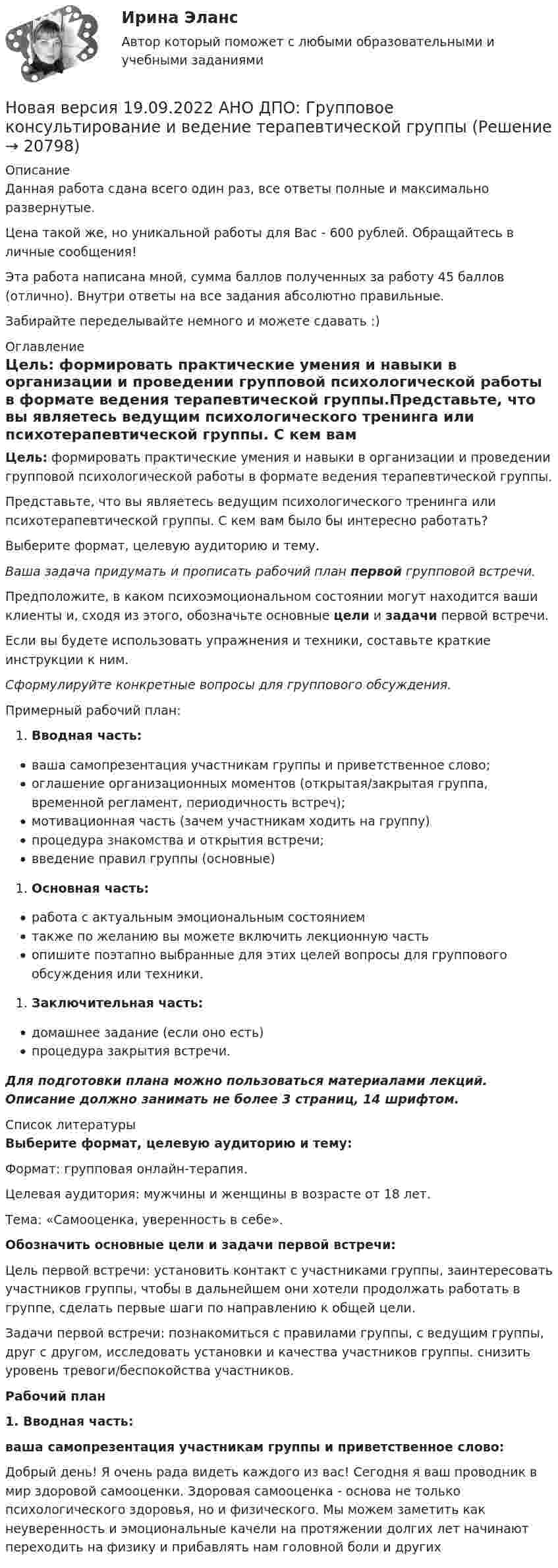      
          Описание
          Данная работа сдана всего один раз, все ответы полные и максимально развернутые.Цена такой же, но уникальной работы для Вас - 600 рублей. Обращайтесь в личные сообщения!Эта работа написана мной, сумма баллов полученных за работу 45 баллов (отлично). Внутри ответы на все задания абсолютно правильные.Забирайте переделывайте немного и можете сдавать :) 
          Оглавление
          Цель: формировать практические умения и навыки в организации и проведении групповой психологической работы в формате ведения терапевтической группы.Представьте, что вы являетесь ведущим психологического тренинга или психотерапевтической группы. С кем вам было бы интересно работать?Выберите формат, целевую аудиторию и тему.Ваша задача придумать и прописать рабочий план первой групповой встречи.Предположите, в каком психоэмоциональном состоянии могут находится ваши клиенты и, сходя из этого, обозначьте основные цели и задачи первой встречи.Если вы будете использовать упражнения и техники, составьте краткие инструкции к ним.Сформулируйте конкретные вопросы для группового обсуждения.Примерный рабочий план:Вводная часть:ваша самопрезентация участникам группы и приветственное слово;оглашение организационных моментов (открытая/закрытая группа, временной регламент, периодичность встреч);мотивационная часть (зачем участникам ходить на группу)процедура знакомства и открытия встречи;введение правил группы (основные)Основная часть:работа с актуальным эмоциональным состояниемтакже по желанию вы можете включить лекционную частьопишите поэтапно выбранные для этих целей вопросы для группового обсуждения или техники.Заключительная часть:домашнее задание (если оно есть)процедура закрытия встречи.Для подготовки плана можно пользоваться материалами лекций. Описание должно занимать не более 3 страниц, 14 шрифтом. 
          Список литературы
          Выберите формат, целевую аудиторию и тему:Формат: групповая онлайн-терапия. Целевая аудитория: мужчины и женщины в возрасте от 18 лет.Тема: «Самооценка, уверенность в себе». Обозначить основные цели и задачи первой встречи:Цель первой встречи: установить контакт с участниками группы, заинтересовать участников группы, чтобы в дальнейшем они хотели продолжать работать в группе, сделать первые шаги по направлению к общей цели.Задачи первой встречи: познакомиться с правилами группы, с ведущим группы, друг с другом, исследовать установки и качества участников группы. снизить уровень тревоги/беспокойства участников. Рабочий план1.    Вводная часть:ваша самопрезентация участникам группы и приветственное слово:Добрый день! Я очень рада видеть каждого из вас! Сегодня я ваш проводник в мир здоровой самооценки. Здоровая самооценка - основа не только психологического здоровья, но и физического. Мы можем заметить как неуверенность и эмоциональные качели на протяжении долгих лет начинают переходить на физику и прибавлять нам головной боли и других 
            
            
            Новая версия 19.09.2022 АНО ДПО: Групповое консультирование и ведение терапевтической группыНовая версия 19.09.2022 АНО ДПО: Групповое консультирование и ведение терапевтической группыНовая версия 19.09.2022 АНО ДПО: Дистанционное психологическое консультированиеНовая версия 19.09.2022 АНО ДПО:Основы профориентологииНовая версия 19.09.2022 АНО ДПО:  Психология травмы и технологии работыНовая версия 19.09.2022 АНО ДПО: Семейная психологияНовая версия 19.09.2022  Теоретическая основа гештальт-подхода, диагностикаН.К. – сотрудник информационного отдела компании. Вернее сказать, он – неформальный лидер коллектива отдела, а также смежных отделов. Среди его  особенных профессиональных и личностных качеств коллеги отмечают, в первую  очередь, качествеН.К. – сотрудник информационного отдела компании. Вернее сказать, он – неформальный лидер коллектива отдела, а также смежных отделов. Среди его особенных профессиональных и личностных качеств коллеги отмечают, в первую очередь, качественную работуННГУ Эконометрика Контрольные работы по 6 заданий. Все варианты 1-10 Проверить, не является ли связь между показателями X и Y ложной?Новационные культурно-бытовые товары в сфере гостеприимстваНовационные культурно-бытовые товары в сфере гостеприимстваНовационные культурно-бытовые товары в сфере гостеприимства  ИТОГОВЫЙ ТЕСТ Новая версия 13.02.2023 АНО ДПО:Основы профориентологии