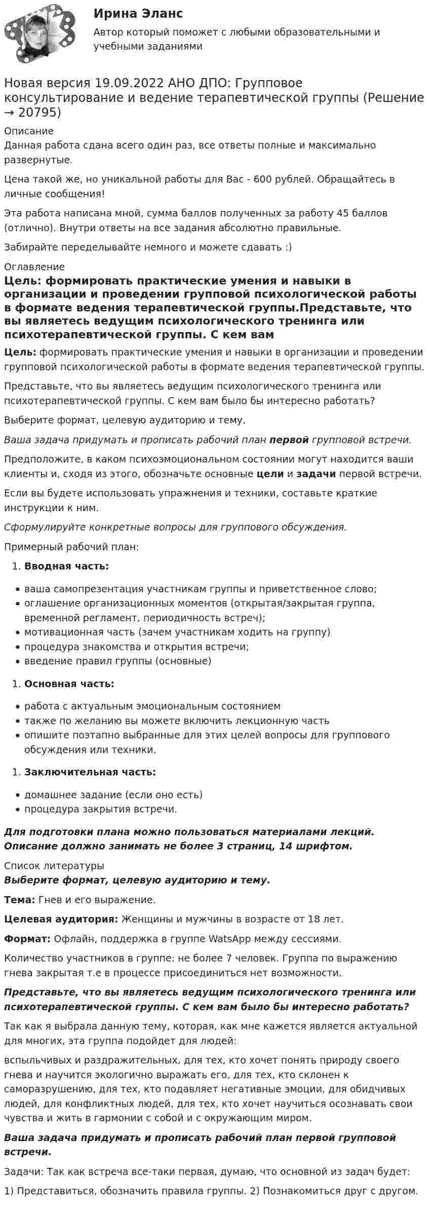      
          Описание
          Данная работа сдана всего один раз, все ответы полные и максимально развернутые.Цена такой же, но уникальной работы для Вас - 600 рублей. Обращайтесь в личные сообщения!Эта работа написана мной, сумма баллов полученных за работу 45 баллов (отлично). Внутри ответы на все задания абсолютно правильные.Забирайте переделывайте немного и можете сдавать :) 
          Оглавление
          Цель: формировать практические умения и навыки в организации и проведении групповой психологической работы в формате ведения терапевтической группы.Представьте, что вы являетесь ведущим психологического тренинга или психотерапевтической группы. С кем вам было бы интересно работать?Выберите формат, целевую аудиторию и тему.Ваша задача придумать и прописать рабочий план первой групповой встречи.Предположите, в каком психоэмоциональном состоянии могут находится ваши клиенты и, сходя из этого, обозначьте основные цели и задачи первой встречи.Если вы будете использовать упражнения и техники, составьте краткие инструкции к ним.Сформулируйте конкретные вопросы для группового обсуждения.Примерный рабочий план:Вводная часть:ваша самопрезентация участникам группы и приветственное слово;оглашение организационных моментов (открытая/закрытая группа, временной регламент, периодичность встреч);мотивационная часть (зачем участникам ходить на группу)процедура знакомства и открытия встречи;введение правил группы (основные)Основная часть:работа с актуальным эмоциональным состояниемтакже по желанию вы можете включить лекционную частьопишите поэтапно выбранные для этих целей вопросы для группового обсуждения или техники.Заключительная часть:домашнее задание (если оно есть)процедура закрытия встречи.Для подготовки плана можно пользоваться материалами лекций. Описание должно занимать не более 3 страниц, 14 шрифтом. 
          Список литературы
          Выберите формат, целевую аудиторию и тему.Тема: Гнев и его выражение. Целевая аудитория: Женщины и мужчины в возрасте от 18 лет. Формат: Офлайн, поддержка в группе WatsApp между сессиями. Количество участников в группе: не более 7 человек. Группа по выражению гнева закрытая т.е в процессе присоединиться нет возможности.Представьте, что вы являетесь ведущим психологического тренинга или психотерапевтической группы. С кем вам было бы интересно работать?Так как я выбрала данную тему, которая, как мне кажется является актуальной для многих, эта группа подойдет для людей:вспыльчивых и раздражительных, для тех, кто хочет понять природу своего гнева и научится экологично выражать его, для тех, кто склонен к саморазрушению, для тех, кто подавляет негативные эмоции, для обидчивых людей, для конфликтных людей, для тех, кто хочет научиться осознавать свои чувства и жить в гармонии с собой и с окружающим миром.Ваша задача придумать и прописать рабочий план первой групповой встречи.Задачи: Так как встреча все-таки первая, думаю, что основной из задач будет:1) Представиться, обозначить правила группы. 2) Познакомиться друг с другом.
            
            
            Новая версия 13.02.2023 АНО ДПО: Психология детско-родительских отношенийНовая версия 19.09.2022 АНО ДПО: Групповое консультирование и ведение терапевтической группыНовая версия 19.09.2022 АНО ДПО: Групповое консультирование и ведение терапевтической группыНовая версия 19.09.2022 АНО ДПО: Дистанционное психологическое консультированиеНовая версия 19.09.2022 АНО ДПО:Основы профориентологииНовая версия 19.09.2022 АНО ДПО:  Психология травмы и технологии работыНовая версия 19.09.2022 АНО ДПО: Семейная психологияНИУ МГСУ Статистика Вариант 5 (4 задачи) Имеются следующие данные о себестоимости и выпуске продукции предприятием за два месяцаН.К. – сотрудник информационного отдела компании. Вернее сказать, он – неформальный лидер коллектива отдела, а также смежных отделов. Среди его  особенных профессиональных и личностных качеств коллеги отмечают, в первую  очередь, качествеН.К. – сотрудник информационного отдела компании. Вернее сказать, он – неформальный лидер коллектива отдела, а также смежных отделов. Среди его особенных профессиональных и личностных качеств коллеги отмечают, в первую очередь, качественную работуННГУ Эконометрика Контрольные работы по 6 заданий. Все варианты 1-10 Проверить, не является ли связь между показателями X и Y ложной?Новационные культурно-бытовые товары в сфере гостеприимстваНовационные культурно-бытовые товары в сфере гостеприимстваНовационные культурно-бытовые товары в сфере гостеприимства  ИТОГОВЫЙ ТЕСТ 