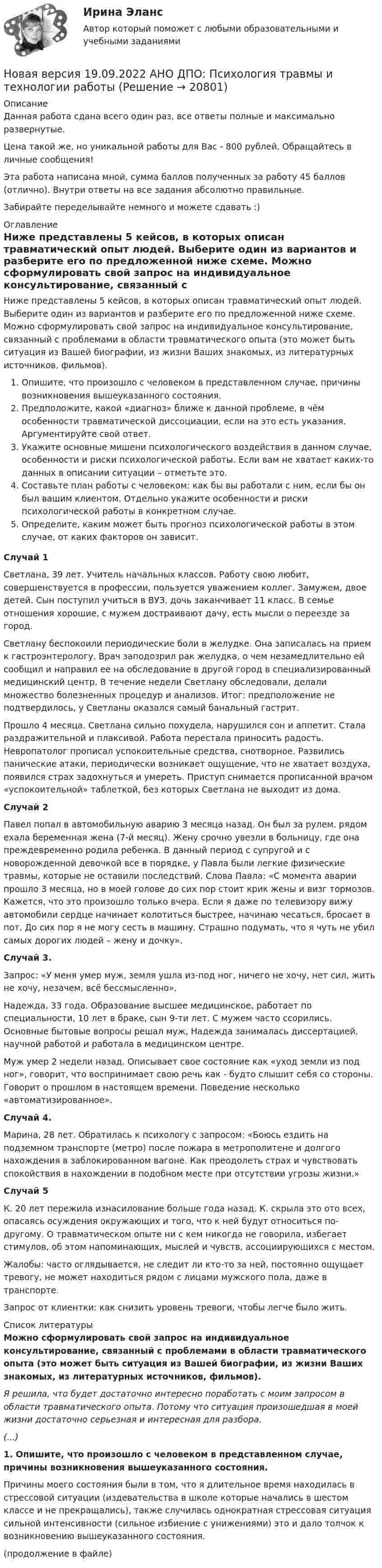      
          Описание
          Данная работа сдана всего один раз, все ответы полные и максимально развернутые.Цена такой же, но уникальной работы для Вас - 800 рублей. Обращайтесь в личные сообщения!Эта работа написана мной, сумма баллов полученных за работу 45 баллов (отлично). Внутри ответы на все задания абсолютно правильные.Забирайте переделывайте немного и можете сдавать :) 
          Оглавление
          Ниже представлены 5 кейсов, в которых описан травматический опыт людей. Выберите один из вариантов и разберите его по предложенной ниже схеме. Можно сформулировать свой запрос на индивидуальное консультирование, связанный с проблемами в области травматического опыта (это может быть ситуация из Вашей биографии, из жизни Ваших знакомых, из литературных источников, фильмов).Опишите, что произошло с человеком в представленном случае, причины возникновения вышеуказанного состояния.Предположите, какой «диагноз» ближе к данной проблеме, в чём особенности травматической диссоциации, если на это есть указания. Аргументируйте свой ответ.Укажите основные мишени психологического воздействия в данном случае, особенности и риски психологической работы. Если вам не хватает каких-то данных в описании ситуации – отметьте это.Составьте план работы с человеком: как бы вы работали с ним, если бы он был вашим клиентом. Отдельно укажите особенности и риски психологической работы в конкретном случае.Определите, каким может быть прогноз психологической работы в этом случае, от каких факторов он зависит.   Случай 1Светлана, 39 лет. Учитель начальных классов. Работу свою любит, совершенствуется в профессии, пользуется уважением коллег. Замужем, двое детей. Сын поступил учиться в ВУЗ, дочь заканчивает 11 класс. В семье отношения хорошие, с мужем достраивают дачу, есть мысли о переезде за город. Светлану беспокоили периодические боли в желудке. Она записалась на прием к гастроэнтерологу. Врач заподозрил рак желудка, о чем незамедлительно ей сообщил и направил ее на обследование в другой город в специализированный медицинский центр. В течение недели Светлану обследовали, делали множество болезненных процедур и анализов. Итог: предположение не подтвердилось, у Светланы оказался самый банальный гастрит. Прошло 4 месяца. Светлана сильно похудела, нарушился сон и аппетит. Стала раздражительной и плаксивой. Работа перестала приносить радость. Невропатолог прописал успокоительные средства, снотворное. Развились панические атаки, периодически возникает ощущение, что не хватает воздуха, появился страх задохнуться и умереть. Приступ снимается прописанной врачом «успокоительной» таблеткой, без которых Светлана не выходит из дома.   Случай 2Павел попал в автомобильную аварию 3 месяца назад. Он был за рулем, рядом ехала беременная жена (7-й месяц). Жену срочно увезли в больницу, где она преждевременно родила ребенка. В данный период с супругой и с новорожденной девочкой все в порядке, у Павла были легкие физические травмы, которые не оставили последствий. Слова Павла: «С момента аварии прошло 3 месяца, но в моей голове до сих пор стоит крик жены и визг тормозов. Кажется, что это произошло только вчера. Если я даже по телевизору вижу автомобили сердце начинает колотиться быстрее, начинаю чесаться, бросает в пот. До сих пор я не могу сесть в машину. Страшно подумать, что я чуть не убил самых дорогих людей – жену и дочку». Случай 3.Запрос: «У меня умер муж, земля ушла из-под ног, ничего не хочу, нет сил, жить не хочу, незачем, всё бессмысленно». Надежда, 33 года. Образование высшее медицинское, работает по специальности, 10 лет в браке, сын 9-ти лет. С мужем часто ссорились. Основные бытовые вопросы решал муж, Надежда занималась диссертацией, научной работой и работала в медицинском центре. Муж умер 2 недели назад. Описывает свое состояние как «уход земли из под ног», говорит, что воспринимает свою речь как - будто слышит себя со стороны. Говорит о прошлом в настоящем времени. Поведение несколько «автоматизированное». Случай 4.Марина, 28 лет. Обратилась к психологу с запросом: «Боюсь ездить на подземном транспорте (метро) после пожара в метрополитене и долгого нахождения в заблокированном вагоне. Как преодолеть страх и чувствовать спокойствия в нахождении в подобном месте при отсутствии угрозы жизни.» Случай 5К. 20 лет пережила изнасилование больше года назад. К. скрыла это ото всех, опасаясь осуждения окружающих и того, что к ней будут относиться по-другому. О травматическом опыте ни с кем никогда не говорила, избегает стимулов, об этом напоминающих, мыслей и чувств, ассоциирующихся с местом.Жалобы: часто оглядывается, не следит ли кто-то за ней, постоянно ощущает тревогу, не может находиться рядом с лицами мужского пола, даже в транспорте.Запрос от клиентки: как снизить уровень тревоги, чтобы легче было жить. 
          Список литературы
          Можно сформулировать свой запрос на индивидуальное консультирование, связанный с проблемами в области травматического опыта (это может быть ситуация из Вашей биографии, из жизни Ваших знакомых, из литературных источников, фильмов).Я решила, что будет достаточно интересно поработать с моим запросом в области травматического опыта. Потому что ситуация произошедшая в моей жизни достаточно серьезная и интересная для разбора. (...)1.     Опишите, что произошло с человеком в представленном случае, причины возникновения вышеуказанного состояния.Причины моего состояния были в том, что я длительное время находилась в стрессовой ситуации (издевательства в школе которые начались в шестом классе и не прекращались), также случилась однократная стрессовая ситуация сильной интенсивности (сильное избиение с унижениями) это и дало толчок к возникновению вышеуказанного состояния. (продолжение в файле) 
            
            
            Новая версия 19.09.2022 АНО ДПО:Основы профориентологииНовая версия 19.09.2022 АНО ДПО:  Психология травмы и технологии работыНовая версия 19.09.2022 АНО ДПО: Семейная психологияНовая версия 19.09.2022  Теоретическая основа гештальт-подхода, диагностикаНовая версия 19.19.2022 АНО ДПО: Психология детско-родительских отношенийНовая версия 23.09.2022 АНО ДПО Практикум по психологическому консультированию Модуль 1, Модуль 2, Модуль 3.Новая версия 26.12.2022 АНО ДПО Основы профориентологии.Новационные культурно-бытовые товары в сфере гостеприимстваНовационные культурно-бытовые товары в сфере гостеприимстваНовационные культурно-бытовые товары в сфере гостеприимства  ИТОГОВЫЙ ТЕСТ Новая версия 13.02.2023 АНО ДПО:Основы профориентологииНовая версия 13.02.2023 АНО ДПО: Психология детско-родительских отношенийНовая версия 19.09.2022 АНО ДПО: Групповое консультирование и ведение терапевтической группыНовая версия 19.09.2022 АНО ДПО: Групповое консультирование и ведение терапевтической группы