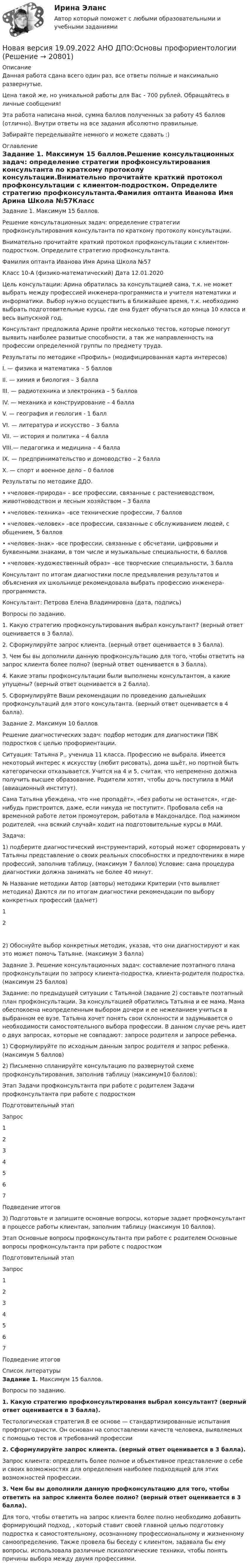      
          Описание
          Данная работа сдана всего один раз, все ответы полные и максимально развернутые.Цена такой же, но уникальной работы для Вас - 700 рублей. Обращайтесь в личные сообщения!Эта работа написана мной, сумма баллов полученных за работу 45 баллов (отлично). Внутри ответы на все задания абсолютно правильные.Забирайте переделывайте немного и можете сдавать :) 
          Оглавление
          Задание 1. Максимум 15 баллов.Решение консультационных задач: определение стратегии профконсультирования консультанта по краткому протоколу консультации.Внимательно прочитайте краткий протокол профконсультации с клиентом-подростком. Определите стратегию профконсультанта.Фамилия оптанта Иванова Имя Арина Школа №57Класс 10-А (физико-математический)  Дата 12.01.2020Цель консультации: Арина обратилась за консультацией сама, т.к. не может выбрать между профессией инженера-программиста и учителя математики и информатики. Выбор нужно осуществить в ближайшее время, т.к. необходимо выбрать подготовительные курсы, где она будет обучаться до конца 10 класса и весь выпускной год.Консультант предложила Арине пройти несколько тестов, которые помогут выявить наиболее развитые способности, а так же направленность на профессии определенной группы по предмету труда.Результаты по методике «Профиль» (модифицированная карта интересов)I. — физика и математика – 5 балловII. — химия и биология – 3 баллаIII. — радиотехника и электроника – 5 балловIV. — механика и конструирование – 4 баллаV. — география и геология - 1 баллVI. — литература и искусство – 3 баллаVII. — история и политика – 4 баллаVIII.— педагогика и медицина – 4 баллаIX. — предпринимательство и домоводство – 2 баллаX. — спорт и военное дело – 0 балловРезультаты по методике ДДО.•	«человек–природа» – все профессии, связанные с растениеводством, животноводством и лесным хозяйством – 3 балла•	«человек–техника» –все технические профессии, 7 баллов•	«человек–человек» –все профессии, связанные с обслуживанием людей, с общением, 5 баллов•	«человек–знак» -все профессии, связанные с обсчетами, цифровыми и буквенными знаками, в том числе и музыкальные специальности, 6 баллов•	«человек–художественный образ» –все творческие специальности, 3 баллаКонсультант по итогам диагностики после предъявления результатов и объяснения их школьнице рекомендовала выбрать профессию инженера-программиста.Консультант: Петрова Елена Владимировна (дата, подпись)Вопросы по заданию.1.	Какую стратегию профконсультирования выбрал консультант? (верный ответ оценивается в 3 балла).2.	Сформулируйте запрос клиента. (верный ответ оценивается в 3 балла).3.	Чем бы вы дополнили данную профконсультацию для того, чтобы ответить на запрос клиента более полно? (верный ответ оценивается в 3 балла).4.	Какие этапы профконсультации были выполнены консультантом, а какие упущены? (верный ответ оценивается в 2 балла).5.	Сформулируйте Ваши рекомендации по проведению дальнейших профконсультаций для этого консультанта. (верный ответ оценивается в 4 балла). Задание 2. Максимум 10 балловРешение диагностических задач: подбор методик для диагностики ПВК подростков с целью профориентации.Ситуация: Татьяна Р., ученица 11 класса. Профессию не выбрала. Имеется некоторый интерес к искусству (любит рисовать), дома шьёт, но портной быть категорически отказывается. Учится на 4 и 5, считая, что непременно должна получить высшее образование. Родители хотят, чтобы дочь поступила в МАИ (авиационный институт).Сама Татьяна убеждена, что «не пропадёт», «без работы не останется», «где-нибудь пристроится, даже, если никуда не поступит». Пробовала себя на временной работе летом промоутером, работала в Макдоналдсе. Под нажимом родителей, «на всякий случай» ходит на подготовительные курсы в МАИ.Задача:1) подберите диагностический инструментарий, который может сформировать у Татьяны представление о своих реальных способностях и предпочтениях в мире профессий, заполнив таблицу, (максимум 7 баллов) Условие: сама процедура диагностики должна занимать не более 40 минут.№	Название методики	Автор (авторы) методики	Критерии (что выявляет методика)	Даются ли по итогам диагностики рекомендации по выбору конкретных профессий (да/нет)1	 	 	 	 2	 	 	 	 2) Обоснуйте выбор конкретных методик, указав, что они диагностируют и как это может помочь Татьяне. (максимум 3 балла)Задание 3. Решение консультационных задач: составление поэтапного плана профконсультации по запросу клиента-подростка, клиента-родителя подростка. (максимум 25 баллов)Задание: по предыдущей ситуации с Татьяной (задание 2) составьте поэтапный план профконсультации. За консультацией обратились Татьяна и ее мама. Мама обеспокоена неопределенным выбором дочери и ее нежеланием учиться в выбранном ее вузе. Татьяна хочет понять свои склонности и задумывается о необходимости самостоятельного выбора профессии. В данном случае речь идет о двух запросах, которые не совпадают: запросе родителя и запросе ребенка.1) Сформулируйте по исходным данным запрос родителя и запрос ребенка. (максимум 5 баллов)2) Письменно спланируйте консультацию по развернутой схеме профконсультирования, заполнив таблицу (максимум10 баллов):Этап	Задачи профконсультанта при работе с родителем	Задачи профконсультанта при работе с подросткомПодготовительный этап	 	 Запрос	 	 1	 	 2	 	 3	 	 4	 	 5	 	 6	 	 7	 	 Подведение итогов	 	 3) Подготовьте и запишите основные вопросы, которые задает профконсультант в процессе работы клиентам, заполним таблицу (максимум 10 баллов).Этап	Основные вопросы профконсультанта при работе с родителем	Основные вопросы профконсультанта при работе с подросткомПодготовительный этап	 	 Запрос	 	 1	 	 2	 	 3	 	 4	 	 5	 	 6	 	 7	 	 Подведение итогов	 	  
          Список литературы
          Задание 1. Максимум 15 баллов.Вопросы по заданию.1.    Какую стратегию профконсультирования выбрал консультант? (верный ответ оценивается в 3 балла).Тестологическая стратегия.В ее основе — стандартизированные испытания профпригодности. Он основан на сопоставлении качеств человека, выявляемых с помощью тестов и требований профессии2.    Сформулируйте запрос клиента. (верный ответ оценивается в 3 балла).Запрос клиента: определить более полное и объективное представление о себе и своих возможностях для определения наиболее подходящей для этих возможностей профессии.3.    Чем бы вы дополнили данную профконсультацию для того, чтобы ответить на запрос клиента более полно? (верный ответ оценивается в 3 балла).Для того, чтобы ответить на запрос клиента более полно необходимо добавить формирующий подход, , который ставит своей главной целью подготовку подростка к самостоятельному, осознанному профессиональному и жизненному самоопределению. Также провела бы беседу с клиентом, задавала бы ему вопросы, использовала различные психологические техники, чтобы понять причины выбора между двумя профессиями.
            
            
            Новая версия 19.09.2022 АНО ДПО: Дистанционное психологическое консультированиеНовая версия 19.09.2022 АНО ДПО:Основы профориентологииНовая версия 19.09.2022 АНО ДПО:  Психология травмы и технологии работыНовая версия 19.09.2022 АНО ДПО: Семейная психологияНовая версия 19.09.2022  Теоретическая основа гештальт-подхода, диагностикаНовая версия 19.19.2022 АНО ДПО: Психология детско-родительских отношенийНовая версия 23.09.2022 АНО ДПО Практикум по психологическому консультированию Модуль 1, Модуль 2, Модуль 3.ННГУ Эконометрика Контрольные работы по 6 заданий. Все варианты 1-10 Проверить, не является ли связь между показателями X и Y ложной?Новационные культурно-бытовые товары в сфере гостеприимстваНовационные культурно-бытовые товары в сфере гостеприимстваНовационные культурно-бытовые товары в сфере гостеприимства  ИТОГОВЫЙ ТЕСТ Новая версия 13.02.2023 АНО ДПО:Основы профориентологииНовая версия 13.02.2023 АНО ДПО: Психология детско-родительских отношенийНовая версия 19.09.2022 АНО ДПО: Групповое консультирование и ведение терапевтической группы