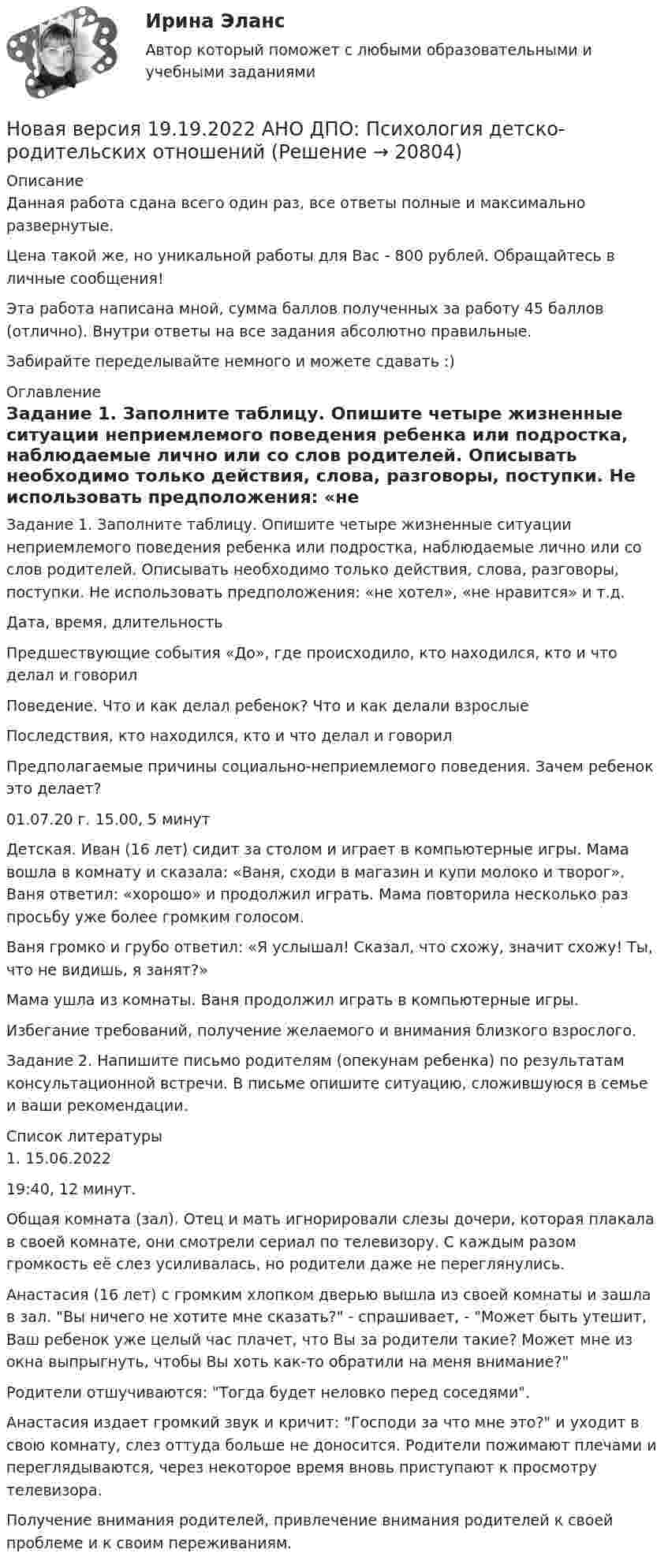      
          Описание
          Данная работа сдана всего один раз, все ответы полные и максимально развернутые.Цена такой же, но уникальной работы для Вас - 800 рублей. Обращайтесь в личные сообщения!Эта работа написана мной, сумма баллов полученных за работу 45 баллов (отлично). Внутри ответы на все задания абсолютно правильные.Забирайте переделывайте немного и можете сдавать :) 
          Оглавление
          Задание 1. Заполните таблицу. Опишите четыре жизненные ситуации неприемлемого поведения ребенка или подростка, наблюдаемые лично или со слов родителей. Описывать необходимо только действия, слова, разговоры, поступки. Не использовать предположения: «не хотел», «не нравится» и т.д.Дата, время, длительностьПредшествующие события «До», где происходило, кто находился, кто и что делал и говорилПоведение. Что и как делал ребенок? Что и как делали взрослыеПоследствия, кто находился, кто и что делал и говорилПредполагаемые причины социально-неприемлемого поведения. Зачем ребенок это делает?01.07.20 г. 15.00, 5 минутДетская. Иван (16 лет) сидит за столом и играет в компьютерные игры. Мама вошла в комнату и сказала: «Ваня, сходи в магазин и купи молоко и творог». Ваня ответил: «хорошо» и продолжил играть. Мама повторила несколько раз просьбу уже более громким голосом.Ваня громко и грубо ответил: «Я услышал! Сказал, что схожу, значит схожу! Ты, что не видишь, я занят?»Мама ушла из комнаты. Ваня продолжил играть в компьютерные игры.Избегание требований, получение желаемого и внимания близкого взрослого.Задание 2. Напишите письмо родителям (опекунам ребенка) по результатам консультационной встречи. В письме опишите ситуацию, сложившуюся в семье и ваши рекомендации. 
          Список литературы
            1. 15.06.202219:40, 12 минут.   Общая комната (зал). Отец и мать игнорировали слезы дочери, которая плакала в своей комнате, они смотрели сериал по телевизору. С каждым разом громкость её слез усиливалась, но родители даже не переглянулись. Анастасия (16 лет) с громким хлопком дверью вышла из своей комнаты и зашла в зал. Вы ничего не хотите мне сказать? - спрашивает, - Может быть утешит, Ваш ребенок уже целый час плачет, что Вы за родители такие? Может мне из окна выпрыгнуть, чтобы Вы хоть как-то обратили на меня внимание?Родители отшучиваются: Тогда будет неловко перед соседями.  Анастасия издает громкий звук и кричит: Господи за что мне это? и уходит в свою комнату, слез оттуда больше не доносится. Родители пожимают плечами и переглядываются, через некоторое время вновь приступают к просмотру телевизора.  Получение внимания родителей, привлечение внимания родителей к своей проблеме и к своим переживаниям. 
            
            
            Новая версия 19.09.2022  Теоретическая основа гештальт-подхода, диагностикаНовая версия 19.19.2022 АНО ДПО: Психология детско-родительских отношенийНовая версия 23.09.2022 АНО ДПО Практикум по психологическому консультированию Модуль 1, Модуль 2, Модуль 3.Новая версия 26.12.2022 АНО ДПО Основы профориентологии.Новая версия 27.06.2022 АНО ДПО: Детская психосоматика с точки зрения гештальт-подхода, техники и приемы работыНовая версия 27.06.2022 АНО ДПО:Итоговое задание по курсу “Основы коучинга. Введение в профессию”Новая версия 27.06.2022 АНО ДПО: Карьерное консультированиеНовая версия 13.02.2023 АНО ДПО:Основы профориентологииНовая версия 13.02.2023 АНО ДПО: Психология детско-родительских отношенийНовая версия 19.09.2022 АНО ДПО: Групповое консультирование и ведение терапевтической группыНовая версия 19.09.2022 АНО ДПО: Групповое консультирование и ведение терапевтической группыНовая версия 19.09.2022 АНО ДПО: Дистанционное психологическое консультированиеНовая версия 19.09.2022 АНО ДПО:Основы профориентологииНовая версия 19.09.2022 АНО ДПО:  Психология травмы и технологии работы