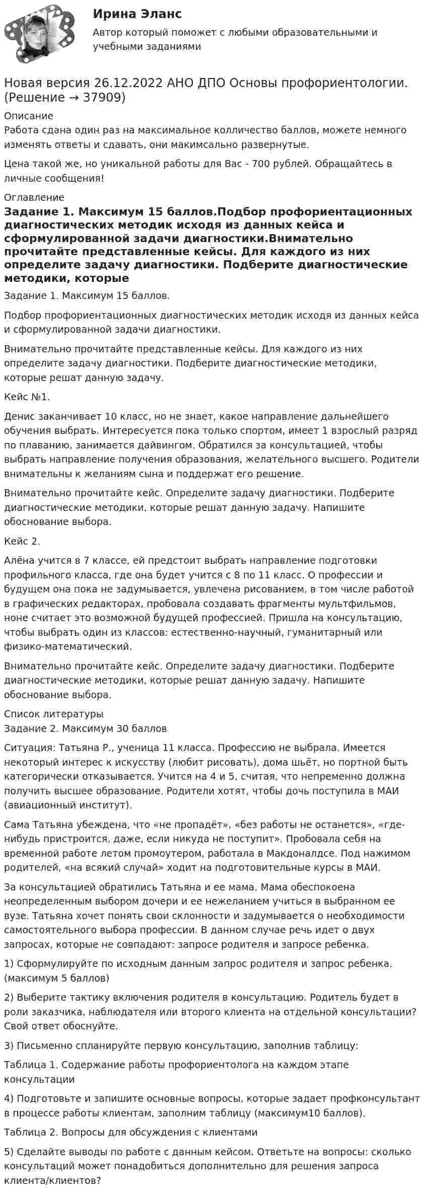      
          Описание
          Работа сдана один раз на максимальное колличество баллов, можете немного изменять ответы и сдавать, они макимсально развернутые.Цена такой же, но уникальной работы для Вас - 700 рублей. Обращайтесь в личные сообщения! 
          Оглавление
          Задание 1. Максимум 15 баллов.Подбор профориентационных диагностических методик исходя из данных кейса и сформулированной задачи диагностики.Внимательно прочитайте представленные кейсы. Для каждого из них определите задачу диагностики. Подберите диагностические методики, которые решат данную задачу.Кейс №1.Денис заканчивает 10 класс, но не знает, какое направление дальнейшего обучения выбрать. Интересуется пока только спортом, имеет 1 взрослый разряд по плаванию, занимается дайвингом. Обратился за консультацией, чтобы выбрать направление получения образования, желательного высшего. Родители внимательны к желаниям сына и поддержат его решение.Внимательно прочитайте кейс. Определите задачу диагностики. Подберите диагностические методики, которые решат данную задачу. Напишите обоснование выбора.Кейс 2.Алёна учится в 7 классе, ей предстоит выбрать направление подготовки профильного класса, где она будет учится с 8 по 11 класс. О профессии и будущем она пока не задумывается, увлечена рисованием, в том числе работой в графических редакторах, пробовала создавать фрагменты мультфильмов, ноне считает это возможной будущей профессией. Пришла на консультацию, чтобы выбрать один из классов: естественно-научный, гуманитарный или физико-математический.Внимательно прочитайте кейс. Определите задачу диагностики. Подберите диагностические методики, которые решат данную задачу. Напишите обоснование выбора. 
          Список литературы
          Задание 2. Максимум 30 балловСитуация: Татьяна Р., ученица 11 класса. Профессию не выбрала. Имеется некоторый интерес к искусству (любит рисовать), дома шьёт, но портной быть категорически отказывается. Учится на 4 и 5, считая, что непременно должна получить высшее образование. Родители хотят, чтобы дочь поступила в МАИ (авиационный институт).Сама Татьяна убеждена, что «не пропадёт», «без работы не останется», «где-нибудь пристроится, даже, если никуда не поступит». Пробовала себя на временной работе летом промоутером, работала в Макдоналдсе. Под нажимом родителей, «на всякий случай» ходит на подготовительные курсы в МАИ.За консультацией обратились Татьяна и ее мама. Мама обеспокоена неопределенным выбором дочери и ее нежеланием учиться в выбранном ее вузе. Татьяна хочет понять свои склонности и задумывается о необходимости самостоятельного выбора профессии. В данном случае речь идет о двух запросах, которые не совпадают: запросе родителя и запросе ребенка.1) Сформулируйте по исходным данным запрос родителя и запрос ребенка. (максимум 5 баллов)2) Выберите тактику включения родителя в консультацию. Родитель будет в роли заказчика, наблюдателя или второго клиента на отдельной консультации? Свой ответ обоснуйте.3) Письменно спланируйте первую консультацию, заполнив таблицу:Таблица 1. Содержание работы профориентолога на каждом этапе консультации4) Подготовьте и запишите основные вопросы, которые задает профконсультант в процессе работы клиентам, заполним таблицу (максимум10 баллов).Таблица 2. Вопросы для обсуждения с клиентами5) Сделайте выводы по работе с данным кейсом. Ответьте на вопросы: сколько консультаций может понадобиться дополнительно для решения запроса клиента/клиентов?
            
            
            Новая версия 23.09.2022 АНО ДПО Практикум по психологическому консультированию Модуль 1, Модуль 2, Модуль 3.Новая версия 26.12.2022 АНО ДПО Основы профориентологии.Новая версия 27.06.2022 АНО ДПО: Детская психосоматика с точки зрения гештальт-подхода, техники и приемы работыНовая версия 27.06.2022 АНО ДПО:Итоговое задание по курсу “Основы коучинга. Введение в профессию”Новая версия 27.06.2022 АНО ДПО: Карьерное консультированиеНовая версия 27.06.2022 АНО ДПО: КоучингНовая версия 27.06.2022 АНО ДПО: Методы и инструменты коучиногового подходаНовая версия 19.09.2022 АНО ДПО: Групповое консультирование и ведение терапевтической группыНовая версия 19.09.2022 АНО ДПО: Групповое консультирование и ведение терапевтической группыНовая версия 19.09.2022 АНО ДПО: Дистанционное психологическое консультированиеНовая версия 19.09.2022 АНО ДПО:Основы профориентологииНовая версия 19.09.2022 АНО ДПО:  Психология травмы и технологии работыНовая версия 19.09.2022 АНО ДПО: Семейная психологияНовая версия 19.09.2022  Теоретическая основа гештальт-подхода, диагностика