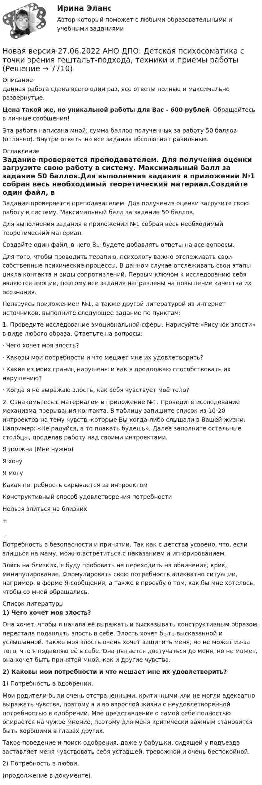      
          Описание
          Данная работа сдана всего один раз, все ответы полные и максимально развернутые.Цена такой же, но уникальной работы для Вас - 600 рублей. Обращайтесь в личные сообщения!Эта работа написана мной, сумма баллов полученных за работу 50 баллов (отлично). Внутри ответы на все задания абсолютно правильные. 
          Оглавление
          Задание проверяется преподавателем. Для получения оценки загрузите свою работу в систему. Максимальный балл за задание 50 баллов.Для выполнения задания в приложении №1 собран весь необходимый теоретический материал.Создайте один файл, в него Вы будете добавлять ответы на все вопросы.Для того, чтобы проводить терапию, психологу важно отслеживать свои собственные психические процессы. В данном случае отслеживать свои этапы цикла контакта и виды сопротивлений. Первым ключом к исследованию себя являются эмоции, поэтому все задания направлены на повышение качества их осознания.Пользуясь приложением №1, а также другой литературой из интернет источников, выполните следующее задание по пунктам:1. Проведите исследование эмоциональной сферы. Нарисуйте «Рисунок злости» в виде любого образа. Ответьте на вопросы:· Чего хочет моя злость?· Каковы мои потребности и что мешает мне их удовлетворить?· Какие из моих границ нарушены и как я продолжаю способствовать их нарушению?· Когда я не выражаю злость, как себя чувствует моё тело?2. Ознакомьтесь с материалом в приложение №1. Проведите исследование механизма прерывания контакта. В таблицу запишите список из 10-20 интроектов на тему чувств, которые Вы когда-либо слышали в Вашей жизни. Например: «Не радуйся, а то плакать будешь». Далее заполните остальные столбцы, проделав работу над своими интроектами.Я должна (Мне нужно)Я хочуЯ могуКакая потребность скрывается за интроектомКонструктивный способ удовлетворения потребностиНельзя злиться на близких+_Потребность в безопасности и принятии. Так как с детства усвоено, что, если злишься на маму, можно встретиться с наказанием и игнорированием.Злясь на близких, я буду пробовать не переходить на обвинения, крик, манипулирование. Формулировать свою потребность адекватно ситуации, например, в форме Я-сообщения, а также в просьбу о том, как бы мне хотелось, чтобы со мной обращались. 
          Список литературы
          1) Чего хочет моя злость?Она хочет, чтобы я начала её выражать и высказывать конструктивным образом, перестала подавлять злость в себе. Злость хочет быть высказанной и услышанной. Также моя злость очень хочет защитить меня, но не может из-за того, что я подавляю её в себе. Она пытается достучаться до меня, но не может, она хочет быть принятой мной, как и другие чувства. 2) Каковы мои потребности и что мешает мне их удовлетворить?1) Потребность в одобрении. Мои родители были очень отстраненными, критичными или не могли адекватно выражать чувства, поэтому я и во взрослой жизни с неудовлетворенной потребностью в одобрении. Моё представление о самой себе полностью опирается на чужое мнение, поэтому для меня критически важным становится быть хорошими в глазах других.Такое поведение и поиск одобрения, даже у бабушки, сидящей у подъезда заставляет меня чувствовать себя уставшей, тревожной и очень беспокойной. 2) Потребность в любви. (продолжение в документе) 
            
            
            Новая версия 26.12.2022 АНО ДПО Основы профориентологии.Новая версия 27.06.2022 АНО ДПО: Детская психосоматика с точки зрения гештальт-подхода, техники и приемы работыНовая версия 27.06.2022 АНО ДПО:Итоговое задание по курсу “Основы коучинга. Введение в профессию”Новая версия 27.06.2022 АНО ДПО: Карьерное консультированиеНовая версия 27.06.2022 АНО ДПО: КоучингНовая версия 27.06.2022 АНО ДПО: Методы и инструменты коучиногового подходаНовая версия 27.06.2022 АНО ДПО: Основы профориентологииНовая версия 19.09.2022 АНО ДПО: Групповое консультирование и ведение терапевтической группыНовая версия 19.09.2022 АНО ДПО: Дистанционное психологическое консультированиеНовая версия 19.09.2022 АНО ДПО:Основы профориентологииНовая версия 19.09.2022 АНО ДПО:  Психология травмы и технологии работыНовая версия 19.09.2022 АНО ДПО: Семейная психологияНовая версия 19.09.2022  Теоретическая основа гештальт-подхода, диагностикаНовая версия 19.19.2022 АНО ДПО: Психология детско-родительских отношений