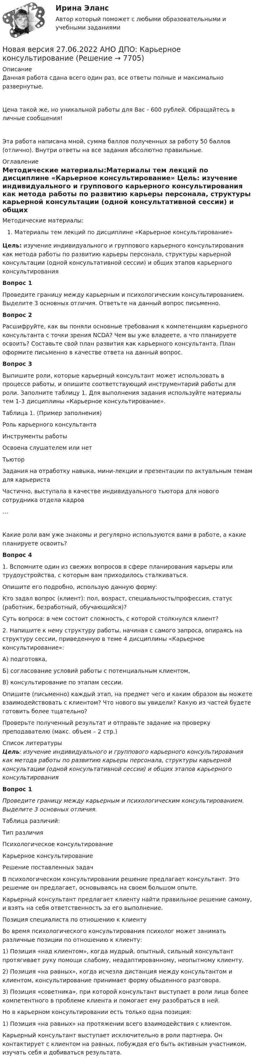      
          Описание
          Данная работа сдана всего один раз, все ответы полные и максимально развернутые.Цена такой же, но уникальной работы для Вас - 600 рублей. Обращайтесь в личные сообщения!Эта работа написана мной, сумма баллов полученных за работу 50 баллов (отлично). Внутри ответы на все задания абсолютно правильные. 
          Оглавление
          Методические материалы:Материалы тем лекций по дисциплине «Карьерное консультирование» Цель: изучение индивидуального и группового карьерного консультирования как метода работы по развитию карьеры персонала, структуры карьерной консультации (одной консультативной сессии) и общих этапов карьерного консультированияВопрос 1Проведите границу между карьерным и психологическим консультированием. Выделите 3 основных отличия. Ответьте на данный вопрос письменно.Вопрос 2Расшифруйте, как вы поняли основные требования к компетенциям карьерного консультанта с точки зрения NCDA? Чем вы уже владеете, а что планируете освоить? Составьте свой план развития как карьерного консультанта. План оформите письменно в качестве ответа на данный вопрос. Вопрос 3Выпишите роли, которые карьерный консультант может использовать в процессе работы, и опишите соответствующий инструментарий работы для роли. Заполните таблицу 1. Для выполнения задания используйте материалы тем 1-3 дисциплины «Карьерное консультирование».Таблица 1. (Пример заполнения)Роль карьерного консультантаИнструменты работыОсвоена слушателем или нетТьюторЗадания на отработку навыка, мини-лекции и презентации по актуальным темам для карьеристаЧастично, выступала в качестве индивидуального тьютора для нового сотрудника отдела кадров…  Какие роли вам уже знакомы и регулярно используются вами в работе, а какие планируете освоить?Вопрос 41. Вспомните один из свежих вопросов в сфере планирования карьеры или трудоустройства, с которым вам приходилось сталкиваться.Опишите его подробно, использую данную форму:Кто задал вопрос (клиент): пол, возраст, специальность/профессия, статус (работник, безработный, обучающийся)?Суть вопроса: в чем состоит сложность, с которой столкнулся клиент?2. Напишите к нему структуру работы, начиная с самого запроса, опираясь на структуру сессии, приведенную в теме 4 дисциплины «Карьерное консультирование»:А) подготовка,Б) согласование условий работы с потенциальным клиентом,В) консультирование по этапам сессии.Опишите (письменно) каждый этап, на предмет чего и каким образом вы можете взаимодействовать с клиентом? Что нового вы увидели? Какую из частей будете готовить более тщательно?Проверьте полученный результат и отправьте задание на проверку преподавателю (макс. объем – 2 стр.) 
          Список литературы
          Цель: изучение индивидуального и группового карьерного консультирования как метода работы по развитию карьеры персонала, структуры карьерной консультации (одной консультативной сессии) и общих этапов карьерного консультированияВопрос 1Проведите границу между карьерным и психологическим консультированием. Выделите 3 основных отличия.Таблица различий:   Тип различия Психологическое консультирование Карьерное консультирование   Решение поставленных задач   В психологическом консультировании решение предлагает консультант. Это решение он предлагает, основываясь на своем большом опыте. Карьерный консультант предлагает клиенту найти правильное решение самому, и взять на себя ответственность за его выполнение.   Позиция специалиста по отношению к клиенту Во время психологического консультирования психолог может занимать различные позиции по отношению к клиенту:   1) Позиция «над клиентом», когда мудрый, опытный, сильный консультант протягивает руку помощи слабому, неадаптированному, неопытному клиенту.2) Позиция «на равных», когда исчезла дистанция между консультантом и клиентом, консультирование принимает форму обыденного разговора.3) Позиция «советника», при которой консультант выступает в роли лица более компетентного в проблеме клиента и помогает ему разобраться в ней. Но в карьерном консультировании есть только одна позиция:1) Позиция «на равных» на протяжении всего взаимодействия с клиентом.Карьерный консультант выступает исключительно в роли партнера. Он контактирует с клиентом на равных, побуждая его быть активным участником, изучать себя и добиваться результата. 
            
            
            Новая версия 27.06.2022 АНО ДПО:Итоговое задание по курсу “Основы коучинга. Введение в профессию”Новая версия 27.06.2022 АНО ДПО: Карьерное консультированиеНовая версия 27.06.2022 АНО ДПО: КоучингНовая версия 27.06.2022 АНО ДПО: Методы и инструменты коучиногового подходаНовая версия 27.06.2022 АНО ДПО: Основы профориентологииНовая версия 27.06.2022 АНО ДПО: Особенности консультирования при пограничных расстройствахНовая версия 27.06.2022 АНО ДПО: Проективные методики в психологическом консультированииНовая версия 19.09.2022 АНО ДПО:Основы профориентологииНовая версия 19.09.2022 АНО ДПО:  Психология травмы и технологии работыНовая версия 19.09.2022 АНО ДПО: Семейная психологияНовая версия 19.09.2022  Теоретическая основа гештальт-подхода, диагностикаНовая версия 19.19.2022 АНО ДПО: Психология детско-родительских отношенийНовая версия 23.09.2022 АНО ДПО Практикум по психологическому консультированию Модуль 1, Модуль 2, Модуль 3.Новая версия 26.12.2022 АНО ДПО Основы профориентологии.