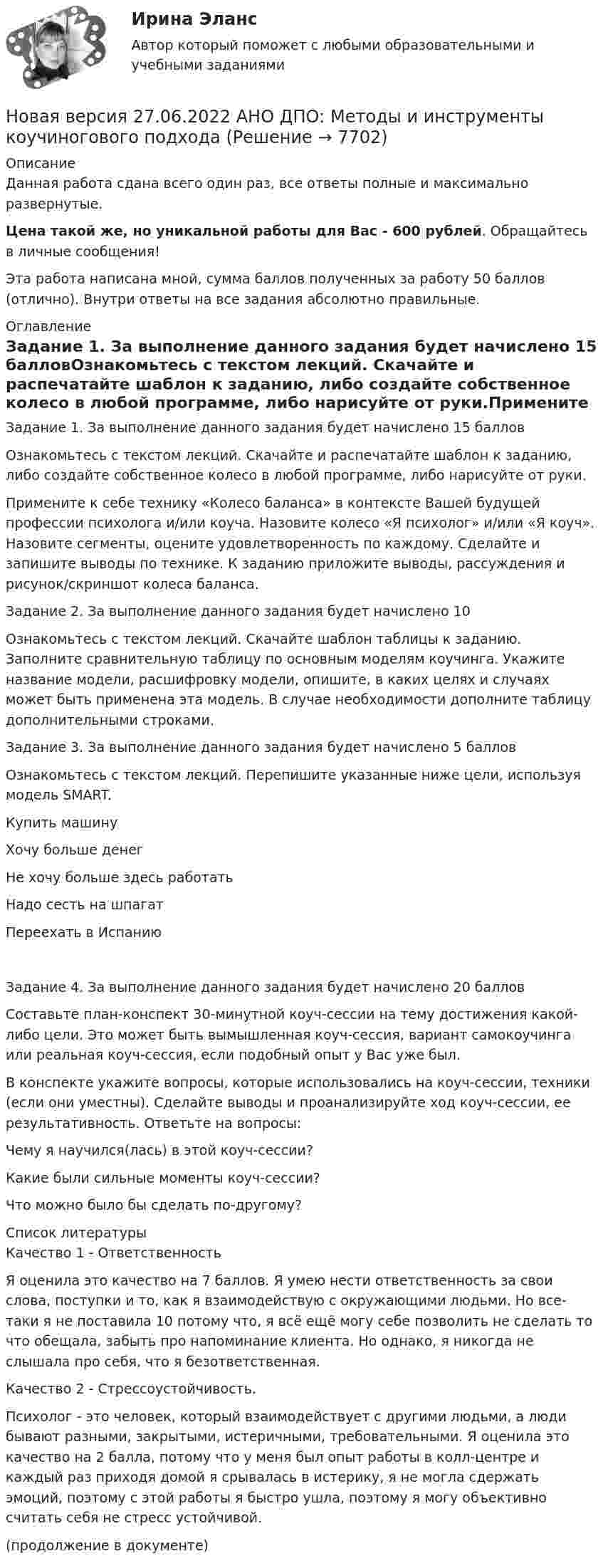      
          Описание
          Данная работа сдана всего один раз, все ответы полные и максимально развернутые.Цена такой же, но уникальной работы для Вас - 600 рублей. Обращайтесь в личные сообщения!Эта работа написана мной, сумма баллов полученных за работу 50 баллов (отлично). Внутри ответы на все задания абсолютно правильные. 
          Оглавление
          Задание 1. За выполнение данного задания будет начислено 15 балловОзнакомьтесь с текстом лекций. Скачайте и распечатайте шаблон к заданию, либо создайте собственное колесо в любой программе, либо нарисуйте от руки.Примените к себе технику «Колесо баланса» в контексте Вашей будущей профессии психолога и/или коуча. Назовите колесо «Я психолог» и/или «Я коуч». Назовите сегменты, оцените удовлетворенность по каждому. Сделайте и запишите выводы по технике. К заданию приложите выводы, рассуждения и рисунок/скриншот колеса баланса.Задание 2. За выполнение данного задания будет начислено 10Ознакомьтесь с текстом лекций. Скачайте шаблон таблицы к заданию. Заполните сравнительную таблицу по основным моделям коучинга. Укажите название модели, расшифровку модели, опишите, в каких целях и случаях может быть применена эта модель. В случае необходимости дополните таблицу дополнительными строками.Задание 3. За выполнение данного задания будет начислено 5 балловОзнакомьтесь с текстом лекций. Перепишите указанные ниже цели, используя модель SMART.Купить машинуХочу больше денегНе хочу больше здесь работатьНадо сесть на шпагатПереехать в ИспаниюЗадание 4. За выполнение данного задания будет начислено 20 балловСоставьте план-конспект 30-минутной коуч-сессии на тему достижения какой-либо цели. Это может быть вымышленная коуч-сессия, вариант самокоучинга или реальная коуч-сессия, если подобный опыт у Вас уже был.В конспекте укажите вопросы, которые использовались на коуч-сессии, техники (если они уместны). Сделайте выводы и проанализируйте ход коуч-сессии, ее результативность. Ответьте на вопросы:Чему я научился(лась) в этой коуч-сессии?Какие были сильные моменты коуч-сессии?Что можно было бы сделать по-другому? 
          Список литературы
            Качество 1 - Ответственность Я оценила это качество на 7 баллов. Я умею нести ответственность за свои слова, поступки и то, как я взаимодействую с окружающими людьми. Но все-таки я не поставила 10 потому что, я всё ещё могу себе позволить не сделать то что обещала, забыть про напоминание клиента. Но однако, я никогда не слышала про себя, что я безответственная.   Качество 2 - Стрессоустойчивость. Психолог - это человек, который взаимодействует с другими людьми, а люди бывают разными, закрытыми, истеричными, требовательными. Я оценила это качество на 2 балла, потому что у меня был опыт работы в колл-центре и каждый раз приходя домой я срывалась в истерику, я не могла сдержать эмоций, поэтому с этой работы я быстро ушла, поэтому я могу объективно считать себя не стресс устойчивой.  (продолжение в документе)
            
            
            Новая версия 27.06.2022 АНО ДПО: КоучингНовая версия 27.06.2022 АНО ДПО: Методы и инструменты коучиногового подходаНовая версия 27.06.2022 АНО ДПО: Основы профориентологииНовая версия 27.06.2022 АНО ДПО: Особенности консультирования при пограничных расстройствахНовая версия 27.06.2022 АНО ДПО: Проективные методики в психологическом консультированииНовая версия 27.06.2022 АНО ДПО: Проективные методики в психологическом консультированииНовая версия 27.06.2022 АНО ДПО: Профилактика профессионального выгорания психолога-консультантаНовая версия 19.09.2022 АНО ДПО: Семейная психологияНовая версия 19.09.2022  Теоретическая основа гештальт-подхода, диагностикаНовая версия 19.19.2022 АНО ДПО: Психология детско-родительских отношенийНовая версия 23.09.2022 АНО ДПО Практикум по психологическому консультированию Модуль 1, Модуль 2, Модуль 3.Новая версия 26.12.2022 АНО ДПО Основы профориентологии.Новая версия 27.06.2022 АНО ДПО: Детская психосоматика с точки зрения гештальт-подхода, техники и приемы работыНовая версия 27.06.2022 АНО ДПО:Итоговое задание по курсу “Основы коучинга. Введение в профессию”
