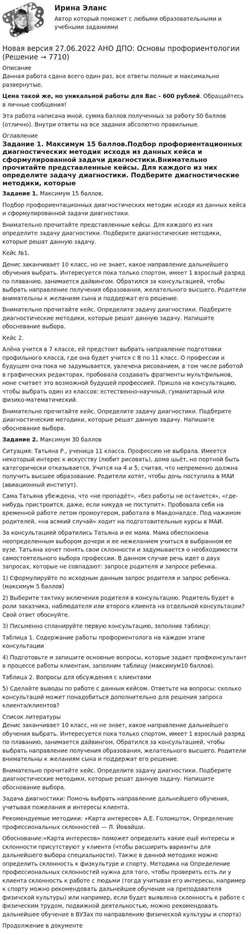      
          Описание
          Данная работа сдана всего один раз, все ответы полные и максимально развернутые.Цена такой же, но уникальной работы для Вас - 600 рублей. Обращайтесь в личные сообщения!Эта работа написана мной, сумма баллов полученных за работу 50 баллов (отлично). Внутри ответы на все задания абсолютно правильные. 
          Оглавление
          Задание 1. Максимум 15 баллов.Подбор профориентационных диагностических методик исходя из данных кейса и сформулированной задачи диагностики.Внимательно прочитайте представленные кейсы. Для каждого из них определите задачу диагностики. Подберите диагностические методики, которые решат данную задачу.Кейс №1.Денис заканчивает 10 класс, но не знает, какое направление дальнейшего обучения выбрать. Интересуется пока только спортом, имеет 1 взрослый разряд по плаванию, занимается дайвингом. Обратился за консультацией, чтобы выбрать направление получения образования, желательного высшего. Родители внимательны к желаниям сына и поддержат его решение.Внимательно прочитайте кейс. Определите задачу диагностики. Подберите диагностические методики, которые решат данную задачу. Напишите обоснование выбора.Кейс 2.Алёна учится в 7 классе, ей предстоит выбрать направление подготовки профильного класса, где она будет учится с 8 по 11 класс. О профессии и будущем она пока не задумывается, увлечена рисованием, в том числе работой в графических редакторах, пробовала создавать фрагменты мультфильмов, ноне считает это возможной будущей профессией. Пришла на консультацию, чтобы выбрать один из классов: естественно-научный, гуманитарный или физико-математический.Внимательно прочитайте кейс. Определите задачу диагностики. Подберите диагностические методики, которые решат данную задачу. Напишите обоснование выбора.Задание 2. Максимум 30 балловСитуация: Татьяна Р., ученица 11 класса. Профессию не выбрала. Имеется некоторый интерес к искусству (любит рисовать), дома шьёт, но портной быть категорически отказывается. Учится на 4 и 5, считая, что непременно должна получить высшее образование. Родители хотят, чтобы дочь поступила в МАИ (авиационный институт).Сама Татьяна убеждена, что «не пропадёт», «без работы не останется», «где-нибудь пристроится, даже, если никуда не поступит». Пробовала себя на временной работе летом промоутером, работала в Макдоналдсе. Под нажимом родителей, «на всякий случай» ходит на подготовительные курсы в МАИ.За консультацией обратились Татьяна и ее мама. Мама обеспокоена неопределенным выбором дочери и ее нежеланием учиться в выбранном ее вузе. Татьяна хочет понять свои склонности и задумывается о необходимости самостоятельного выбора профессии. В данном случае речь идет о двух запросах, которые не совпадают: запросе родителя и запросе ребенка.1) Сформулируйте по исходным данным запрос родителя и запрос ребенка. (максимум 5 баллов)2) Выберите тактику включения родителя в консультацию. Родитель будет в роли заказчика, наблюдателя или второго клиента на отдельной консультации? Свой ответ обоснуйте.3) Письменно спланируйте первую консультацию, заполнив таблицу:Таблица 1. Содержание работы профориентолога на каждом этапе консультации4) Подготовьте и запишите основные вопросы, которые задает профконсультант в процессе работы клиентам, заполним таблицу (максимум10 баллов).Таблица 2. Вопросы для обсуждения с клиентами5) Сделайте выводы по работе с данным кейсом. Ответьте на вопросы: сколько консультаций может понадобиться дополнительно для решения запроса клиента/клиентов? 
          Список литературы
          Денис заканчивает 10 класс, но не знает, какое направление дальнейшего обучения выбрать. Интересуется пока только спортом, имеет 1 взрослый разряд по плаванию, занимается дайвингом. Обратился за консультацией, чтобы выбрать направление получения образования, желательного высшего. Родители внимательны к желаниям сына и поддержат его решение.Внимательно прочитайте кейс. Определите задачу диагностики. Подберите диагностические методики, которые решат данную задачу. Напишите обоснование выбора.Задача диагностики: Помочь выбрать направление дальнейшего обучения, учитывая пожелания и интересы клиента. Рекомендуемые методики: «Карта интересов» А.Е. Голомшток, Определение профессиональных склонностей — Л. Йовайши.Обоснование:«Карта интересов» поможет определить какие ещё интересы и склонности присутствуют у клиента (чтобы расширить варианты для дальнейшего выбора специальности). Также в данной методике можно определить склонность к физкультуре и спорту. Методика на Определение профессиональных склонностей нужна для того, чтобы проверить есть ли у клиента склонность к работе с людьми (тогда учитывая его интересы, например к спорту можно рекомендовать дальнейшее обучение на преподавателя физичской культуры) или например, если будет выявлена склонность к работе с физическим трудом, подвижной деятельностью, можно рекомендовать дальнейшее обучение в ВУЗах по направлению физической культуры и спорта) Продолжение в документе
            
            
            Новая версия 27.06.2022 АНО ДПО: Методы и инструменты коучиногового подходаНовая версия 27.06.2022 АНО ДПО: Основы профориентологииНовая версия 27.06.2022 АНО ДПО: Особенности консультирования при пограничных расстройствахНовая версия 27.06.2022 АНО ДПО: Проективные методики в психологическом консультированииНовая версия 27.06.2022 АНО ДПО: Проективные методики в психологическом консультированииНовая версия 27.06.2022 АНО ДПО: Профилактика профессионального выгорания психолога-консультантаНовая версия 27.06.2022 АНО ДПО: Психология развития и возрастная психологияНовая версия 19.09.2022  Теоретическая основа гештальт-подхода, диагностикаНовая версия 19.19.2022 АНО ДПО: Психология детско-родительских отношенийНовая версия 23.09.2022 АНО ДПО Практикум по психологическому консультированию Модуль 1, Модуль 2, Модуль 3.Новая версия 26.12.2022 АНО ДПО Основы профориентологии.Новая версия 27.06.2022 АНО ДПО: Детская психосоматика с точки зрения гештальт-подхода, техники и приемы работыНовая версия 27.06.2022 АНО ДПО:Итоговое задание по курсу “Основы коучинга. Введение в профессию”Новая версия 27.06.2022 АНО ДПО: Карьерное консультирование