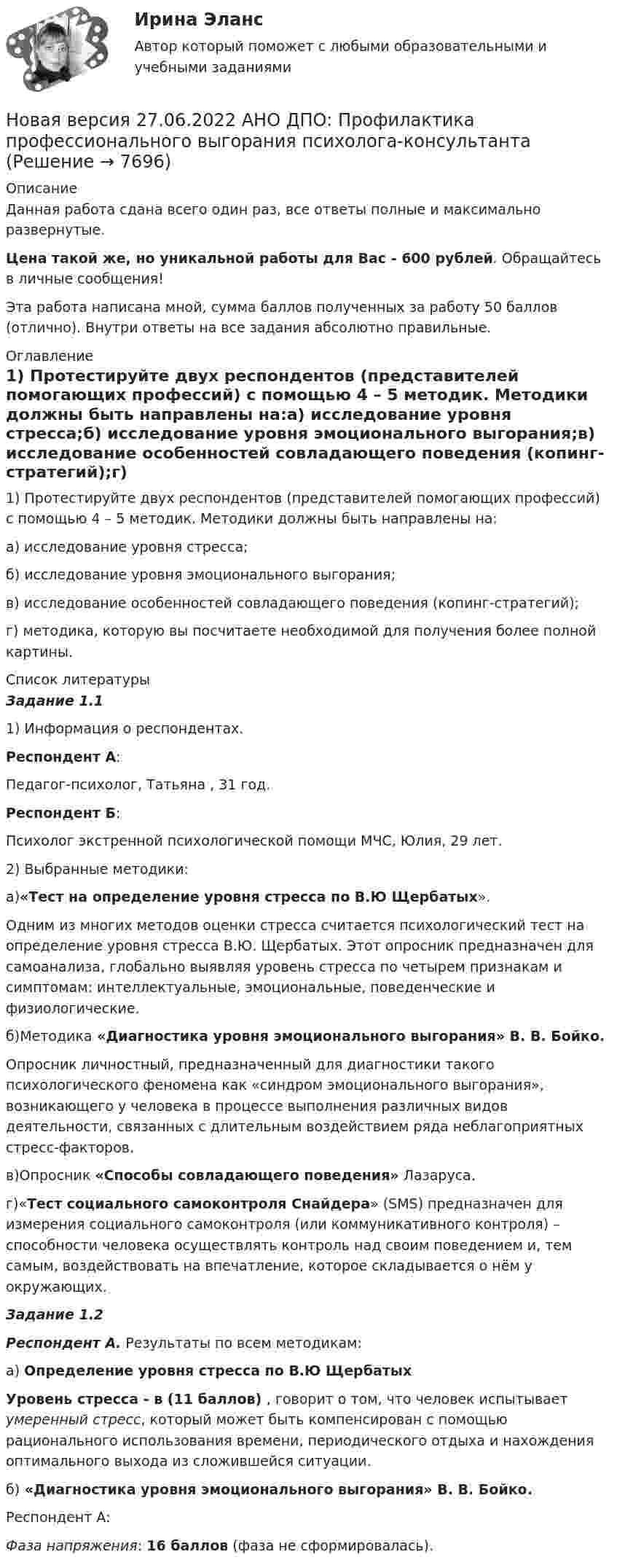 




Описание


Данная работа сдана всего один раз, все ответы полные и максимально развернутые.
Эта работа написана мной, сумма баллов полученных за работу 50 баллов (отлично). Внутри ответы на все задания абсолютно правильные.




Оглавление


1) Протестируйте двух респондентов (представителей помогающих профессий) с помощью 4 – 5 методик. Методики должны быть направлены на:
а) исследование уровня стресса;
б) исследование уровня эмоционального выгорания;
в) исследование особенностей совладающего поведения (копинг-стратегий);
г) методика, которую вы посчитаете необходимой для получения более полной картины.




Список литературы


Задание 1.1
1) Информация о респондентах.
Респондент А:
Педагог-психолог, Татьяна , 31 год.
Респондент Б:
Психолог экстренной психологической помощи МЧС, Юлия, 29 лет.
2) Выбранные методики:
а)«Тест на определение уровня стресса по В.Ю Щербатых».
Одним из многих методов оценки стресса считается психологический тест на определение уровня стресса В.Ю. Щербатых. Этот опросник предназначен для самоанализа, глобально выявляя уровень стресса по четырем признакам и симптомам: интеллектуальные, эмоциональные, поведенческие и физиологические.
б)Методика «Диагностика уровня эмоционального выгорания» В. В. Бойко. 
Опросник личностный, предназначенный для диагностики такого психологического феномена как «синдром эмоционального выгорания», возникающего у человека в процессе выполнения различных видов деятельности, связанных с длительным воздействием ряда неблагоприятных стресс-факторов.
в)Опросник «Способы совладающего поведения» Лазаруса.
г)«Тест социального самоконтроля Снайдера» (SMS) предназначен для измерения социального самоконтроля (или коммуникативного контроля) – способности человека осуществлять контроль над своим поведением и, тем самым, воздействовать на впечатление, которое складывается о нём у окружающих.
Задание 1.2
Респондент А. Результаты по всем методикам:
а) Определение уровня стресса по В.Ю Щербатых
Уровень стресса - в (11 баллов) , говорит о том, что человек испытывает умеренный стресс, который может быть компенсирован с помощью рационального использования времени, периодического отдыха и нахождения оптимального выхода из сложившейся ситуации.
б) «Диагностика уровня эмоционального выгорания» В. В. Бойко. 
Респондент А:
Фаза напряжения: 16 баллов (фаза не сформировалась).




            
            
            Новая версия 27.06.2022 АНО ДПО: Проективные методики в психологическом консультированииНовая версия 27.06.2022 АНО ДПО: Профилактика профессионального выгорания психолога-консультантаНовая версия 27.06.2022 АНО ДПО: Психология развития и возрастная психологияНовая версия 27.06.2022 АНО ДПО: Семейное психологическое консультированиеНовая версия 27.06.2022 АНО ДПО: Современные подходы и методы психологического консультированияНовая версия 27.06.2022 АНО ДПО: Социальная психологияНовая версия 27.06.2022: Групповое консультирование и ведение терапевтической группыНовая версия 27.06.2022 АНО ДПО: Детская психосоматика с точки зрения гештальт-подхода, техники и приемы работыНовая версия 27.06.2022 АНО ДПО:Итоговое задание по курсу “Основы коучинга. Введение в профессию”Новая версия 27.06.2022 АНО ДПО: Карьерное консультированиеНовая версия 27.06.2022 АНО ДПО: КоучингНовая версия 27.06.2022 АНО ДПО: Методы и инструменты коучиногового подходаНовая версия 27.06.2022 АНО ДПО: Основы профориентологииНовая версия 27.06.2022 АНО ДПО: Особенности консультирования при пограничных расстройствах