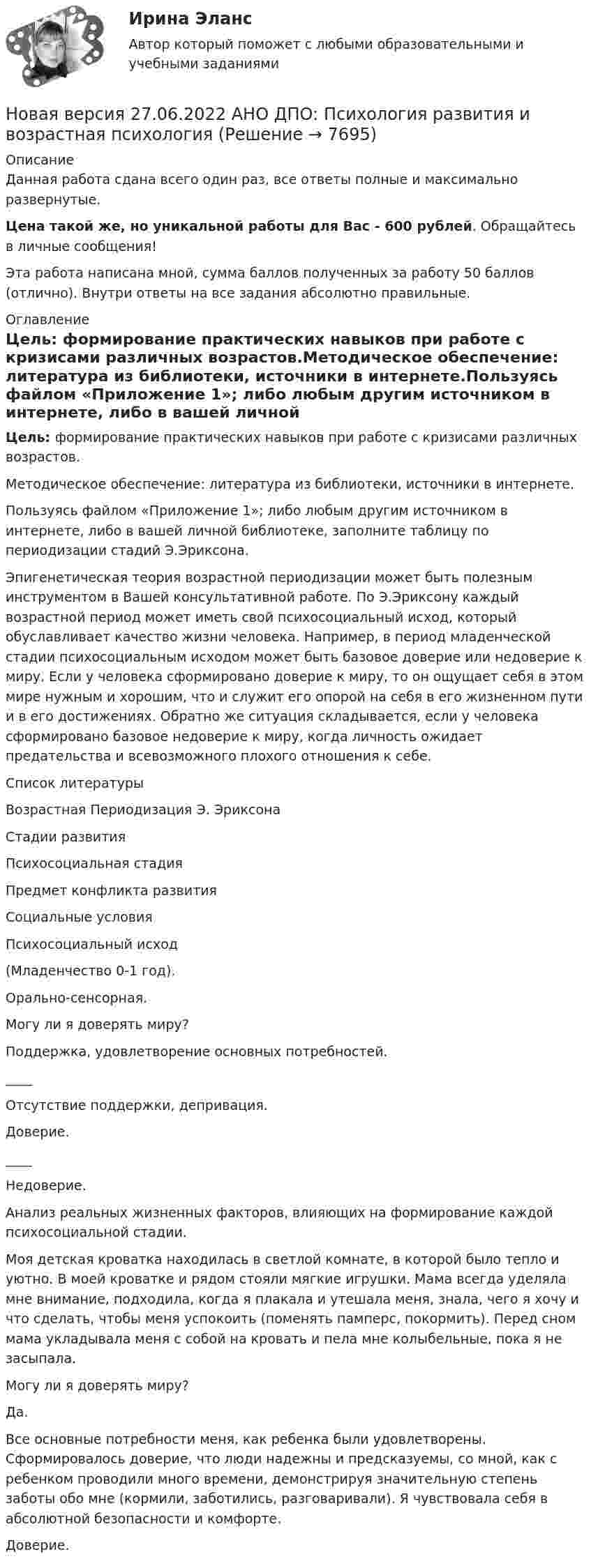      
          Описание
          Данная работа сдана всего один раз, все ответы полные и максимально развернутые.Цена такой же, но уникальной работы для Вас - 600 рублей. Обращайтесь в личные сообщения!Эта работа написана мной, сумма баллов полученных за работу 50 баллов (отлично). Внутри ответы на все задания абсолютно правильные. 
          Оглавление
          Цель: формирование практических навыков при работе с кризисами различных возрастов.Методическое обеспечение: литература из библиотеки, источники в интернете.Пользуясь файлом «Приложение 1»; либо любым другим источником в интернете, либо в вашей личной библиотеке, заполните таблицу по периодизации стадий Э.Эриксона.Эпигенетическая теория возрастной периодизации может быть полезным инструментом в Вашей консультативной работе. По Э.Эриксону каждый возрастной период может иметь свой психосоциальный исход, который обуславливает качество жизни человека. Например, в период младенческой стадии психосоциальным исходом может быть базовое доверие или недоверие к миру. Если у человека сформировано доверие к миру, то он ощущает себя в этом мире нужным и хорошим, что и служит его опорой на себя в его жизненном пути и в его достижениях. Обратно же ситуация складывается, если у человека сформировано базовое недоверие к миру, когда личность ожидает предательства и всевозможного плохого отношения к себе. 
          Список литературы
             Возрастная Периодизация Э. Эриксона   Стадии развития Психосоциальная стадия Предмет конфликта развития Социальные условия Психосоциальный исход   (Младенчество 0-1 год).   Орально-сенсорная.  Могу ли я доверять миру?  Поддержка, удовлетворение основных потребностей.____Отсутствие поддержки, депривация.  Доверие.____Недоверие.   Анализ реальных жизненных факторов, влияющих на формирование каждой психосоциальной стадии.  Моя детская кроватка находилась в светлой комнате, в которой было тепло и уютно. В моей кроватке и рядом стояли мягкие игрушки. Мама всегда уделяла мне внимание, подходила, когда я плакала и утешала меня, знала, чего я хочу и что сделать, чтобы меня успокоить (поменять памперс, покормить). Перед сном мама укладывала меня с собой на кровать и пела мне колыбельные, пока я не засыпала.    Могу ли я доверять миру?Да. Все основные потребности меня, как ребенка были удовлетворены. Сформировалось доверие, что люди надежны и предсказуемы, со мной, как с ребенком проводили много времени, демонстрируя значительную степень заботы обо мне (кормили, заботились, разговаривали). Я чувствовала себя в абсолютной безопасности и комфорте.    Доверие. 
            
            
            Новая версия 27.06.2022 АНО ДПО: Профилактика профессионального выгорания психолога-консультантаНовая версия 27.06.2022 АНО ДПО: Психология развития и возрастная психологияНовая версия 27.06.2022 АНО ДПО: Семейное психологическое консультированиеНовая версия 27.06.2022 АНО ДПО: Современные подходы и методы психологического консультированияНовая версия 27.06.2022 АНО ДПО: Социальная психологияНовая версия 27.06.2022: Групповое консультирование и ведение терапевтической группыНовая версия 27.06.2022: ДевиантологияНовая версия 27.06.2022 АНО ДПО:Итоговое задание по курсу “Основы коучинга. Введение в профессию”Новая версия 27.06.2022 АНО ДПО: Карьерное консультированиеНовая версия 27.06.2022 АНО ДПО: КоучингНовая версия 27.06.2022 АНО ДПО: Методы и инструменты коучиногового подходаНовая версия 27.06.2022 АНО ДПО: Основы профориентологииНовая версия 27.06.2022 АНО ДПО: Особенности консультирования при пограничных расстройствахНовая версия 27.06.2022 АНО ДПО: Проективные методики в психологическом консультировании