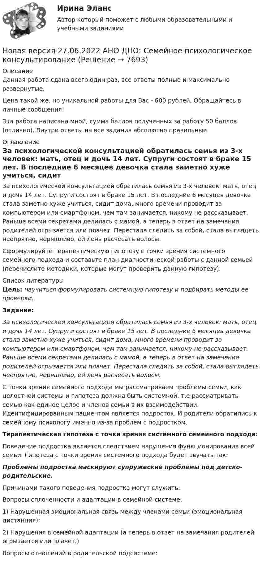      
          Описание
          Данная работа сдана всего один раз, все ответы полные и максимально развернутые.Цена такой же, но уникальной работы для Вас - 600 рублей. Обращайтесь в личные сообщения!Эта работа написана мной, сумма баллов полученных за работу 50 баллов (отлично). Внутри ответы на все задания абсолютно правильные. 
          Оглавление
          За психологической консультацией обратилась семья из 3-х человек: мать, отец и дочь 14 лет. Супруги состоят в браке 15 лет. В последние 6 месяцев девочка стала заметно хуже учиться, сидит дома, много времени проводит за компьютером или смартфоном, чем там занимается, никому не рассказывает. Раньше всеми секретами делилась с мамой, а теперь в ответ на замечания родителей огрызается или плачет. Перестала следить за собой, стала выглядеть неопрятно, неряшливо, ей лень расчесать волосы.Сформулируйте терапевтическую гипотезу с точки зрения системного семейного подхода и составьте план диагностической работы с данной семьей (перечислите методики, которые могут проверить данную гипотезу). 
          Список литературы
          Цель: научиться формулировать системную гипотезу и подбирать методы ее проверки.Задание:За психологической консультацией обратилась семья из 3-х человек: мать, отец и дочь 14 лет. Супруги состоят в браке 15 лет. В последние 6 месяцев девочка стала заметно хуже учиться, сидит дома, много времени проводит за компьютером или смартфоном, чем там занимается, никому не рассказывает. Раньше всеми секретами делилась с мамой, а теперь в ответ на замечания родителей огрызается или плачет. Перестала следить за собой, стала выглядеть неопрятно, неряшливо, ей лень расчесать волосы.С точки зрения семейного подхода мы рассматриваем проблемы семьи, как целостной системы и гипотеза должна быть системной, т.е рассматривать семью как единое целое и членов семьи в их взаимодействии. Идентифицированным пациентом является подросток. И родители обратились к семейному психологу именно из-за проблем с подростком. Терапевтическая гипотеза с точки зрения системного семейного подхода:Поведение подростка является следствием нарушения функционирования всей семьи. Гипотеза с точки зрения системного подхода будет звучать так: Проблемы подростка маскируют супружеские проблемы под детско-родительские. Причинами такого поведения подростка могут служить:Вопросы сплоченности и адаптации в семейной системе: 1) Нарушенная эмоциональная связь между членами семьи (эмоциональная дистанция);2) Нарушения в семейной адаптации (а теперь в ответ на замечания родителей огрызается или плачет.) Вопросы отношений в родительской подсистеме:
            
            
            Новая версия 27.06.2022 АНО ДПО: Психология развития и возрастная психологияНовая версия 27.06.2022 АНО ДПО: Семейное психологическое консультированиеНовая версия 27.06.2022 АНО ДПО: Современные подходы и методы психологического консультированияНовая версия 27.06.2022 АНО ДПО: Социальная психологияНовая версия 27.06.2022: Групповое консультирование и ведение терапевтической группыНовая версия 27.06.2022: ДевиантологияНовая версия! АНО ДПО Практикум по психологическому консультированию Модуль 1, Модуль 2, Модуль 3.Новая версия 27.06.2022 АНО ДПО: Карьерное консультированиеНовая версия 27.06.2022 АНО ДПО: КоучингНовая версия 27.06.2022 АНО ДПО: Методы и инструменты коучиногового подходаНовая версия 27.06.2022 АНО ДПО: Основы профориентологииНовая версия 27.06.2022 АНО ДПО: Особенности консультирования при пограничных расстройствахНовая версия 27.06.2022 АНО ДПО: Проективные методики в психологическом консультированииНовая версия 27.06.2022 АНО ДПО: Проективные методики в психологическом консультировании