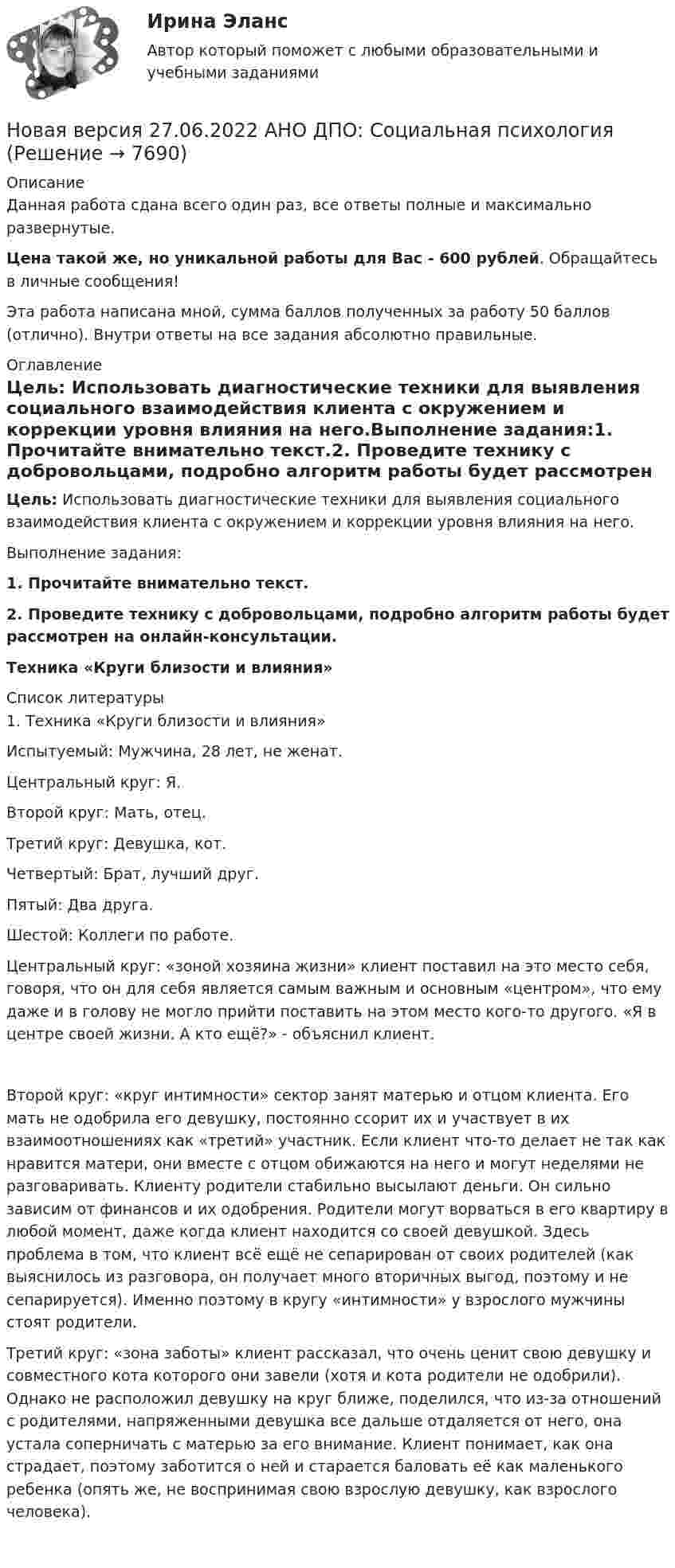      
          Описание
          Данная работа сдана всего один раз, все ответы полные и максимально развернутые.Цена такой же, но уникальной работы для Вас - 600 рублей. Обращайтесь в личные сообщения!Эта работа написана мной, сумма баллов полученных за работу 50 баллов (отлично). Внутри ответы на все задания абсолютно правильные. 
          Оглавление
          Цель: Использовать диагностические техники для выявления социального взаимодействия клиента с окружением и коррекции уровня влияния на него.Выполнение задания:1. Прочитайте внимательно текст.2. Проведите технику с добровольцами, подробно алгоритм работы будет рассмотрен на онлайн-консультации.Техника «Круги близости и влияния» 
          Список литературы
          1. Техника «Круги близости и влияния»Испытуемый: Мужчина, 28 лет, не женат. Центральный круг: Я. Второй круг: Мать, отец.Третий круг: Девушка, кот. Четвертый: Брат, лучший друг.  Пятый: Два друга. Шестой: Коллеги по работе. Центральный круг: «зоной хозяина жизни» клиент поставил на это место себя, говоря, что он для себя является самым важным и основным «центром», что ему даже и в голову не могло прийти поставить на этом место кого-то другого. «Я в центре своей жизни. А кто ещё?» - объяснил клиент.Второй круг: «круг интимности» сектор занят матерью и отцом клиента. Его мать не одобрила его девушку, постоянно ссорит их и участвует в их взаимоотношениях как «третий» участник. Если клиент что-то делает не так как нравится матери, они вместе с отцом обижаются на него и могут неделями не разговаривать. Клиенту родители стабильно высылают деньги. Он сильно зависим от финансов и их одобрения. Родители могут ворваться в его квартиру в любой момент, даже когда клиент находится со своей девушкой. Здесь проблема в том, что клиент всё ещё не сепарирован от своих родителей (как выяснилось из разговора, он получает много вторичных выгод, поэтому и не сепарируется). Именно поэтому в кругу «интимности» у взрослого мужчины стоят родители. Третий круг: «зона заботы» клиент рассказал, что очень ценит свою девушку и совместного кота которого они завели (хотя и кота родители не одобрили). Однако не расположил девушку на круг ближе, поделился, что из-за отношений с родителями, напряженными девушка все дальше отдаляется от него, она устала соперничать с матерью за его внимание. Клиент понимает, как она страдает, поэтому заботится о ней и старается баловать её как маленького ребенка (опять же, не воспринимая свою взрослую девушку, как взрослого человека). 
            
            
            Новая версия 27.06.2022 АНО ДПО: Современные подходы и методы психологического консультированияНовая версия 27.06.2022 АНО ДПО: Социальная психологияНовая версия 27.06.2022: Групповое консультирование и ведение терапевтической группыНовая версия 27.06.2022: ДевиантологияНовая версия! АНО ДПО Практикум по психологическому консультированию Модуль 1, Модуль 2, Модуль 3.Новая версия! АНО ДПО Рефлексивный отчет по личным консультациямНовая парадигма государственного и муниципального управленияНовая версия 27.06.2022 АНО ДПО: Методы и инструменты коучиногового подходаНовая версия 27.06.2022 АНО ДПО: Основы профориентологииНовая версия 27.06.2022 АНО ДПО: Особенности консультирования при пограничных расстройствахНовая версия 27.06.2022 АНО ДПО: Проективные методики в психологическом консультированииНовая версия 27.06.2022 АНО ДПО: Проективные методики в психологическом консультированииНовая версия 27.06.2022 АНО ДПО: Профилактика профессионального выгорания психолога-консультантаНовая версия 27.06.2022 АНО ДПО: Психология развития и возрастная психология