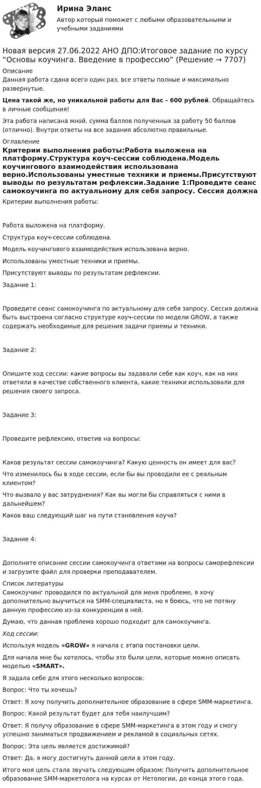      
          Описание
          Данная работа сдана всего один раз, все ответы полные и максимально развернутые.Цена такой же, но уникальной работы для Вас - 600 рублей. Обращайтесь в личные сообщения!Эта работа написана мной, сумма баллов полученных за работу 50 баллов (отлично). Внутри ответы на все задания абсолютно правильные. 
          Оглавление
          Критерии выполнения работы:Работа выложена на платформу.Структура коуч-сессии соблюдена.Модель коучингового взаимодействия использована верно.Использованы уместные техники и приемы.Присутствуют выводы по результатам рефлексии.Задание 1:Проведите сеанс самокоучинга по актуальному для себя запросу. Сессия должна быть выстроена согласно структуре коуч-сессии по модели GROW, а также содержать необходимые для решения задачи приемы и техники.Задание 2:Опишите ход сессии: какие вопросы вы задавали себе как коуч, как на них ответили в качестве собственного клиента, какие техники использовали для решения своего запроса.Задание 3:Проведите рефлексию, ответив на вопросы:Каков результат сессии самокоучинга? Какую ценность он имеет для вас?Что изменилось бы в ходе сессии, если бы вы проводили ее с реальным клиентом?Что вызвало у вас затруднения? Как вы могли бы справляться с ними в дальнейшем?Каков ваш следующий шаг на пути становления коуча?Задание 4:Дополните описание сессии самокоучинга ответами на вопросы саморефлексии и загрузите файл для проверки преподавателем. 
          Список литературы
          Самокоучинг проводился по актуальной для меня проблеме, я хочу дополнительно выучиться на SMM-специалиста, но я боюсь, что не потяну данную профессию из-за конкуренции в ней. Думаю, что данная проблема хорошо подходит для самокоучинга. Ход сессии:Используя модель «GROW» я начала с этапа постановки цели.Для начала мне бы хотелось, чтобы это были цели, которые можно описать моделью «SMART».Я задала себе для этого несколько вопросов:Вопрос: Что ты хочешь? Ответ: Я хочу получить дополнительное образование в сфере SMM-маркетинга. Вопрос: Какой результат будет для тебя наилучшим?Ответ: Я получу образование в сфере SMM-маркетинга в этом году и смогу успешно заниматься продвижением и рекламой в социальных сетях. Вопрос: Эта цель является достижимой?Ответ: Да, я могу достигнуть данной цели в этом году. Итого моя цель стала звучать следующим образом: Получить дополнительное образование SMM-маркетолога на курсах от Нетологии, до конца этого года. 
            
            
            Новая версия 27.06.2022 АНО ДПО: Детская психосоматика с точки зрения гештальт-подхода, техники и приемы работыНовая версия 27.06.2022 АНО ДПО:Итоговое задание по курсу “Основы коучинга. Введение в профессию”Новая версия 27.06.2022 АНО ДПО: Карьерное консультированиеНовая версия 27.06.2022 АНО ДПО: КоучингНовая версия 27.06.2022 АНО ДПО: Методы и инструменты коучиногового подходаНовая версия 27.06.2022 АНО ДПО: Основы профориентологииНовая версия 27.06.2022 АНО ДПО: Особенности консультирования при пограничных расстройствахНовая версия 19.09.2022 АНО ДПО: Дистанционное психологическое консультированиеНовая версия 19.09.2022 АНО ДПО:Основы профориентологииНовая версия 19.09.2022 АНО ДПО:  Психология травмы и технологии работыНовая версия 19.09.2022 АНО ДПО: Семейная психологияНовая версия 19.09.2022  Теоретическая основа гештальт-подхода, диагностикаНовая версия 19.19.2022 АНО ДПО: Психология детско-родительских отношенийНовая версия 23.09.2022 АНО ДПО Практикум по психологическому консультированию Модуль 1, Модуль 2, Модуль 3.