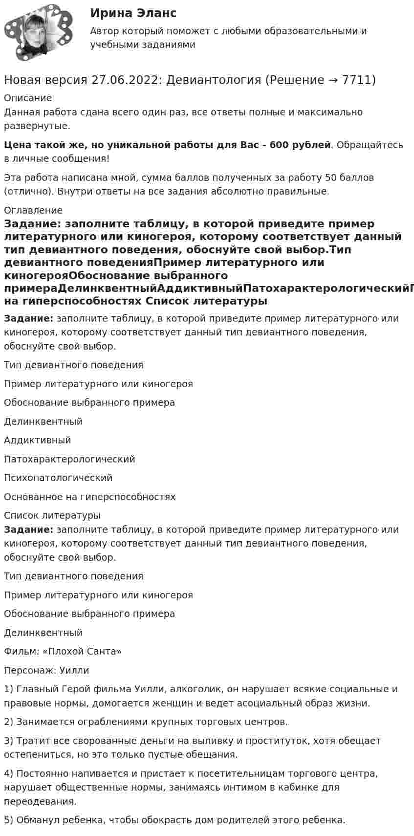      
          Описание
          Данная работа сдана всего один раз, все ответы полные и максимально развернутые.Цена такой же, но уникальной работы для Вас - 600 рублей. Обращайтесь в личные сообщения!Эта работа написана мной, сумма баллов полученных за работу 50 баллов (отлично). Внутри ответы на все задания абсолютно правильные. 
          Оглавление
          Задание: заполните таблицу, в которой приведите пример литературного или киногероя, которому соответствует данный тип девиантного поведения, обоснуйте свой выбор.Тип девиантного поведенияПример литературного или киногерояОбоснование выбранного примераДелинквентныйАддиктивныйПатохарактерологическийПсихопатологическийОснованное на гиперспособностях   
          Список литературы
          Задание: заполните таблицу, в которой приведите пример литературного или киногероя, которому соответствует данный тип девиантного поведения, обоснуйте свой выбор.  Тип девиантного поведения Пример литературного или киногероя Обоснование выбранного примера   Делинквентный  Фильм: «Плохой Санта»Персонаж: Уилли  1) Главный Герой фильма Уилли, алкоголик, он нарушает всякие социальные и правовые нормы, домогается женщин и ведет асоциальный образ жизни.2) Занимается ограблениями крупных торговых центров.3) Тратит все сворованные деньги на выпивку и проституток, хотя обещает остепениться, но это только пустые обещания. 4) Постоянно напивается и пристает к посетительницам торгового центра, нарушает общественные нормы, занимаясь интимом в кабинке для переодевания.5) Обманул ребенка, чтобы обокрасть дом родителей этого ребенка. 
            
            
            Новая версия 27.06.2022: Групповое консультирование и ведение терапевтической группыНовая версия 27.06.2022: ДевиантологияНовая версия! АНО ДПО Практикум по психологическому консультированию Модуль 1, Модуль 2, Модуль 3.Новая версия! АНО ДПО Рефлексивный отчет по личным консультациямНовая парадигма государственного и муниципального управленияНовая экономическая теория благосостояния, созданная В Парето, опирается на следующие сужденияНовая экономическая теория благосостояния, созданная В. Парето, опирается на следующие суждения:Новая версия 27.06.2022 АНО ДПО: Особенности консультирования при пограничных расстройствахНовая версия 27.06.2022 АНО ДПО: Проективные методики в психологическом консультированииНовая версия 27.06.2022 АНО ДПО: Проективные методики в психологическом консультированииНовая версия 27.06.2022 АНО ДПО: Профилактика профессионального выгорания психолога-консультантаНовая версия 27.06.2022 АНО ДПО: Психология развития и возрастная психологияНовая версия 27.06.2022 АНО ДПО: Семейное психологическое консультированиеНовая версия 27.06.2022 АНО ДПО: Современные подходы и методы психологического консультирования