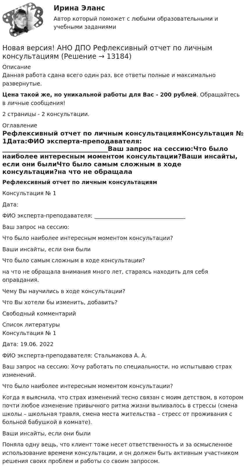      
          Описание
          Данная работа сдана всего один раз, все ответы полные и максимально развернутые. Цена такой же, но уникальной работы для Вас - 200 рублей. Обращайтесь в личные сообщения!2 страницы - 2 консультации. 
          Оглавление
          Рефлексивный отчет по личным консультациямКонсультация № 1Дата:ФИО эксперта-преподавателя: _________________________________Ваш запрос на сессию:Что было наиболее интересным моментом консультации?Ваши инсайты, если они былиЧто было самым сложным в ходе консультации?на что не обращала внимания много лет, стараясь находить для себя оправдания.Чему Вы научились в ходе консультации?Что Вы хотели бы изменить, добавить?Свободный комментарий 
          Список литературы
          Консультация № 1Дата: 19.06. 2022ФИО эксперта-преподавателя: Стальмакова А. А.Ваш запрос на сессию: Хочу работать по специальности, но испытываю страх изменений.   Что было наиболее интересным моментом консультации? Когда я выяснила, что страх изменений тесно связан с моим детством, в котором почти любое изменение привычного ритма жизни выливалось в стрессы (смена школы – школьная травля, смена места жительства – стресс от проживания с больной бабушкой в комнате).    Ваши инсайты, если они были Поняла одну вещь, что клиент тоже несет ответственность и за осмысленное использование времени консультации, и он должен быть активным участником решения своих проблем и работы со своим запросом.  
            
            
            Новая версия! АНО ДПО Практикум по психологическому консультированию Модуль 1, Модуль 2, Модуль 3.Новая версия! АНО ДПО Рефлексивный отчет по личным консультациямНовая парадигма государственного и муниципального управленияНовая экономическая теория благосостояния, созданная В Парето, опирается на следующие сужденияНовая экономическая теория благосостояния, созданная В. Парето, опирается на следующие суждения:Новейшая версия!28.07 АНО ДПО: Основы профориентологииНовое! 03.2023 ИПЗ 45 баллов - Конфликтология и медиацияНовая версия 27.06.2022 АНО ДПО: Проективные методики в психологическом консультированииНовая версия 27.06.2022 АНО ДПО: Профилактика профессионального выгорания психолога-консультантаНовая версия 27.06.2022 АНО ДПО: Психология развития и возрастная психологияНовая версия 27.06.2022 АНО ДПО: Семейное психологическое консультированиеНовая версия 27.06.2022 АНО ДПО: Современные подходы и методы психологического консультированияНовая версия 27.06.2022 АНО ДПО: Социальная психологияНовая версия 27.06.2022: Групповое консультирование и ведение терапевтической группы