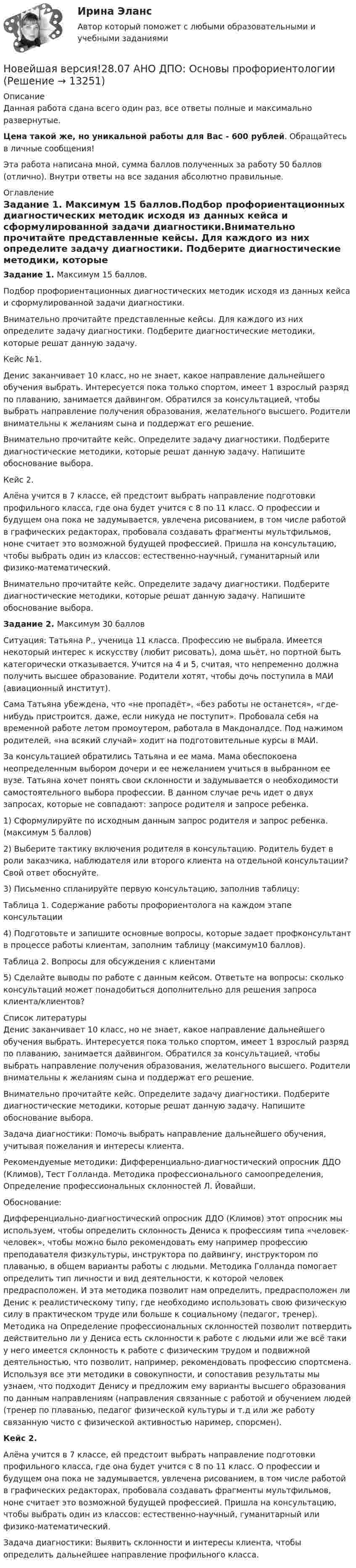      
          Описание
          Данная работа сдана всего один раз, все ответы полные и максимально развернутые.Цена такой же, но уникальной работы для Вас - 600 рублей. Обращайтесь в личные сообщения!Эта работа написана мной, сумма баллов полученных за работу 50 баллов (отлично). Внутри ответы на все задания абсолютно правильные. 
          Оглавление
          Задание 1. Максимум 15 баллов.Подбор профориентационных диагностических методик исходя из данных кейса и сформулированной задачи диагностики.Внимательно прочитайте представленные кейсы. Для каждого из них определите задачу диагностики. Подберите диагностические методики, которые решат данную задачу.Кейс №1.Денис заканчивает 10 класс, но не знает, какое направление дальнейшего обучения выбрать. Интересуется пока только спортом, имеет 1 взрослый разряд по плаванию, занимается дайвингом. Обратился за консультацией, чтобы выбрать направление получения образования, желательного высшего. Родители внимательны к желаниям сына и поддержат его решение.Внимательно прочитайте кейс. Определите задачу диагностики. Подберите диагностические методики, которые решат данную задачу. Напишите обоснование выбора.Кейс 2.Алёна учится в 7 классе, ей предстоит выбрать направление подготовки профильного класса, где она будет учится с 8 по 11 класс. О профессии и будущем она пока не задумывается, увлечена рисованием, в том числе работой в графических редакторах, пробовала создавать фрагменты мультфильмов, ноне считает это возможной будущей профессией. Пришла на консультацию, чтобы выбрать один из классов: естественно-научный, гуманитарный или физико-математический.Внимательно прочитайте кейс. Определите задачу диагностики. Подберите диагностические методики, которые решат данную задачу. Напишите обоснование выбора.Задание 2. Максимум 30 балловСитуация: Татьяна Р., ученица 11 класса. Профессию не выбрала. Имеется некоторый интерес к искусству (любит рисовать), дома шьёт, но портной быть категорически отказывается. Учится на 4 и 5, считая, что непременно должна получить высшее образование. Родители хотят, чтобы дочь поступила в МАИ (авиационный институт).Сама Татьяна убеждена, что «не пропадёт», «без работы не останется», «где-нибудь пристроится, даже, если никуда не поступит». Пробовала себя на временной работе летом промоутером, работала в Макдоналдсе. Под нажимом родителей, «на всякий случай» ходит на подготовительные курсы в МАИ.За консультацией обратились Татьяна и ее мама. Мама обеспокоена неопределенным выбором дочери и ее нежеланием учиться в выбранном ее вузе. Татьяна хочет понять свои склонности и задумывается о необходимости самостоятельного выбора профессии. В данном случае речь идет о двух запросах, которые не совпадают: запросе родителя и запросе ребенка.1) Сформулируйте по исходным данным запрос родителя и запрос ребенка. (максимум 5 баллов)2) Выберите тактику включения родителя в консультацию. Родитель будет в роли заказчика, наблюдателя или второго клиента на отдельной консультации? Свой ответ обоснуйте.3) Письменно спланируйте первую консультацию, заполнив таблицу:Таблица 1. Содержание работы профориентолога на каждом этапе консультации4) Подготовьте и запишите основные вопросы, которые задает профконсультант в процессе работы клиентам, заполним таблицу (максимум10 баллов).Таблица 2. Вопросы для обсуждения с клиентами5) Сделайте выводы по работе с данным кейсом. Ответьте на вопросы: сколько консультаций может понадобиться дополнительно для решения запроса клиента/клиентов? 
          Список литературы
          Денис заканчивает 10 класс, но не знает, какое направление дальнейшего обучения выбрать. Интересуется пока только спортом, имеет 1 взрослый разряд по плаванию, занимается дайвингом. Обратился за консультацией, чтобы выбрать направление получения образования, желательного высшего. Родители внимательны к желаниям сына и поддержат его решение.Внимательно прочитайте кейс. Определите задачу диагностики. Подберите диагностические методики, которые решат данную задачу. Напишите обоснование выбора.Задача диагностики: Помочь выбрать направление дальнейшего обучения, учитывая пожелания и интересы клиента. Рекомендуемые методики: Дифференциально-диагностический опросник ДДО (Климов), Тест Голланда. Методика профессионального самоопределения, Определение профессиональных склонностей  Л. Йовайши.Обоснование:Дифференциально-диагностический опросник ДДО (Климов) этот опросник мы используем, чтобы определить склонность Дениса к профессиям типа «человек-человек», чтобы можно было рекомендовать ему например профессию преподавателя физкультуры, инструктора по дайвингу, инструктором по плаванью, в общем варианты работы с людьми. Методика Голланда помогает определить тип личности и вид деятельности, к которой человек предрасположен. И эта методика позволит нам определить, предрасположен ли Денис к реалистическому типу, где необходимо использовать свою физическую силу в практическом труде или больше к социальному (педагог, тренер). Методика на Определение профессиональных склонностей позволит потвердить действительно ли у Дениса есть склонности к работе с людьми или же всё таки у него имеется склонность к работе с физическим трудом и подвижной деятельностью, что позволит, например, рекомендовать профессию спортсмена. Используя все эти методики в совокупности, и сопоставив результаты мы узнаем, что подходит Денису и предложим ему варианты высшего образования по данным направлениям (направления связанные с работой и обучением людей (тренер по плаванью, педагог физической культуры и т.д или же работу связанную чисто с физической активностью наример, спорсмен). Кейс 2.Алёна учится в 7 классе, ей предстоит выбрать направление подготовки профильного класса, где она будет учится с 8 по 11 класс. О профессии и будущем она пока не задумывается, увлечена рисованием, в том числе работой в графических редакторах, пробовала создавать фрагменты мультфильмов, ноне считает это возможной будущей профессией. Пришла на консультацию, чтобы выбрать один из классов: естественно-научный, гуманитарный или физико-математический.Задача диагностики: Выявить склонности и интересы клиента, чтобы определить дальнейшее направление профильного класса. 
            
            
            Новая экономическая теория благосостояния, созданная В. Парето, опирается на следующие суждения:Новейшая версия!28.07 АНО ДПО: Основы профориентологииНовое! 03.2023 ИПЗ 45 баллов - Конфликтология и медиацияНовое! 03.2023 - ИПЗ 45 баллов - Организационная психология и психология управленияНовое! 03.2023 - ИПЗ 45 баллов - Психология детско-родительских отношенийНовое! 03.2023 - ИПЗ 45 баллов - Семейная психологияНовое! 03.2023 - ИПЗ 45 баллов - Семейное психологическое консультированиеНовая версия 27.06.2022 АНО ДПО: Современные подходы и методы психологического консультированияНовая версия 27.06.2022 АНО ДПО: Социальная психологияНовая версия 27.06.2022: Групповое консультирование и ведение терапевтической группыНовая версия 27.06.2022: ДевиантологияНовая версия! АНО ДПО Практикум по психологическому консультированию Модуль 1, Модуль 2, Модуль 3.Новая версия! АНО ДПО Рефлексивный отчет по личным консультациямНовая парадигма государственного и муниципального управления