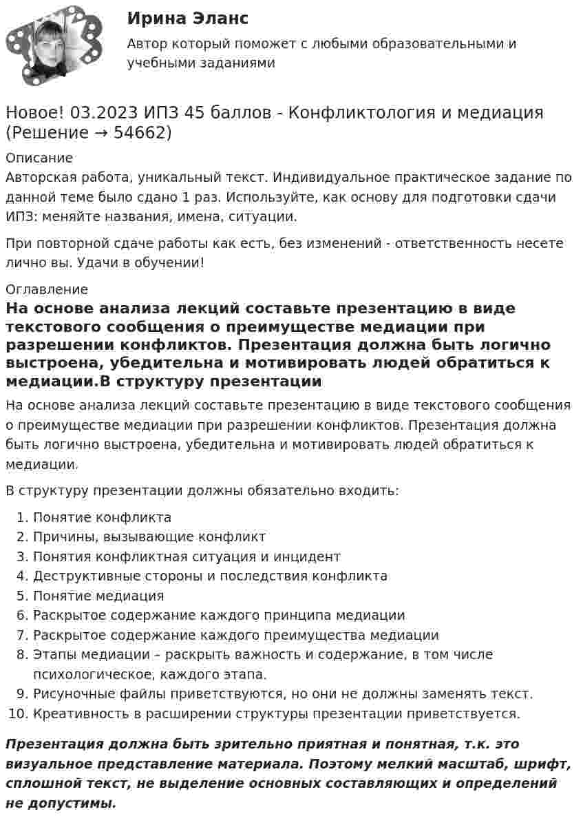      
            Описание
            Авторская работа, уникальный текст. Индивидуальное практическое задание по данной теме было сдано 1 раз. Используйте, как основу для подготовки сдачи ИПЗ: меняйте названия, имена, ситуации.При повторной сдаче работы как есть, без изменений - ответственность несете лично вы. Удачи в обучении! 
            Оглавление
            На основе анализа лекций составьте презентацию в виде текстового сообщения о преимуществе медиации при разрешении конфликтов. Презентация должна быть логично выстроена, убедительна и мотивировать людей обратиться к медиации.В структуру презентации должны обязательно входить:Понятие конфликтаПричины, вызывающие конфликтПонятия конфликтная ситуация и инцидентДеструктивные стороны и последствия конфликтаПонятие медиацияРаскрытое содержание каждого принципа медиацииРаскрытое содержание каждого преимущества медиацииЭтапы медиации – раскрыть важность и содержание, в том числе психологическое, каждого этапа.Рисуночные файлы приветствуются, но они не должны заменять текст.Креативность в расширении структуры презентации приветствуется.Презентация должна быть зрительно приятная и понятная, т.к. это визуальное представление материала. Поэтому мелкий масштаб, шрифт, сплошной текст, не выделение основных составляющих и определений не допустимы.  
            
            
            Новейшая версия!28.07 АНО ДПО: Основы профориентологииНовое! 03.2023 ИПЗ 45 баллов - Конфликтология и медиацияНовое! 03.2023 - ИПЗ 45 баллов - Организационная психология и психология управленияНовое! 03.2023 - ИПЗ 45 баллов - Психология детско-родительских отношенийНовое! 03.2023 - ИПЗ 45 баллов - Семейная психологияНовое! 03.2023 - ИПЗ 45 баллов - Семейное психологическое консультированиеНовое! 03.2023 - ИПЗ 45 баллов - Технологии ведения тренингаНовая версия 27.06.2022 АНО ДПО: Социальная психологияНовая версия 27.06.2022: Групповое консультирование и ведение терапевтической группыНовая версия 27.06.2022: ДевиантологияНовая версия! АНО ДПО Практикум по психологическому консультированию Модуль 1, Модуль 2, Модуль 3.Новая версия! АНО ДПО Рефлексивный отчет по личным консультациямНовая парадигма государственного и муниципального управленияНовая экономическая теория благосостояния, созданная В Парето, опирается на следующие суждения
